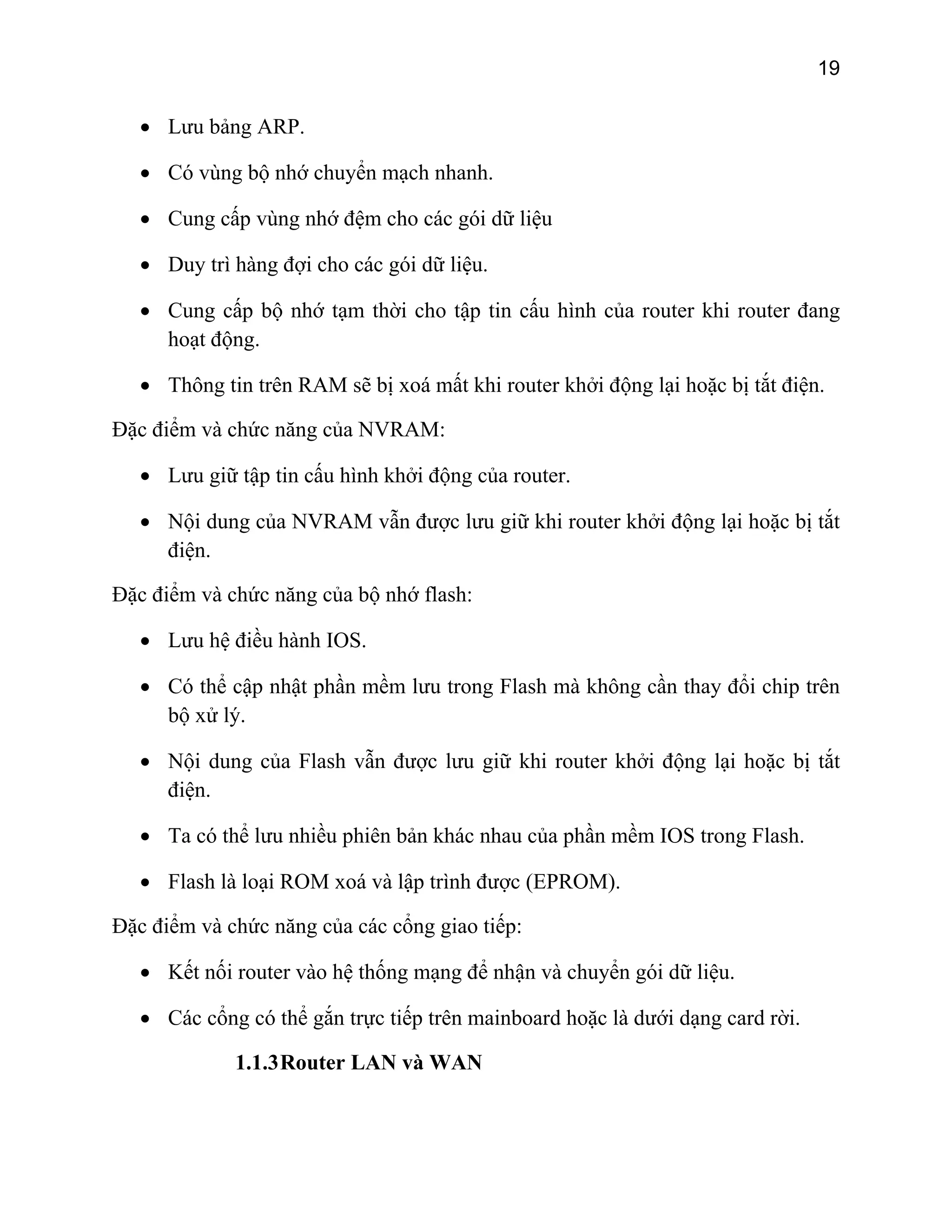 19

• Lưu bảng ARP.
• Có vùng bộ nhớ chuyển mạch nhanh.
• Cung cấp vùng nhớ đệm cho các gói dữ liệu
• Duy trì hàng đợi cho các gói dữ liệu.
• Cung cấp bộ nhớ tạm thời cho tập tin cấu hình của router khi router đang
hoạt động.
• Thông tin trên RAM sẽ bị xoá mất khi router khởi động lại hoặc bị tắt điện.
Đặc điểm và chức năng của NVRAM:
• Lưu giữ tập tin cấu hình khởi động của router.
• Nội dung của NVRAM vẫn được lưu giữ khi router khởi động lại hoặc bị tắt
điện.
Đặc điểm và chức năng của bộ nhớ flash:
• Lưu hệ điều hành IOS.
• Có thể cập nhật phần mềm lưu trong Flash mà không cần thay đổi chip trên
bộ xử lý.
• Nội dung của Flash vẫn được lưu giữ khi router khởi động lại hoặc bị tắt
điện.
• Ta có thể lưu nhiều phiên bản khác nhau của phần mềm IOS trong Flash.
• Flash là loại ROM xoá và lập trình được (EPROM).
Đặc điểm và chức năng của các cổng giao tiếp:
• Kết nối router vào hệ thống mạng để nhận và chuyển gói dữ liệu.
• Các cổng có thể gắn trực tiếp trên mainboard hoặc là dưới dạng card rời.
1.1.3 Router LAN và WAN

 