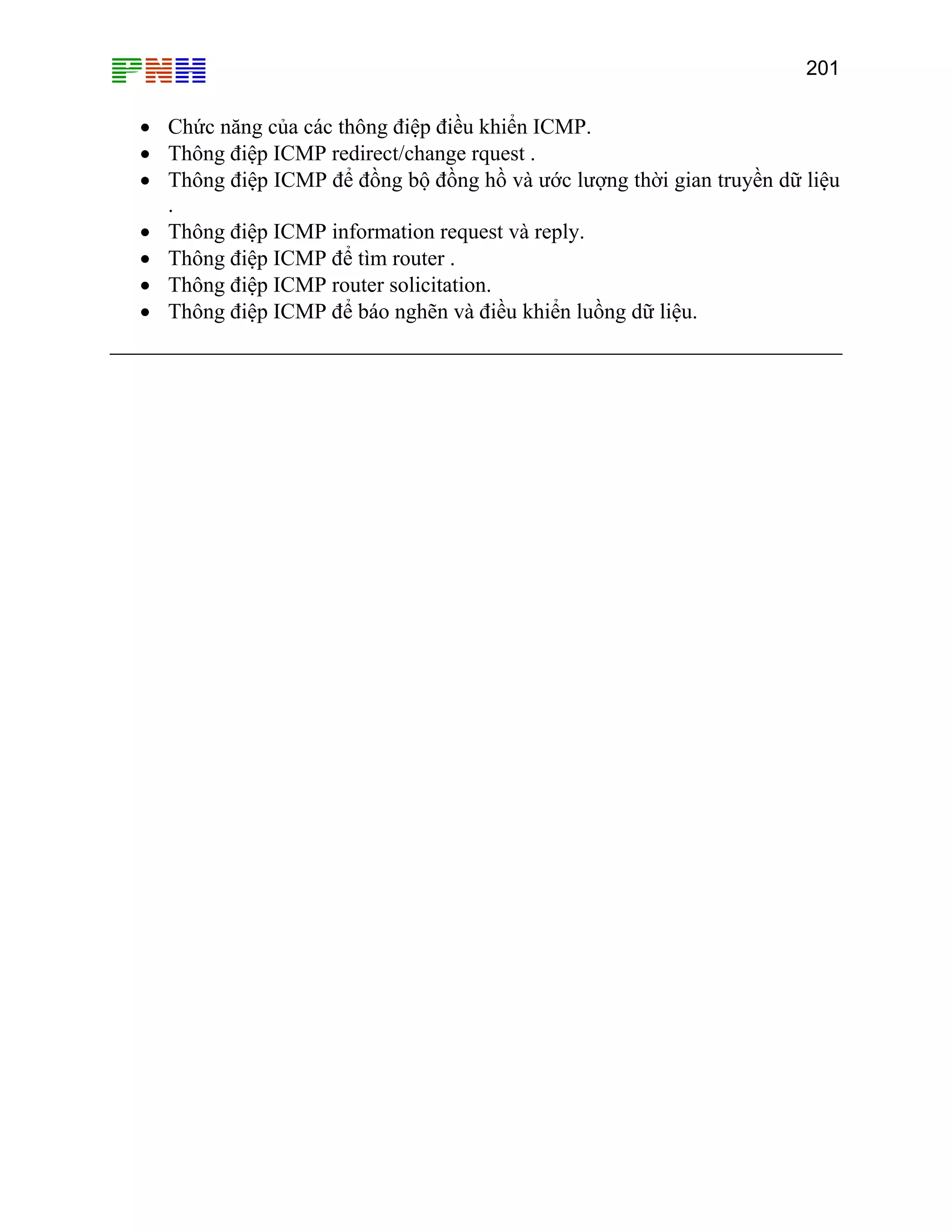 201

• Chức năng của các thông điệp điều khiển ICMP.
• Thông điệp ICMP redirect/change rquest .
• Thông điệp ICMP để đồng bộ đồng hồ và ước lượng thời gian truyền dữ liệu
.
• Thông điệp ICMP information request và reply.
• Thông điệp ICMP để tìm router .
• Thông điệp ICMP router solicitation.
• Thông điệp ICMP để báo nghẽn và điều khiển luồng dữ liệu.

 