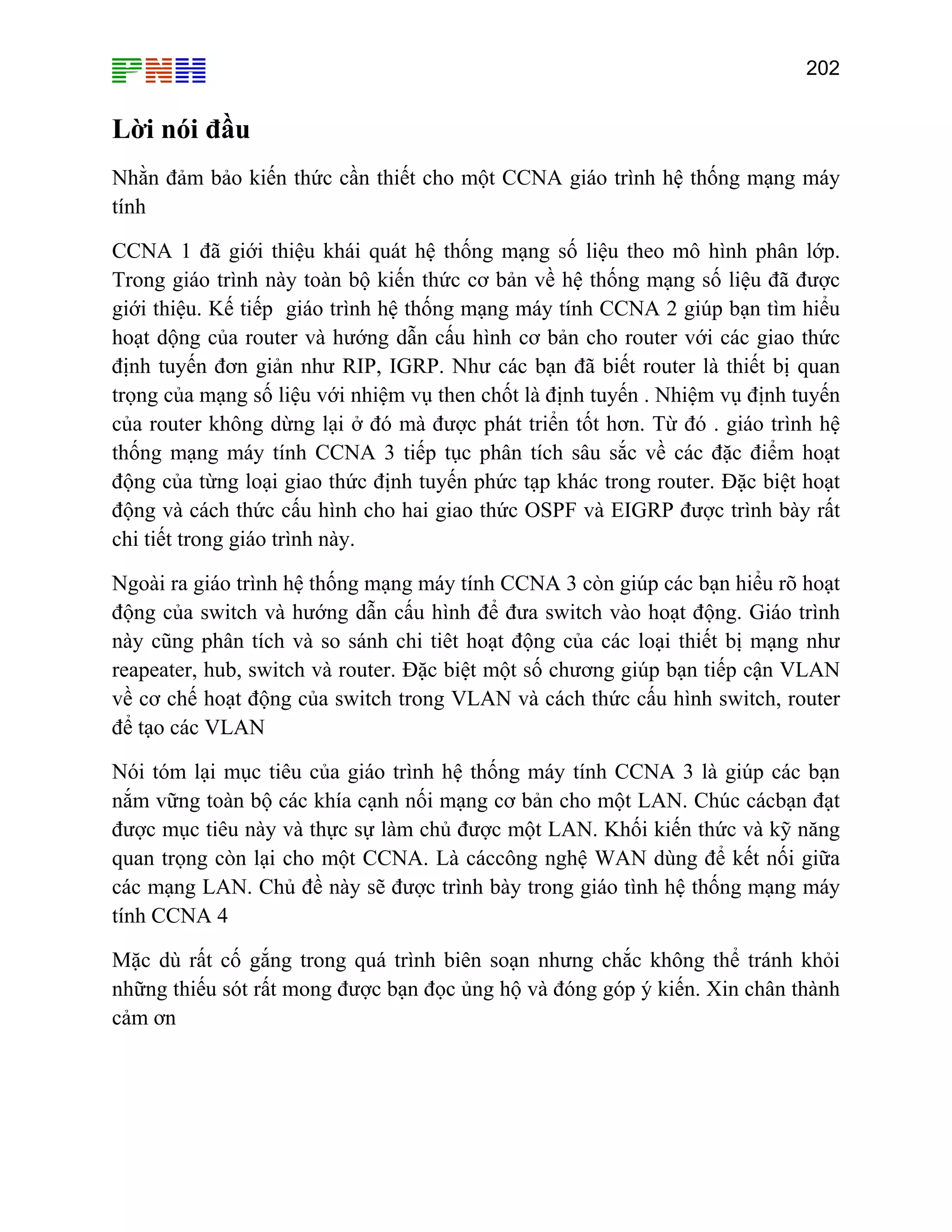 202

Lời nói đầu
Nhằn đảm bảo kiến thức cần thiết cho một CCNA giáo trình hệ thống mạng máy
tính
CCNA 1 đã giới thiệu khái quát hệ thống mạng số liệu theo mô hình phân lớp.
Trong giáo trình này toàn bộ kiến thức cơ bản về hệ thống mạng số liệu đã được
giới thiệu. Kế tiếp giáo trình hệ thống mạng máy tính CCNA 2 giúp bạn tìm hiểu
hoạt dộng của router và hướng dẫn cấu hình cơ bản cho router với các giao thức
định tuyến đơn giản như RIP, IGRP. Như các bạn đã biết router là thiết bị quan
trọng của mạng số liệu với nhiệm vụ then chốt là định tuyến . Nhiệm vụ định tuyến
của router không dừng lại ở đó mà được phát triển tốt hơn. Từ đó . giáo trình hệ
thống mạng máy tính CCNA 3 tiếp tục phân tích sâu sắc về các đặc điểm hoạt
động của từng loại giao thức định tuyến phức tạp khác trong router. Đặc biệt hoạt
động và cách thức cấu hình cho hai giao thức OSPF và EIGRP được trình bày rất
chi tiết trong giáo trình này.
Ngoài ra giáo trình hệ thống mạng máy tính CCNA 3 còn giúp các bạn hiểu rõ hoạt
động của switch và hướng dẫn cấu hình để đưa switch vào hoạt động. Giáo trình
này cũng phân tích và so sánh chi tiêt hoạt động của các loại thiết bị mạng như
reapeater, hub, switch và router. Đặc biệt một số chương giúp bạn tiếp cận VLAN
về cơ chế hoạt động của switch trong VLAN và cách thức cấu hình switch, router
để tạo các VLAN
Nói tóm lại mục tiêu của giáo trình hệ thống máy tính CCNA 3 là giúp các bạn
nắm vững toàn bộ các khía cạnh nối mạng cơ bản cho một LAN. Chúc cácbạn đạt
được mục tiêu này và thực sự làm chủ được một LAN. Khối kiến thức và kỹ năng
quan trọng còn lại cho một CCNA. Là cáccông nghệ WAN dùng để kết nối giữa
các mạng LAN. Chủ đề này sẽ được trình bày trong giáo tình hệ thống mạng máy
tính CCNA 4
Mặc dù rất cố gắng trong quá trình biên soạn nhưng chắc không thể tránh khỏi
những thiếu sót rất mong được bạn đọc ủng hộ và đóng góp ý kiến. Xin chân thành
cảm ơn

 