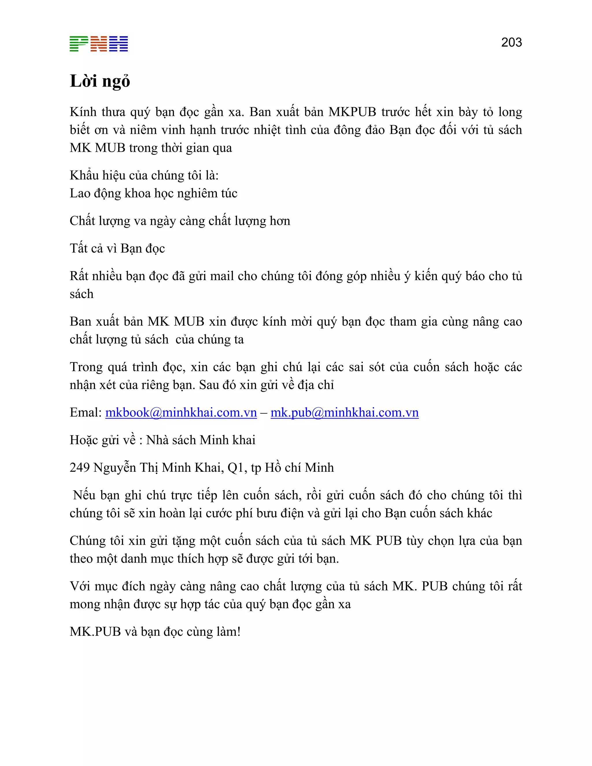 203

Lời ngỏ
Kính thưa quý bạn đọc gần xa. Ban xuất bản MKPUB trước hết xin bày tỏ long
biết ơn và niêm vinh hạnh trước nhiệt tình của đông đảo Bạn đọc đối với tủ sách
MK MUB trong thời gian qua
Khẩu hiệu của chúng tôi là:
Lao động khoa học nghiêm túc
Chất lượng va ngày càng chất lượng hơn
Tất cả vì Bạn đọc
Rất nhiều bạn đọc đã gửi mail cho chúng tôi đóng góp nhiều ý kiến quý báo cho tủ
sách
Ban xuất bản MK MUB xin được kính mời quý bạn đọc tham gia cùng nâng cao
chất lượng tủ sách của chúng ta
Trong quá trình đọc, xin các bạn ghi chú lại các sai sót của cuốn sách hoặc các
nhận xét của riêng bạn. Sau đó xin gửi về địa chỉ
Emal: mkbook@minhkhai.com.vn – mk.pub@minhkhai.com.vn
Hoặc gửi về : Nhà sách Minh khai
249 Nguyễn Thị Minh Khai, Q1, tp Hồ chí Minh
Nếu bạn ghi chú trực tiếp lên cuốn sách, rồi gửi cuốn sách đó cho chúng tôi thì
chúng tôi sẽ xin hoàn lại cước phí bưu điện và gửi lại cho Bạn cuốn sách khác
Chúng tôi xin gửi tặng một cuốn sách của tủ sách MK PUB tùy chọn lựa của bạn
theo một danh mục thích hợp sẽ được gửi tới bạn.
Với mục đích ngày càng nâng cao chất lượng của tủ sách MK. PUB chúng tôi rất
mong nhận được sự hợp tác của quý bạn đọc gần xa
MK.PUB và bạn đọc cùng làm!

 