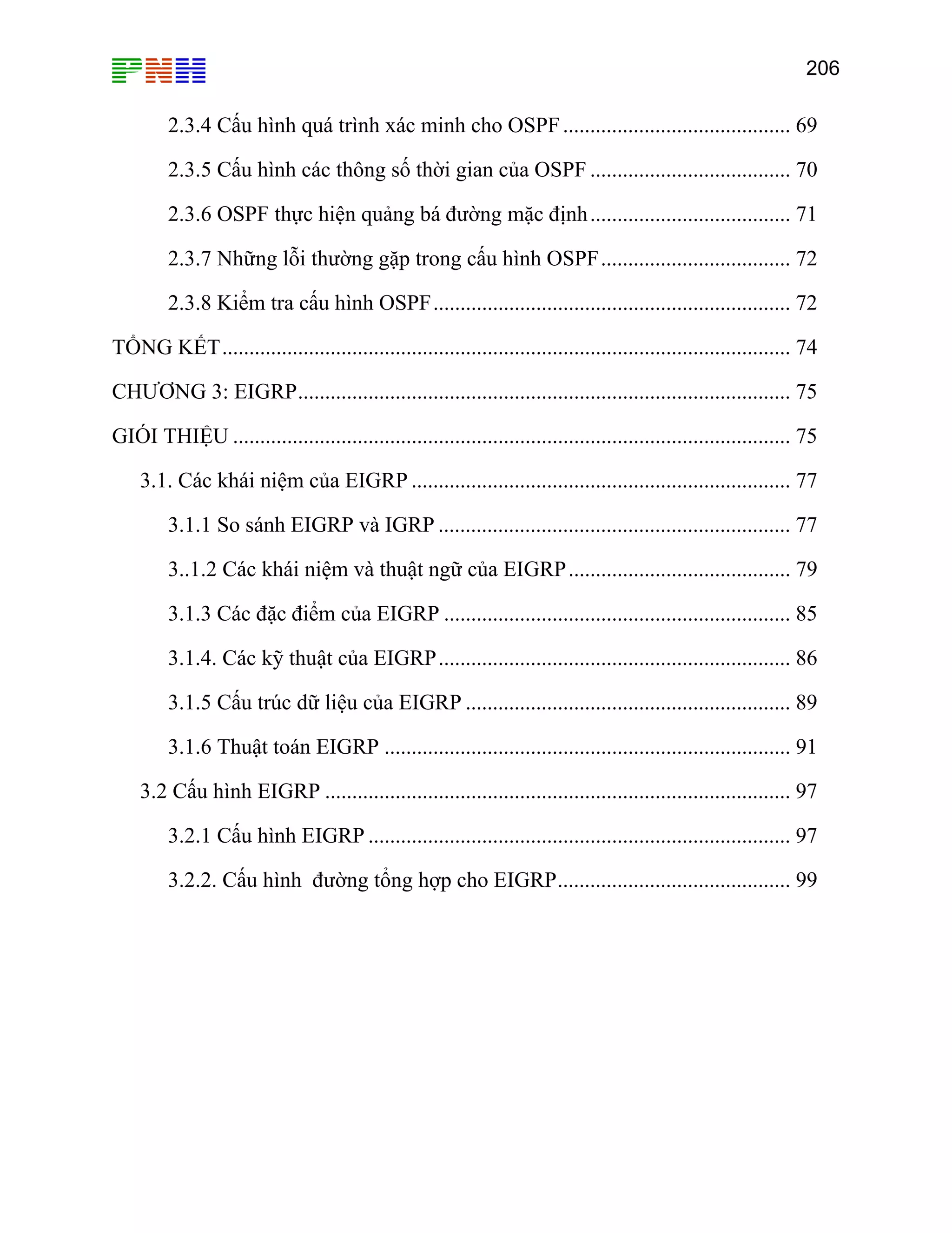 206

2.3.4 Cấu hình quá trình xác minh cho OSPF .......................................... 69
2.3.5 Cấu hình các thông số thời gian của OSPF ..................................... 70
2.3.6 OSPF thực hiện quảng bá đường mặc định ..................................... 71
2.3.7 Những lỗi thường gặp trong cấu hình OSPF................................... 72
2.3.8 Kiểm tra cấu hình OSPF.................................................................. 72
TỔNG KẾT......................................................................................................... 74
CHƯƠNG 3: EIGRP........................................................................................... 75
GIÓI THIỆU ....................................................................................................... 75
3.1. Các khái niệm của EIGRP ...................................................................... 77
3.1.1 So sánh EIGRP và IGRP ................................................................. 77
3..1.2 Các khái niệm và thuật ngữ của EIGRP ......................................... 79
3.1.3 Các đặc điểm của EIGRP ................................................................ 85
3.1.4. Các kỹ thuật của EIGRP................................................................. 86
3.1.5 Cấu trúc dữ liệu của EIGRP ............................................................ 89
3.1.6 Thuật toán EIGRP ........................................................................... 91
3.2 Cấu hình EIGRP ...................................................................................... 97
3.2.1 Cấu hình EIGRP .............................................................................. 97
3.2.2. Cấu hình đường tổng hợp cho EIGRP........................................... 99

 