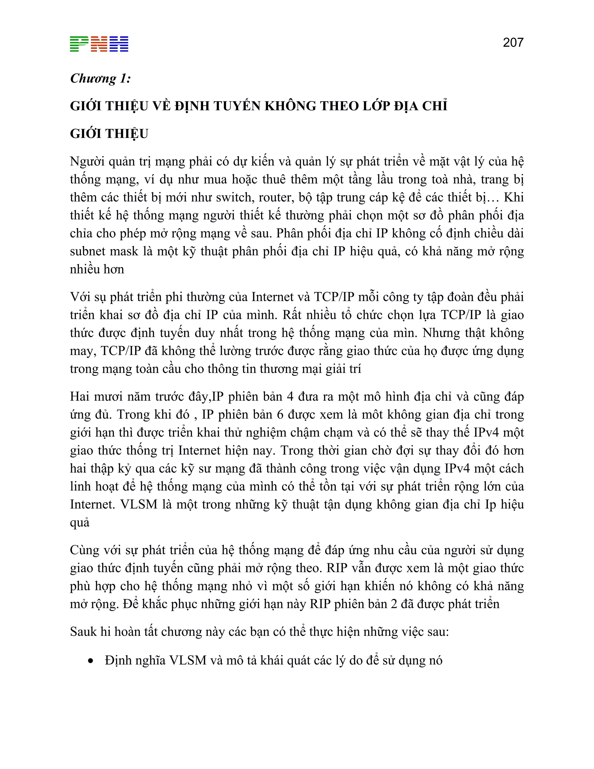 207

Chương 1:
GIỚI THIỆU VỀ ĐỊNH TUYẾN KHÔNG THEO LỚP ĐỊA CHỈ
GIỚI THIỆU
Người quản trị mạng phải có dự kiến và quản lý sự phát triển về mặt vật lý của hệ
thống mạng, ví dụ như mua hoặc thuê thêm một tầng lầu trong toà nhà, trang bị
thêm các thiết bị mới như switch, router, bộ tập trung cáp kệ để các thiết bị… Khi
thiết kế hệ thống mạng người thiết kế thường phải chọn một sơ đồ phân phối địa
chỉa cho phép mở rộng mạng về sau. Phân phối địa chỉ IP không cố định chiều dài
subnet mask là một kỹ thuật phân phối địa chỉ IP hiệu quả, có khả năng mở rộng
nhiều hơn
Với sụ phát triển phi thường của Internet và TCP/IP mỗi công ty tập đoàn đều phải
triển khai sơ đồ địa chỉ IP của mình. Rất nhiều tổ chức chọn lựa TCP/IP là giao
thức được định tuyến duy nhất trong hệ thống mạng của mìn. Nhưng thật không
may, TCP/IP đã không thể lường trước được rằng giao thức của họ được ứng dụng
trong mạng toàn cầu cho thông tin thương mại giải trí
Hai mươi năm trước đây,IP phiên bản 4 đưa ra một mô hình địa chỉ và cũng đáp
ứng đủ. Trong khi đó , IP phiên bản 6 được xem là môt không gian địa chỉ trong
giới hạn thì được triển khai thử nghiệm chậm chạm và có thể sẽ thay thế IPv4 một
giao thức thống trị Internet hiện nay. Trong thời gian chờ đợi sự thay đổi đó hơn
hai thập kỷ qua các kỹ sư mạng đã thành công trong việc vận dụng IPv4 một cách
linh hoạt để hệ thống mạng của mình có thể tồn tại với sự phát triển rộng lớn của
Internet. VLSM là một trong những kỹ thuật tận dụng không gian địa chỉ Ip hiệu
quả
Cùng với sự phát triển của hệ thống mạng để đáp ứng nhu cầu của người sử dụng
giao thức định tuyến cũng phải mở rộng theo. RIP vẫn được xem là một giao thức
phù hợp cho hệ thống mạng nhỏ vì một số giới hạn khiến nó không có khả năng
mở rộng. Để khắc phục những giới hạn này RIP phiên bản 2 đã được phát triển
Sauk hi hoàn tất chương này các bạn có thể thực hiện những việc sau:
• Định nghĩa VLSM và mô tả khái quát các lý do để sử dụng nó

 