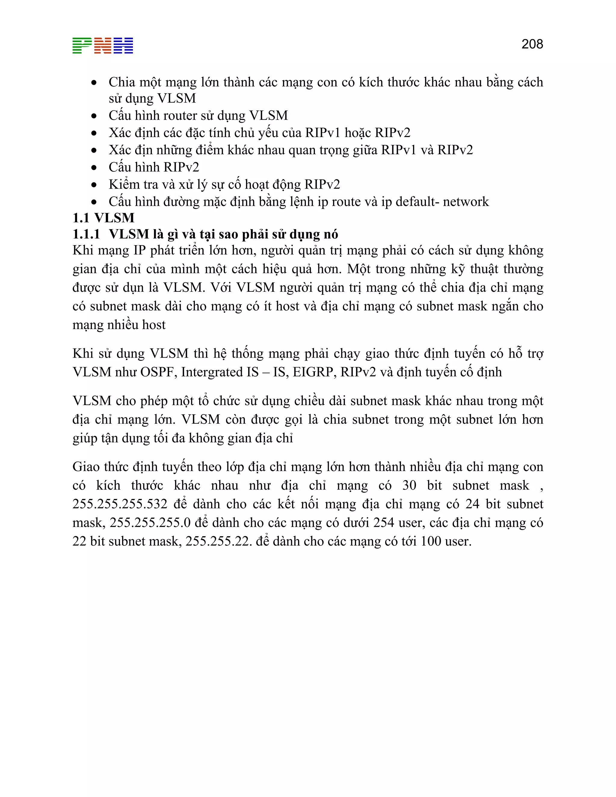 208

• Chia một mạng lớn thành các mạng con có kích thước khác nhau bằng cách
sử dụng VLSM
• Cấu hình router sử dụng VLSM
• Xác định các đặc tính chủ yếu của RIPv1 hoặc RIPv2
• Xác địn những điểm khác nhau quan trọng giữa RIPv1 và RIPv2
• Cấu hình RIPv2
• Kiểm tra và xử lý sự cố hoạt động RIPv2
• Cấu hình đường mặc định bằng lệnh ip route và ip default- network
1.1 VLSM
1.1.1 VLSM là gì và tại sao phải sử dụng nó
Khi mạng IP phát triển lớn hơn, người quản trị mạng phải có cách sử dụng không
gian địa chỉ của mình một cách hiệu quả hơn. Một trong những kỹ thuật thường
được sử dụn là VLSM. Với VLSM người quản trị mạng có thể chia địa chỉ mạng
có subnet mask dài cho mạng có ít host và địa chỉ mạng có subnet mask ngắn cho
mạng nhiều host
Khi sử dụng VLSM thì hệ thống mạng phải chạy giao thức định tuyến có hỗ trợ
VLSM như OSPF, Intergrated IS – IS, EIGRP, RIPv2 và định tuyến cố định
VLSM cho phép một tổ chức sử dụng chiều dài subnet mask khác nhau trong một
địa chỉ mạng lớn. VLSM còn được gọi là chia subnet trong một subnet lớn hơn
giúp tận dụng tối đa không gian địa chỉ
Giao thức định tuyến theo lớp địa chỉ mạng lớn hơn thành nhiều địa chỉ mạng con
có kích thước khác nhau như địa chỉ mạng có 30 bit subnet mask ,
255.255.255.532 để dành cho các kết nối mạng địa chỉ mạng có 24 bit subnet
mask, 255.255.255.0 để dành cho các mạng có dưới 254 user, các địa chỉ mạng có
22 bit subnet mask, 255.255.22. để dành cho các mạng có tới 100 user.

 