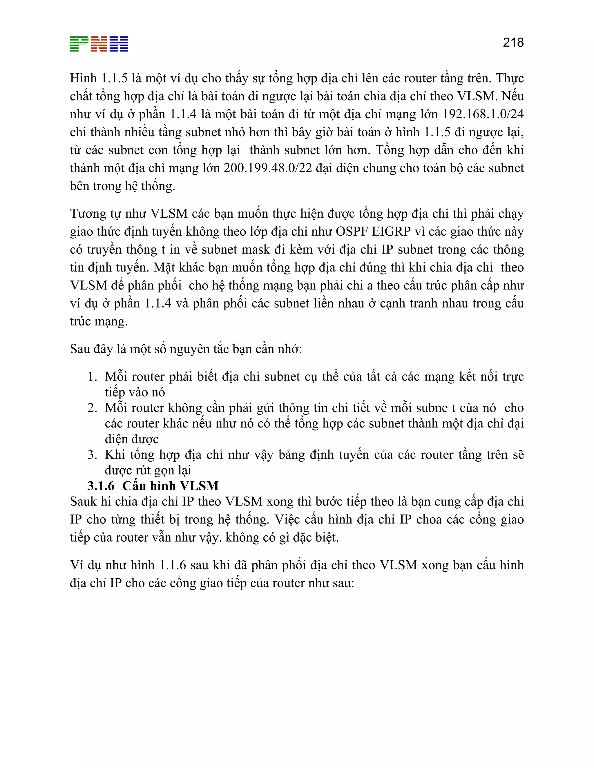 218

Hình 1.1.5 là một ví dụ cho thấy sự tổng hợp địa chỉ lên các router tầng trên. Thực
chất tổng hợp địa chỉ là bài toán đi ngược lại bài toán chia địa chỉ theo VLSM. Nếu
như ví dụ ở phần 1.1.4 là một bài toán đi từ một địa chỉ mạng lớn 192.168.1.0/24
chi thành nhiều tầng subnet nhỏ hơn thì bây giờ bài toán ở hình 1.1.5 đi ngược lại,
từ các subnet con tổng hợp lại thành subnet lớn hơn. Tổng hợp dẫn cho đến khi
thành một địa chỉ mạng lớn 200.199.48.0/22 đại diện chung cho toàn bộ các subnet
bên trong hệ thống.
Tương tự như VLSM các bạn muốn thực hiện được tổng hợp địa chỉ thì phải chạy
giao thức định tuyến không theo lớp địa chỉ như OSPF EIGRP vì các giao thức này
có truyền thông t in về subnet mask đi kèm với địa chỉ IP subnet trong các thông
tin định tuyến. Mặt khác bạn muốn tổng hợp địa chỉ đúng thì khi chia địa chỉ theo
VLSM để phân phối cho hệ thống mạng bạn phải chi a theo cấu trúc phân cấp như
ví dụ ở phần 1.1.4 và phân phối các subnet liền nhau ở cạnh tranh nhau trong cấu
trúc mạng.
Sau đây là một số nguyên tắc bạn cần nhớ:
1. Mỗi router phải biết địa chỉ subnet cụ thể của tất cả các mạng kết nối trực
tiếp vào nó
2. Mỗi router không cần phải gửi thông tin chi tiết về mỗi subne t của nó cho
các router khác nếu như nó có thể tổng hợp các subnet thành một địa chỉ đại
diện được
3. Khi tổng hợp địa chỉ như vậy bảng định tuyến của các router tầng trên sẽ
được rút gọn lại
3.1.6 Cấu hình VLSM
Sauk hi chia địa chỉ IP theo VLSM xong thì bước tiếp theo là bạn cung cấp địa chỉ
IP cho từng thiết bị trong hệ thống. Việc cấu hình địa chỉ IP choa các cổng giao
tiếp của router vẫn như vậy. không có gì đặc biệt.
Ví dụ như hình 1.1.6 sau khi đã phân phối địa chỉ theo VLSM xong bạn cấu hình
địa chỉ IP cho các cổng giao tiếp của router như sau:

 