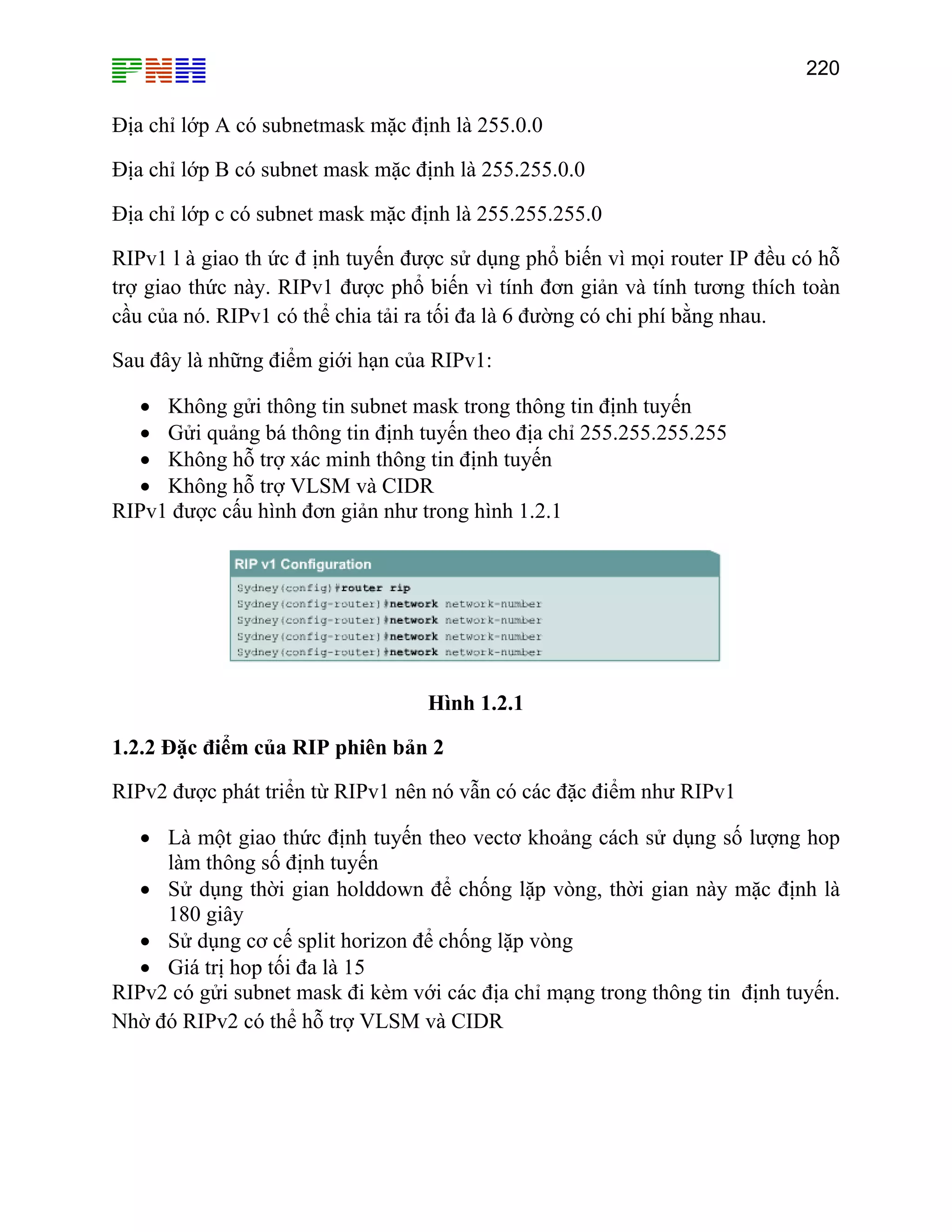 220

Địa chỉ lớp A có subnetmask mặc định là 255.0.0
Địa chỉ lớp B có subnet mask mặc định là 255.255.0.0
Địa chỉ lớp c có subnet mask mặc định là 255.255.255.0
RIPv1 l à giao th ức đ ịnh tuyến được sử dụng phổ biến vì mọi router IP đều có hỗ
trợ giao thức này. RIPv1 được phổ biến vì tính đơn giản và tính tương thích toàn
cầu của nó. RIPv1 có thể chia tải ra tối đa là 6 đường có chi phí bằng nhau.
Sau đây là những điểm giới hạn của RIPv1:
• Không gửi thông tin subnet mask trong thông tin định tuyến
• Gửi quảng bá thông tin định tuyến theo địa chỉ 255.255.255.255
• Không hỗ trợ xác minh thông tin định tuyến
• Không hỗ trợ VLSM và CIDR
RIPv1 được cấu hình đơn giản như trong hình 1.2.1

Hình 1.2.1
1.2.2 Đặc điểm của RIP phiên bản 2
RIPv2 được phát triển từ RIPv1 nên nó vẫn có các đặc điểm như RIPv1
• Là một giao thức định tuyến theo vectơ khoảng cách sử dụng số lượng hop
làm thông số định tuyến
• Sử dụng thời gian holddown để chống lặp vòng, thời gian này mặc định là
180 giây
• Sử dụng cơ cế split horizon để chống lặp vòng
• Giá trị hop tối đa là 15
RIPv2 có gửi subnet mask đi kèm với các địa chỉ mạng trong thông tin định tuyến.
Nhờ đó RIPv2 có thể hỗ trợ VLSM và CIDR

 