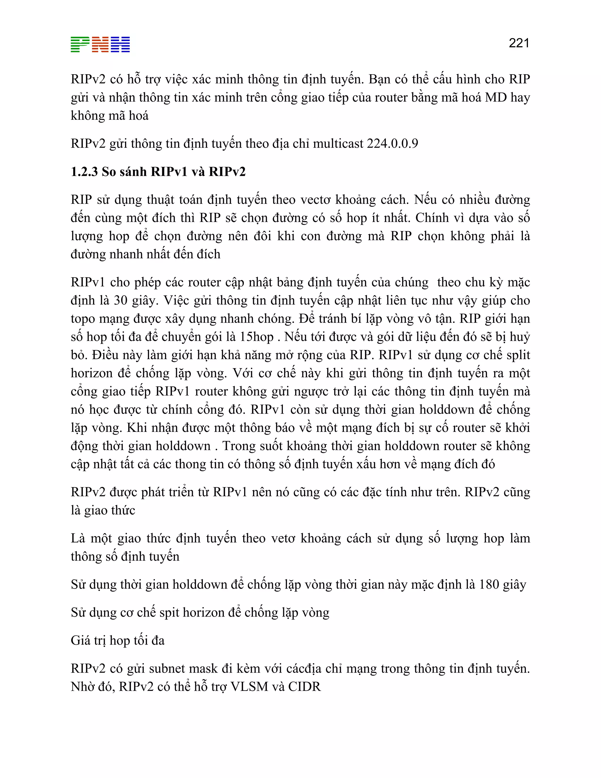 221

RIPv2 có hỗ trợ việc xác minh thông tin định tuyến. Bạn có thể cấu hình cho RIP
gửi và nhận thông tin xác minh trên cổng giao tiếp của router bằng mã hoá MD hay
không mã hoá
RIPv2 gửi thông tin định tuyến theo địa chỉ multicast 224.0.0.9
1.2.3 So sánh RIPv1 và RIPv2
RIP sử dụng thuật toán định tuyến theo vectơ khoảng cách. Nếu có nhiều đường
đến cùng một đích thì RIP sẽ chọn đường có số hop ít nhất. Chính vì dựa vào số
lượng hop để chọn đường nên đôi khi con đường mà RIP chọn không phải là
đường nhanh nhất đến đích
RIPv1 cho phép các router cập nhật bảng định tuyến của chúng theo chu kỳ mặc
định là 30 giây. Việc gửi thông tin định tuyến cập nhật liên tục như vậy giúp cho
topo mạng được xây dụng nhanh chóng. Để tránh bí lặp vòng vô tận. RIP giới hạn
số hop tối đa để chuyển gói là 15hop . Nếu tới được và gói dữ liệu đến đó sẽ bị huỷ
bỏ. Điều này làm giới hạn khả năng mở rộng của RIP. RIPv1 sử dụng cơ chế split
horizon để chống lặp vòng. Với cơ chế này khi gửi thông tin định tuyến ra một
cổng giao tiếp RIPv1 router không gửi ngược trở lại các thông tin định tuyến mà
nó học được từ chính cổng đó. RIPv1 còn sử dụng thời gian holddown để chống
lặp vòng. Khi nhận được một thông báo về một mạng đích bị sự cố router sẽ khởi
động thời gian holddown . Trong suốt khoảng thời gian holddown router sẽ không
cập nhật tất cả các thong tin có thông số định tuyến xấu hơn về mạng đích đó
RIPv2 được phát triển từ RIPv1 nên nó cũng có các đặc tính như trên. RIPv2 cũng
là giao thức
Là một giao thức định tuyến theo vetơ khoảng cách sử dụng số lượng hop làm
thông số định tuyến
Sử dụng thời gian holddown để chống lặp vòng thời gian này mặc định là 180 giây
Sử dụng cơ chế spit horizon để chống lặp vòng
Giá trị hop tối đa
RIPv2 có gửi subnet mask đi kèm với cácđịa chỉ mạng trong thông tin định tuyến.
Nhờ đó, RIPv2 có thể hỗ trợ VLSM và CIDR

 