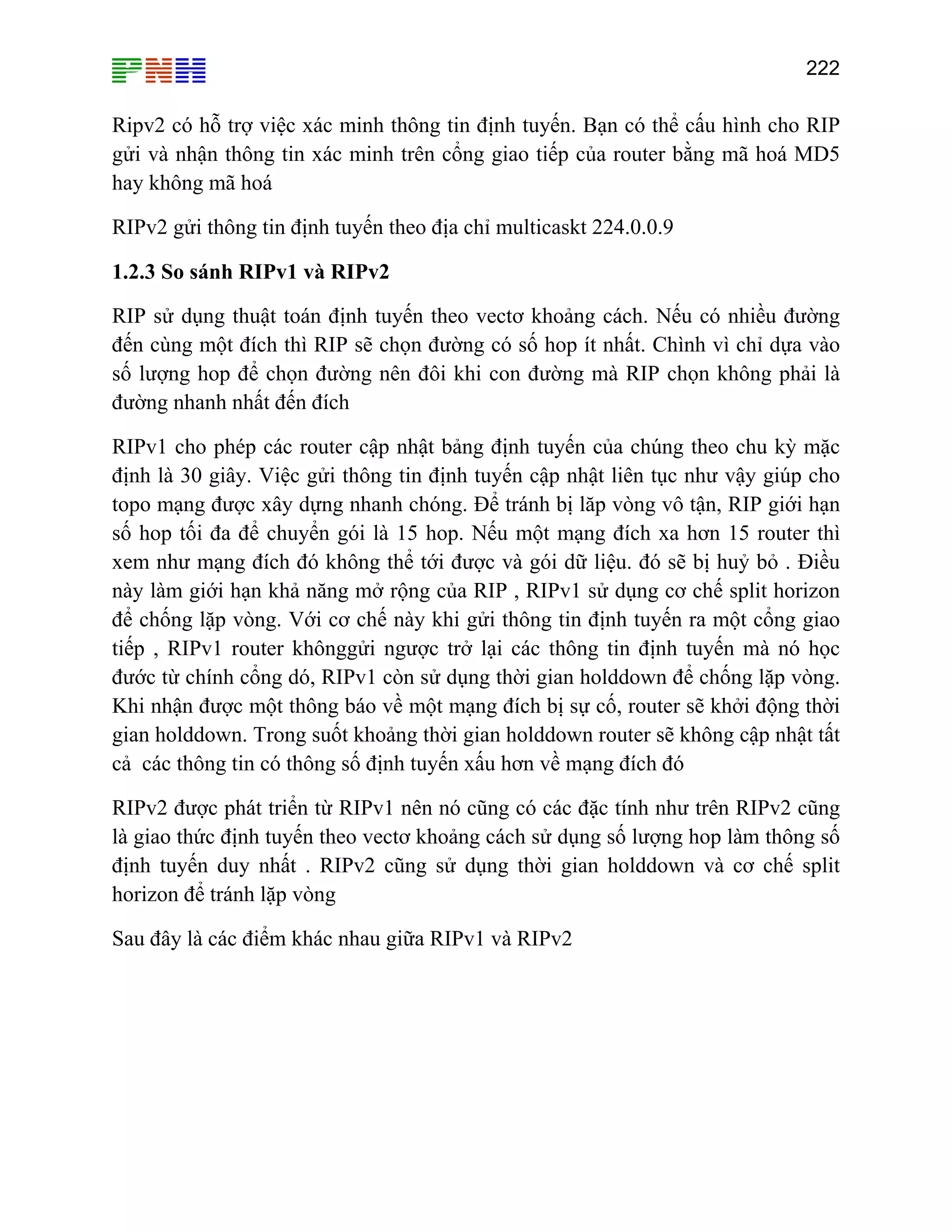 222

Ripv2 có hỗ trợ việc xác minh thông tin định tuyến. Bạn có thể cấu hình cho RIP
gửi và nhận thông tin xác minh trên cổng giao tiếp của router bằng mã hoá MD5
hay không mã hoá
RIPv2 gửi thông tin định tuyến theo địa chỉ multicaskt 224.0.0.9
1.2.3 So sánh RIPv1 và RIPv2
RIP sử dụng thuật toán định tuyến theo vectơ khoảng cách. Nếu có nhiều đường
đến cùng một đích thì RIP sẽ chọn đường có số hop ít nhất. Chình vì chỉ dựa vào
số lượng hop để chọn đường nên đôi khi con đường mà RIP chọn không phải là
đường nhanh nhất đến đích
RIPv1 cho phép các router cập nhật bảng định tuyến của chúng theo chu kỳ mặc
định là 30 giây. Việc gửi thông tin định tuyến cập nhật liên tục như vậy giúp cho
topo mạng được xây dựng nhanh chóng. Để tránh bị lăp vòng vô tận, RIP giới hạn
số hop tối đa để chuyển gói là 15 hop. Nếu một mạng đích xa hơn 15 router thì
xem như mạng đích đó không thể tới được và gói dữ liệu. đó sẽ bị huỷ bỏ . Điều
này làm giới hạn khả năng mở rộng của RIP , RIPv1 sử dụng cơ chế split horizon
để chống lặp vòng. Với cơ chế này khi gửi thông tin định tuyến ra một cổng giao
tiếp , RIPv1 router khônggửi ngược trở lại các thông tin định tuyến mà nó học
đước từ chính cổng dó, RIPv1 còn sử dụng thời gian holddown để chống lặp vòng.
Khi nhận được một thông báo về một mạng đích bị sự cố, router sẽ khởi động thời
gian holddown. Trong suốt khoảng thời gian holddown router sẽ không cập nhật tất
cả các thông tin có thông số định tuyến xấu hơn về mạng đích đó
RIPv2 được phát triển từ RIPv1 nên nó cũng có các đặc tính như trên RIPv2 cũng
là giao thức định tuyến theo vectơ khoảng cách sử dụng số lượng hop làm thông số
định tuyến duy nhất . RIPv2 cũng sử dụng thời gian holddown và cơ chế split
horizon để tránh lặp vòng
Sau đây là các điểm khác nhau giữa RIPv1 và RIPv2

 