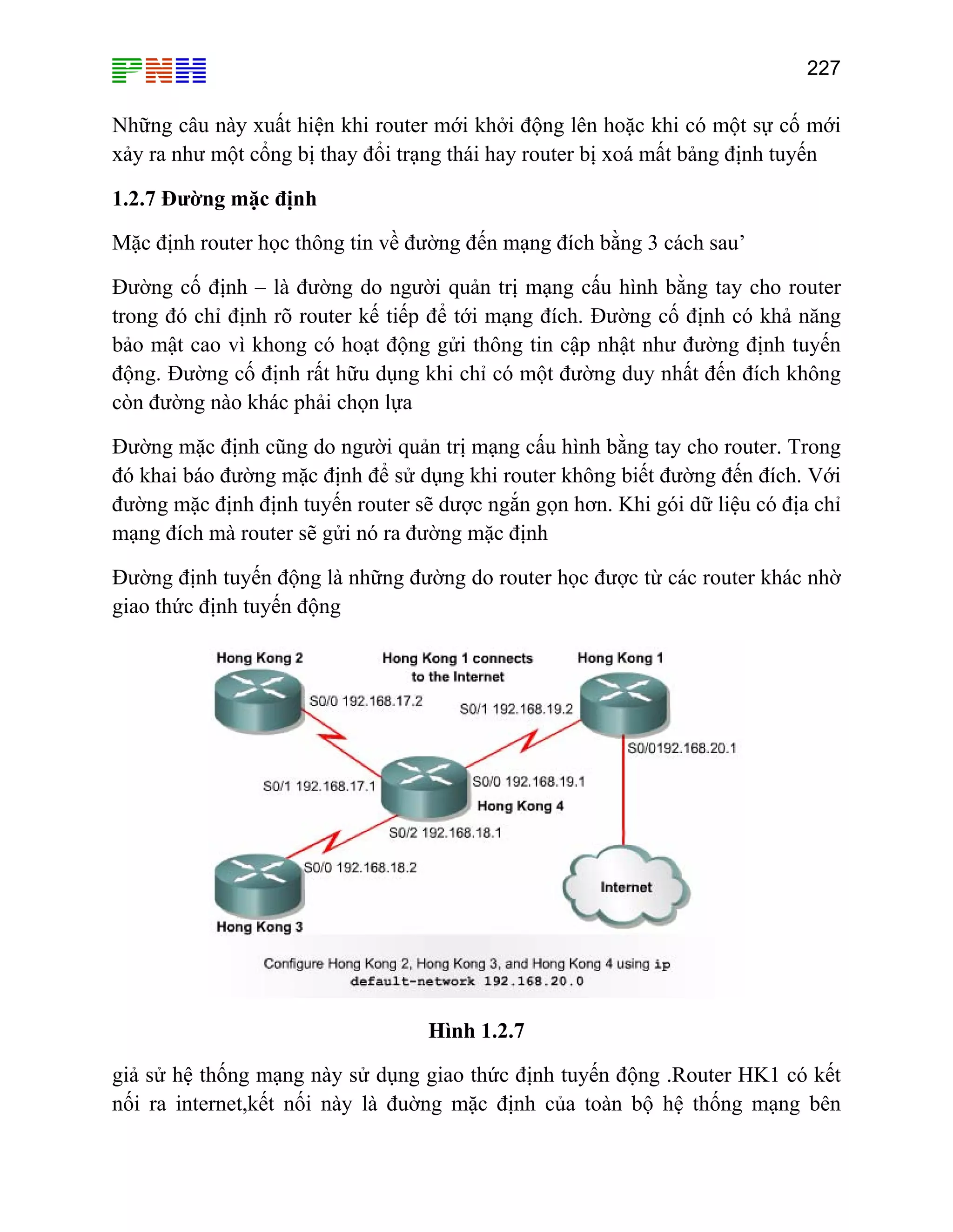 227

Những câu này xuất hiện khi router mới khởi động lên hoặc khi có một sự cố mới
xảy ra như một cổng bị thay đổi trạng thái hay router bị xoá mất bảng định tuyến
1.2.7 Đường mặc định
Mặc định router học thông tin về đường đến mạng đích bằng 3 cách sau’
Đường cố định – là đường do người quản trị mạng cấu hình bằng tay cho router
trong đó chỉ định rõ router kế tiếp để tới mạng đích. Đường cố định có khả năng
bảo mật cao vì khong có hoạt động gửi thông tin cập nhật như đường định tuyến
động. Đường cố định rất hữu dụng khi chỉ có một đường duy nhất đến đích không
còn đường nào khác phải chọn lựa
Đường mặc định cũng do người quản trị mạng cấu hình bằng tay cho router. Trong
đó khai báo đường mặc định để sử dụng khi router không biết đường đến đích. Với
đường mặc định định tuyến router sẽ dược ngắn gọn hơn. Khi gói dữ liệu có địa chỉ
mạng đích mà router sẽ gửi nó ra đường mặc định
Đường định tuyến động là những đường do router học được từ các router khác nhờ
giao thức định tuyến động

Hình 1.2.7
giả sử hệ thống mạng này sử dụng giao thức định tuyến động .Router HK1 có kết
nối ra internet,kết nối này là đuờng mặc định của toàn bộ hệ thống mạng bên

 