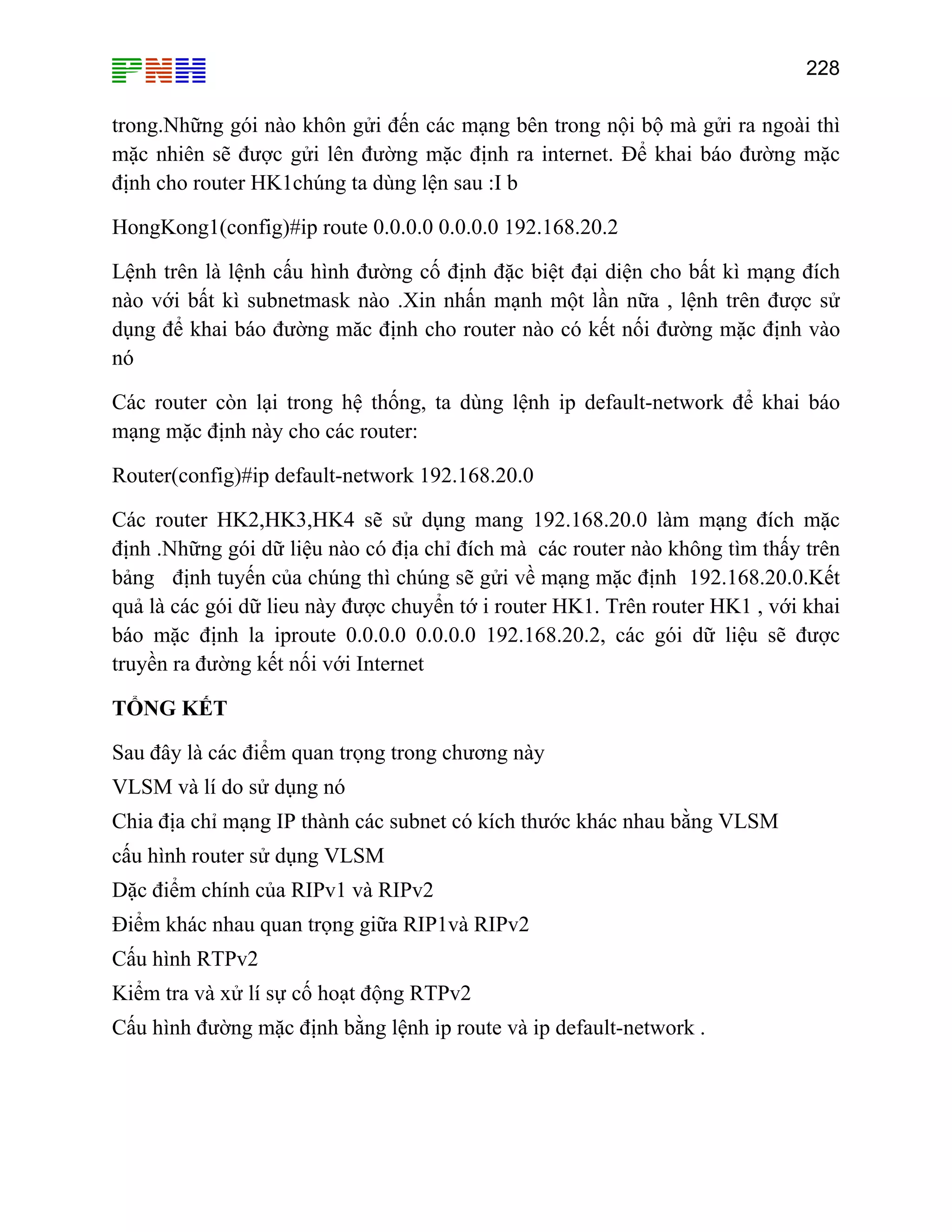 228

trong.Những gói nào khôn gửi đến các mạng bên trong nội bộ mà gửi ra ngoài thì
mặc nhiên sẽ được gửi lên đường mặc định ra internet. Để khai báo đường mặc
định cho router HK1chúng ta dùng lện sau :I b
HongKong1(config)#ip route 0.0.0.0 0.0.0.0 192.168.20.2
Lệnh trên là lệnh cấu hình đường cố định đặc biệt đại diện cho bất kì mạng đích
nào với bất kì subnetmask nào .Xin nhấn mạnh một lần nữa , lệnh trên được sử
dụng để khai báo đường măc định cho router nào có kết nối đường mặc định vào
nó
Các router còn lại trong hệ thống, ta dùng lệnh ip default-network để khai báo
mạng mặc định này cho các router:
Router(config)#ip default-network 192.168.20.0
Các router HK2,HK3,HK4 sẽ sử dụng mang 192.168.20.0 làm mạng đích mặc
định .Những gói dữ liệu nào có địa chỉ đích mà các router nào không tìm thấy trên
bảng định tuyến của chúng thì chúng sẽ gửi về mạng mặc định 192.168.20.0.Kết
quả là các gói dữ lieu này được chuyển tớ i router HK1. Trên router HK1 , với khai
báo mặc định la iproute 0.0.0.0 0.0.0.0 192.168.20.2, các gói dữ liệu sẽ được
truyền ra đường kết nối với Internet
TỔNG KẾT
Sau đây là các điểm quan trọng trong chương này
VLSM và lí do sử dụng nó
Chia địa chỉ mạng IP thành các subnet có kích thước khác nhau bằng VLSM
cấu hình router sử dụng VLSM
Dặc điểm chính của RIPv1 và RIPv2
Điểm khác nhau quan trọng giữa RIP1và RIPv2
Cấu hình RTPv2
Kiểm tra và xử lí sự cố hoạt động RTPv2
Cấu hình đường mặc định bằng lệnh ip route và ip default-network .

 
