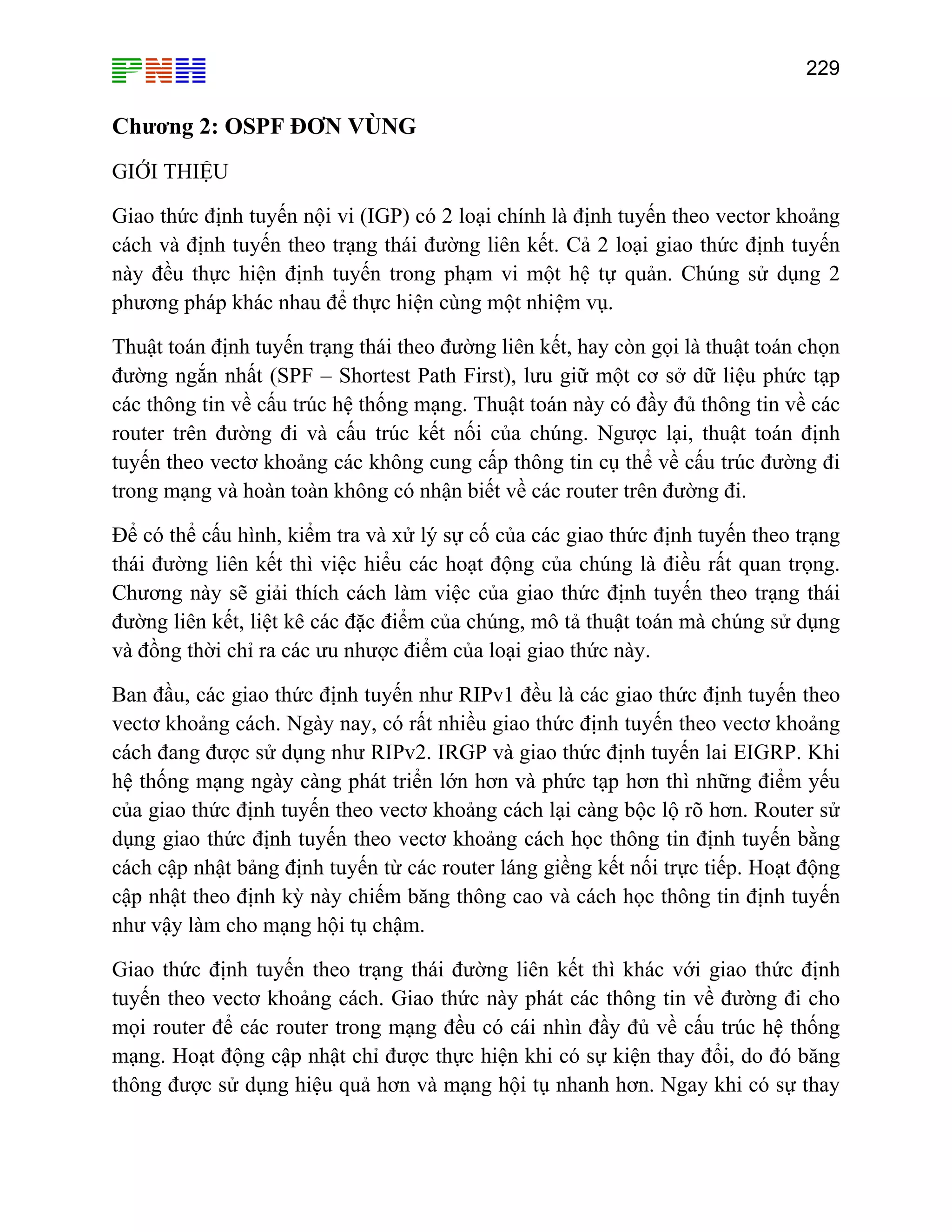 229

Chương 2: OSPF ĐƠN VÙNG
GIỚI THIỆU
Giao thức định tuyến nội vi (IGP) có 2 loại chính là định tuyến theo vector khoảng
cách và định tuyến theo trạng thái đường liên kết. Cả 2 loại giao thức định tuyến
này đều thực hiện định tuyến trong phạm vi một hệ tự quản. Chúng sử dụng 2
phương pháp khác nhau để thực hiện cùng một nhiệm vụ.
Thuật toán định tuyến trạng thái theo đường liên kết, hay còn gọi là thuật toán chọn
đường ngắn nhất (SPF – Shortest Path First), lưu giữ một cơ sở dữ liệu phức tạp
các thông tin về cấu trúc hệ thống mạng. Thuật toán này có đầy đủ thông tin về các
router trên đường đi và cấu trúc kết nối của chúng. Ngược lại, thuật toán định
tuyến theo vectơ khoảng các không cung cấp thông tin cụ thể về cấu trúc đường đi
trong mạng và hoàn toàn không có nhận biết về các router trên đường đi.
Để có thể cấu hình, kiểm tra và xử lý sự cố của các giao thức định tuyến theo trạng
thái đường liên kết thì việc hiểu các hoạt động của chúng là điều rất quan trọng.
Chương này sẽ giải thích cách làm việc của giao thức định tuyến theo trạng thái
đường liên kết, liệt kê các đặc điểm của chúng, mô tả thuật toán mà chúng sử dụng
và đồng thời chỉ ra các ưu nhược điểm của loại giao thức này.
Ban đầu, các giao thức định tuyến như RIPv1 đều là các giao thức định tuyến theo
vectơ khoảng cách. Ngày nay, có rất nhiều giao thức định tuyến theo vectơ khoảng
cách đang được sử dụng như RIPv2. IRGP và giao thức định tuyến lai EIGRP. Khi
hệ thống mạng ngày càng phát triển lớn hơn và phức tạp hơn thì những điểm yếu
của giao thức định tuyến theo vectơ khoảng cách lại càng bộc lộ rõ hơn. Router sử
dụng giao thức định tuyến theo vectơ khoảng cách học thông tin định tuyến bằng
cách cập nhật bảng định tuyến từ các router láng giềng kết nối trực tiếp. Hoạt động
cập nhật theo định kỳ này chiếm băng thông cao và cách học thông tin định tuyến
như vậy làm cho mạng hội tụ chậm.
Giao thức định tuyến theo trạng thái đường liên kết thì khác với giao thức định
tuyến theo vectơ khoảng cách. Giao thức này phát các thông tin về đường đi cho
mọi router để các router trong mạng đều có cái nhìn đầy đủ về cấu trúc hệ thống
mạng. Hoạt động cập nhật chỉ được thực hiện khi có sự kiện thay đổi, do đó băng
thông được sử dụng hiệu quả hơn và mạng hội tụ nhanh hơn. Ngay khi có sự thay

 