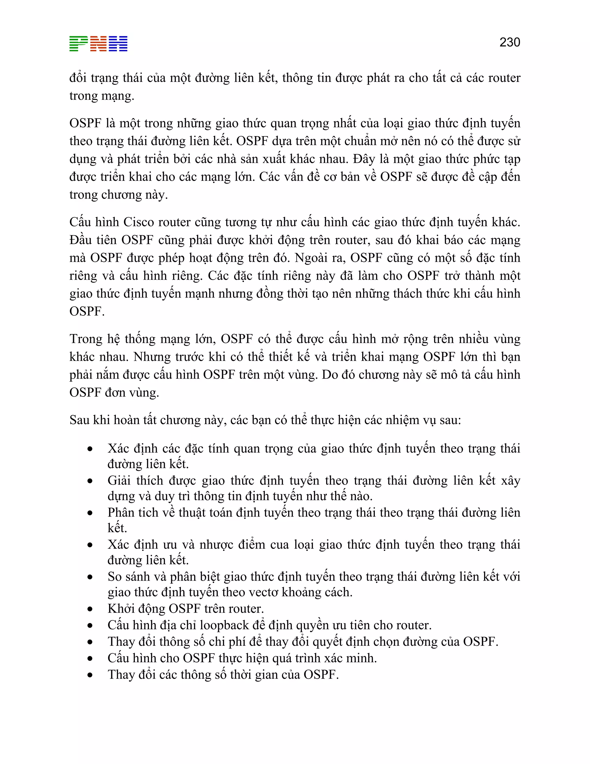 230

đổi trạng thái của một đường liên kết, thông tin được phát ra cho tất cả các router
trong mạng.
OSPF là một trong những giao thức quan trọng nhất của loại giao thức định tuyến
theo trạng thái đường liên kết. OSPF dựa trên một chuẩn mở nên nó có thể được sử
dụng và phát triển bởi các nhà sản xuất khác nhau. Đây là một giao thức phức tạp
được triển khai cho các mạng lớn. Các vấn đề cơ bản về OSPF sẽ được đề cập đến
trong chương này.
Cấu hình Cisco router cũng tương tự như cấu hình các giao thức định tuyến khác.
Đầu tiên OSPF cũng phải được khởi động trên router, sau đó khai báo các mạng
mà OSPF được phép hoạt động trên đó. Ngoài ra, OSPF cũng có một số đặc tính
riêng và cấu hình riêng. Các đặc tính riêng này đã làm cho OSPF trở thành một
giao thức định tuyến mạnh nhưng đồng thời tạo nên những thách thức khi cấu hình
OSPF.
Trong hệ thống mạng lớn, OSPF có thể được cấu hình mở rộng trên nhiều vùng
khác nhau. Nhưng trước khi có thể thiết kế và triển khai mạng OSPF lớn thì bạn
phải nắm được cấu hình OSPF trên một vùng. Do đó chương này sẽ mô tả cấu hình
OSPF đơn vùng.
Sau khi hoàn tất chương này, các bạn có thể thực hiện các nhiệm vụ sau:
•
•
•
•
•
•
•
•
•
•

Xác định các đặc tính quan trọng của giao thức định tuyến theo trạng thái
đường liên kết.
Giải thích được giao thức định tuyến theo trạng thái đường liên kết xây
dựng và duy trì thông tin định tuyến như thế nào.
Phân tich về thuật toán định tuyến theo trạng thái theo trạng thái đường liên
kết.
Xác định ưu và nhược điểm cua loại giao thức định tuyến theo trạng thái
đường liên kết.
So sánh và phân biệt giao thức định tuyến theo trạng thái đường liên kết với
giao thức định tuyến theo vectơ khoảng cách.
Khởi động OSPF trên router.
Cấu hình địa chỉ loopback để định quyền ưu tiên cho router.
Thay đổi thông số chi phí để thay đổi quyết định chọn đường của OSPF.
Cấu hình cho OSPF thực hiện quá trình xác minh.
Thay đổi các thông số thời gian của OSPF.

 