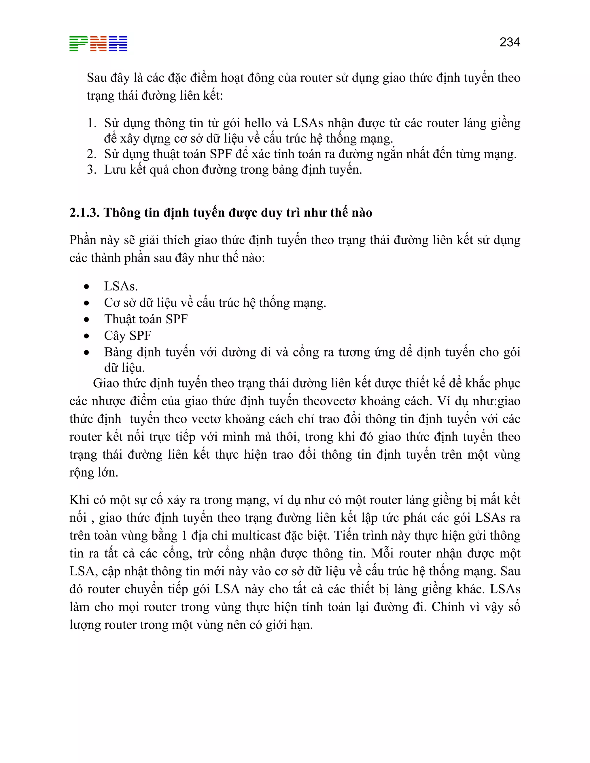 234

Sau đây là các đặc điểm hoạt đông của router sử dụng giao thức định tuyến theo
trạng thái đường liên kết:
1. Sử dụng thông tin từ gói hello và LSAs nhận được từ các router láng giềng
để xây dựng cơ sở dữ liệu về cấu trúc hệ thống mạng.
2. Sử dụng thuật toán SPF để xác tính toán ra đường ngắn nhất đến từng mạng.
3. Lưu kết quả chon đường trong bảng định tuyến.
2.1.3. Thông tin định tuyến được duy trì như thế nào
Phần này sẽ giải thích giao thức định tuyến theo trạng thái đường liên kết sử dụng
các thành phần sau đây như thế nào:
LSAs.
Cơ sở dữ liệu về cấu trúc hệ thống mạng.
Thuật toán SPF
Cây SPF
Bảng định tuyến với đường đi và cổng ra tương ứng để định tuyến cho gói
dữ liệu.
Giao thức định tuyến theo trạng thái đường liên kết được thiết kế để khắc phục
các nhược điểm của giao thức định tuyến theovectơ khoảng cách. Ví dụ như:giao
thức định tuyến theo vectơ khoảng cách chỉ trao đổi thông tin định tuyến với các
router kết nối trực tiếp với mình mà thôi, trong khi đó giao thức định tuyến theo
trạng thái đường liên kết thực hiện trao đổi thông tin định tuyến trên một vùng
rộng lớn.
•
•
•
•
•

Khi có một sự cố xảy ra trong mạng, ví dụ như có một router láng giềng bị mất kết
nối , giao thức định tuyến theo trạng đường liên kết lập tức phát các gói LSAs ra
trên toàn vùng bằng 1 địa chỉ multicast đặc biệt. Tiến trình này thực hiện gửi thông
tin ra tất cả các cổng, trừ cổng nhận được thông tin. Mỗi router nhận được một
LSA, cập nhật thông tin mới này vào cơ sở dữ liệu về cấu trúc hệ thống mạng. Sau
đó router chuyển tiếp gói LSA này cho tất cả các thiết bị làng giềng khác. LSAs
làm cho mọi router trong vùng thực hiện tính toán lại đường đi. Chính vì vậy số
lượng router trong một vùng nên có giới hạn.

 