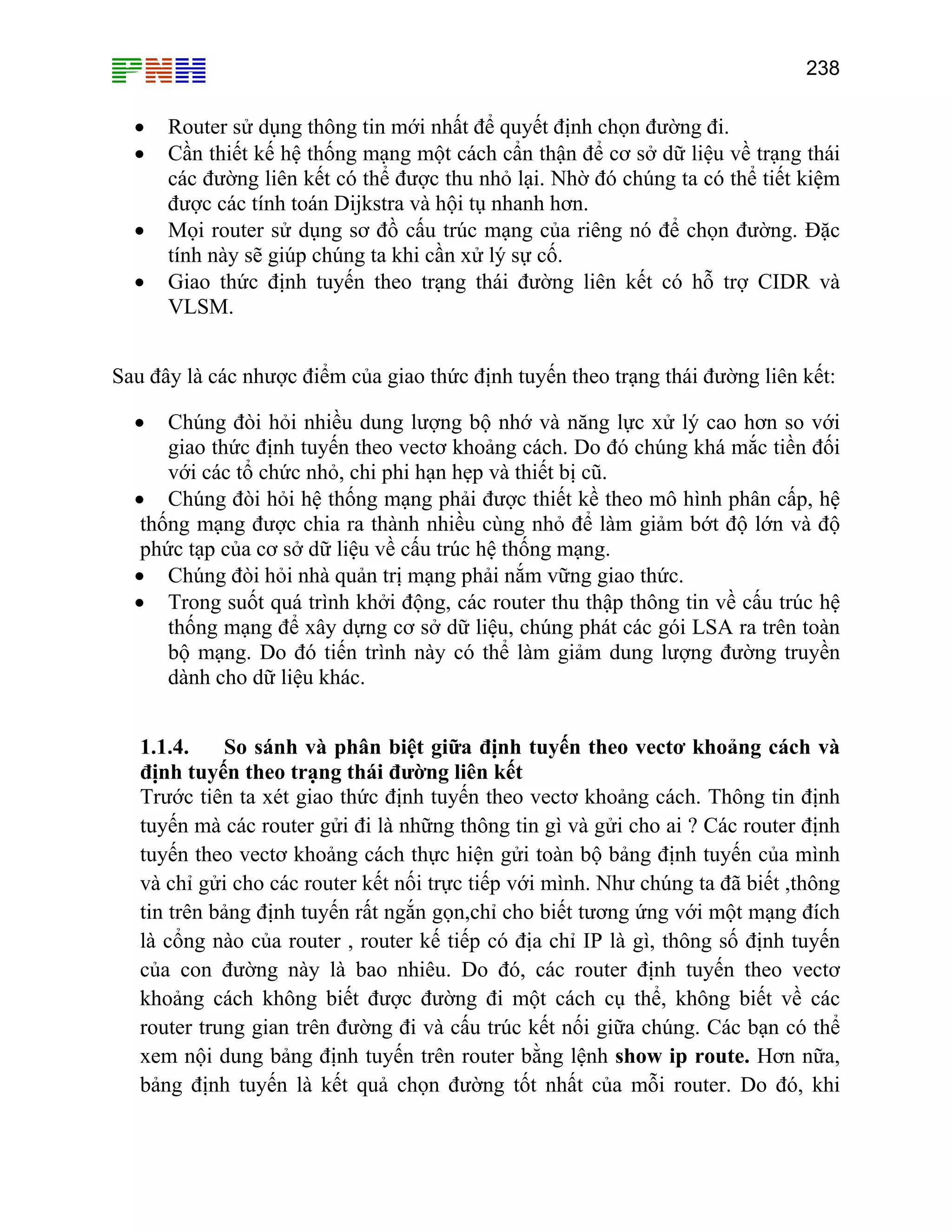 238

•
•
•
•

Router sử dụng thông tin mới nhất để quyết định chọn đường đi.
Cần thiết kế hệ thống mạng một cách cẩn thận để cơ sở dữ liệu về trạng thái
các đường liên kết có thể được thu nhỏ lại. Nhờ đó chúng ta có thể tiết kiệm
được các tính toán Dijkstra và hội tụ nhanh hơn.
Mọi router sử dụng sơ đồ cấu trúc mạng của riêng nó để chọn đường. Đặc
tính này sẽ giúp chúng ta khi cần xử lý sự cố.
Giao thức định tuyến theo trạng thái đường liên kết có hỗ trợ CIDR và
VLSM.

Sau đây là các nhược điểm của giao thức định tuyến theo trạng thái đường liên kết:
Chúng đòi hỏi nhiều dung lượng bộ nhớ và năng lực xử lý cao hơn so với
giao thức định tuyến theo vectơ khoảng cách. Do đó chúng khá mắc tiền đối
với các tổ chức nhỏ, chi phi hạn hẹp và thiết bị cũ.
• Chúng đòi hỏi hệ thống mạng phải được thiết kề theo mô hình phân cấp, hệ
thống mạng được chia ra thành nhiều cùng nhỏ để làm giảm bớt độ lớn và độ
phức tạp của cơ sở dữ liệu về cấu trúc hệ thống mạng.
• Chúng đòi hỏi nhà quản trị mạng phải nắm vững giao thức.
• Trong suốt quá trình khởi động, các router thu thập thông tin về cấu trúc hệ
thống mạng để xây dựng cơ sở dữ liệu, chúng phát các gói LSA ra trên toàn
bộ mạng. Do đó tiến trình này có thể làm giảm dung lượng đường truyền
dành cho dữ liệu khác.
•

1.1.4.
So sánh và phân biệt giữa định tuyến theo vectơ khoảng cách và
định tuyến theo trạng thái đường liên kết
Trước tiên ta xét giao thức định tuyến theo vectơ khoảng cách. Thông tin định
tuyến mà các router gửi đi là những thông tin gì và gửi cho ai ? Các router định
tuyến theo vectơ khoảng cách thực hiện gửi toàn bộ bảng định tuyến của mình
và chỉ gửi cho các router kết nối trực tiếp với mình. Như chúng ta đã biết ,thông
tin trên bảng định tuyến rất ngắn gọn,chỉ cho biết tương ứng với một mạng đích
là cổng nào của router , router kế tiếp có địa chỉ IP là gì, thông số định tuyến
của con đường này là bao nhiêu. Do đó, các router định tuyến theo vectơ
khoảng cách không biết được đường đi một cách cụ thể, không biết về các
router trung gian trên đường đi và cấu trúc kết nối giữa chúng. Các bạn có thể
xem nội dung bảng định tuyến trên router bằng lệnh show ip route. Hơn nữa,
bảng định tuyến là kết quả chọn đường tốt nhất của mỗi router. Do đó, khi

 