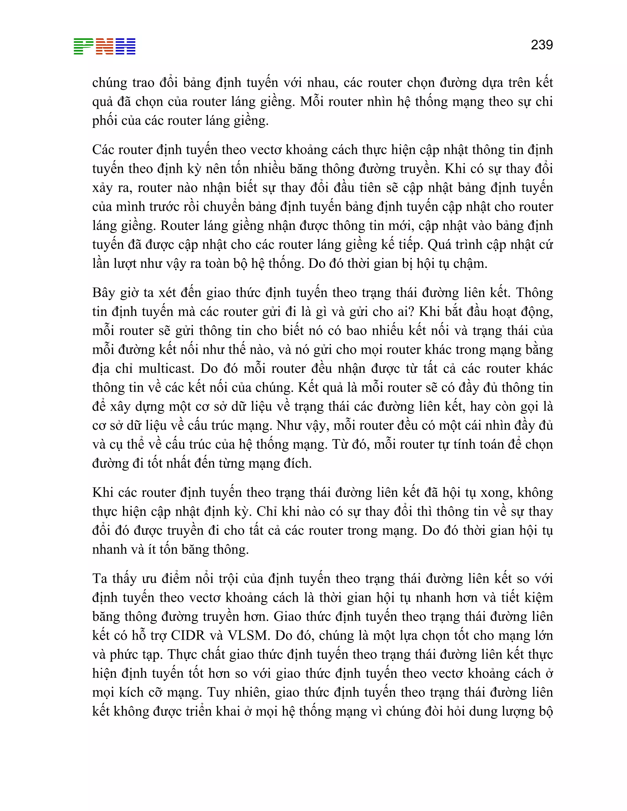 239

chúng trao đổi bảng định tuyến với nhau, các router chọn đường dựa trên kết
quả đã chọn của router láng giềng. Mỗi router nhìn hệ thống mạng theo sự chi
phối của các router láng giềng.
Các router định tuyến theo vectơ khoảng cách thực hiện cập nhật thông tin định
tuyến theo định kỳ nên tốn nhiều băng thông đường truyền. Khi có sự thay đổi
xảy ra, router nào nhận biết sự thay đổi đầu tiên sẽ cập nhật bảng định tuyến
của mình trước rồi chuyển bảng định tuyến bảng định tuyến cập nhật cho router
láng giềng. Router láng giềng nhận được thông tin mới, cập nhật vào bảng định
tuyến đã được cập nhật cho các router láng giềng kế tiếp. Quá trình cập nhật cứ
lần lượt như vậy ra toàn bộ hệ thống. Do đó thời gian bị hội tụ chậm.
Bây giờ ta xét đến giao thức định tuyến theo trạng thái đường liên kết. Thông
tin định tuyến mà các router gửi đi là gì và gửi cho ai? Khi bắt đầu hoạt động,
mỗi router sẽ gửi thông tin cho biết nó có bao nhiếu kết nối và trạng thái của
mỗi đường kết nối như thế nào, và nó gửi cho mọi router khác trong mạng bằng
địa chỉ multicast. Do đó mỗi router đều nhận được từ tất cả các router khác
thông tin về các kết nối của chúng. Kết quả là mỗi router sẽ có đầy đủ thông tin
để xây dựng một cơ sở dữ liệu về trạng thái các đường liên kết, hay còn gọi là
cơ sở dữ liệu về cấu trúc mạng. Như vậy, mỗi router đều có một cái nhìn đầy đủ
và cụ thể về cấu trúc của hệ thống mạng. Từ đó, mỗi router tự tính toán để chọn
đường đi tốt nhất đến từng mạng đích.
Khi các router định tuyến theo trạng thái đường liên kết đã hội tụ xong, không
thực hiện cập nhật định kỳ. Chỉ khi nào có sự thay đổi thì thông tin về sự thay
đổi đó được truyền đi cho tất cả các router trong mạng. Do đó thời gian hội tụ
nhanh và ít tốn băng thông.
Ta thấy ưu điểm nổi trội của định tuyến theo trạng thái đường liên kết so với
định tuyến theo vectơ khoảng cách là thời gian hội tụ nhanh hơn và tiết kiệm
băng thông đường truyền hơn. Giao thức định tuyến theo trạng thái đường liên
kết có hỗ trợ CIDR và VLSM. Do đó, chúng là một lựa chọn tốt cho mạng lớn
và phức tạp. Thực chất giao thức định tuyến theo trạng thái đường liên kết thực
hiện định tuyến tốt hơn so với giao thức định tuyến theo vectơ khoảng cách ở
mọi kích cỡ mạng. Tuy nhiên, giao thức định tuyến theo trạng thái đường liên
kết không được triển khai ở mọi hệ thống mạng vì chúng đòi hỏi dung lượng bộ

 