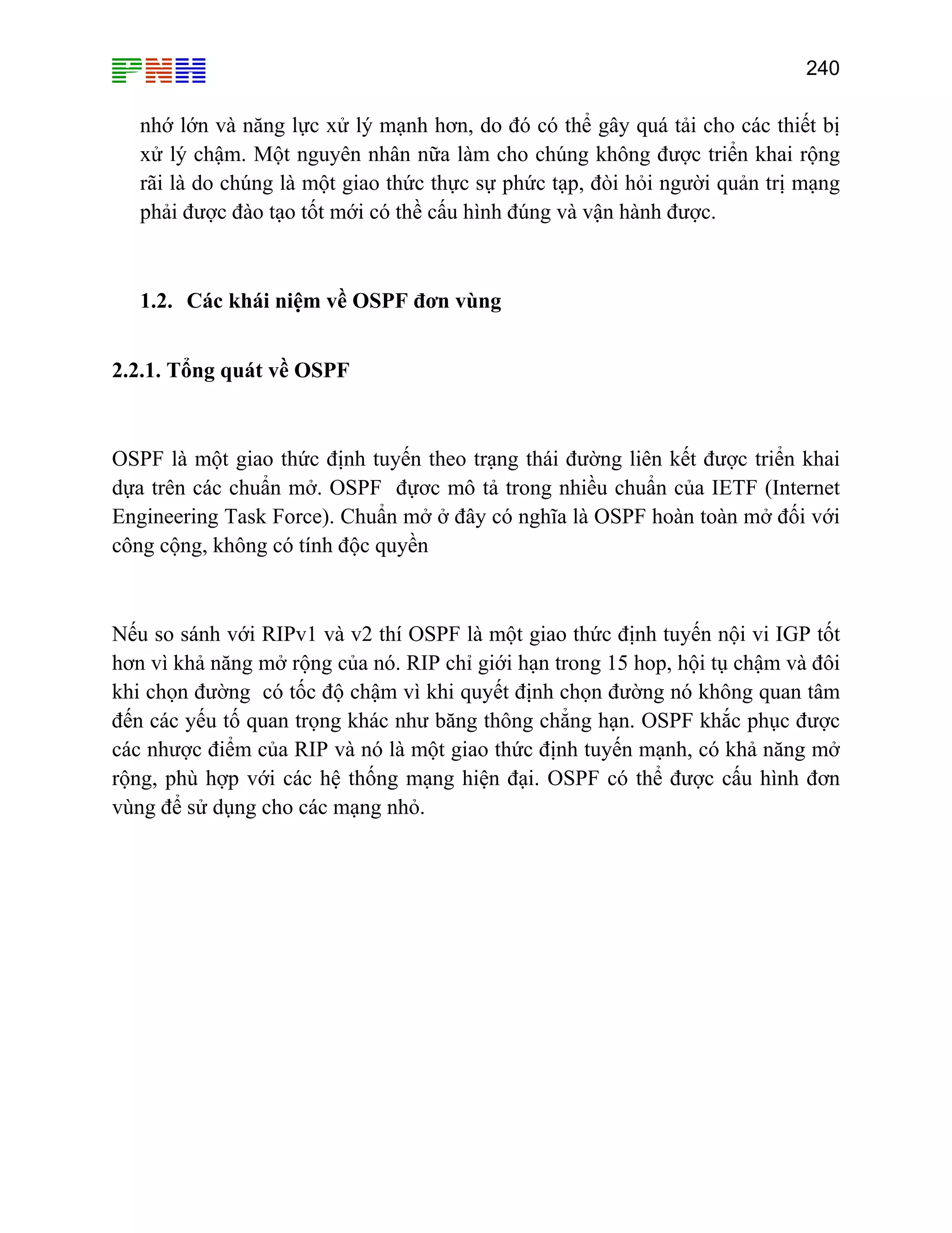 240

nhớ lớn và năng lực xử lý mạnh hơn, do đó có thể gây quá tải cho các thiết bị
xử lý chậm. Một nguyên nhân nữa làm cho chúng không được triển khai rộng
rãi là do chúng là một giao thức thực sự phức tạp, đòi hỏi người quản trị mạng
phải được đào tạo tốt mới có thề cấu hình đúng và vận hành được.

1.2. Các khái niệm về OSPF đơn vùng
2.2.1. Tổng quát về OSPF

OSPF là một giao thức định tuyến theo trạng thái đường liên kết được triển khai
dựa trên các chuẩn mở. OSPF đựơc mô tả trong nhiều chuẩn của IETF (Internet
Engineering Task Force). Chuẩn mở ở đây có nghĩa là OSPF hoàn toàn mở đối với
công cộng, không có tính độc quyền

Nếu so sánh với RIPv1 và v2 thí OSPF là một giao thức định tuyến nội vi IGP tốt
hơn vì khả năng mở rộng của nó. RIP chỉ giới hạn trong 15 hop, hội tụ chậm và đôi
khi chọn đường có tốc độ chậm vì khi quyết định chọn đường nó không quan tâm
đến các yếu tố quan trọng khác như băng thông chẳng hạn. OSPF khắc phục được
các nhược điểm của RIP và nó là một giao thức định tuyến mạnh, có khả năng mở
rộng, phù hợp với các hệ thống mạng hiện đại. OSPF có thể được cấu hình đơn
vùng để sử dụng cho các mạng nhỏ.

 