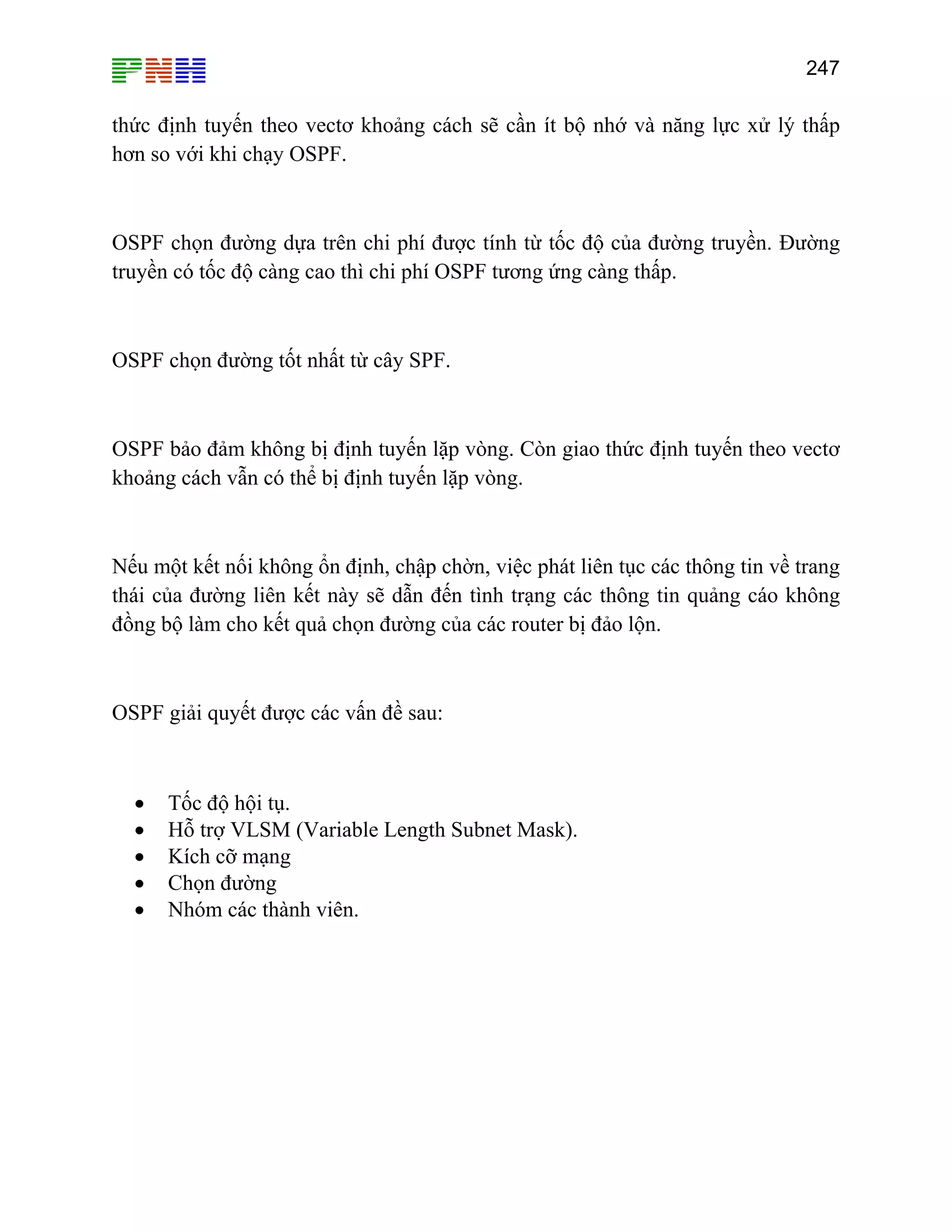 247

thức định tuyến theo vectơ khoảng cách sẽ cần ít bộ nhớ và năng lực xử lý thấp
hơn so với khi chạy OSPF.

OSPF chọn đường dựa trên chi phí được tính từ tốc độ của đường truyền. Đường
truyền có tốc độ càng cao thì chi phí OSPF tương ứng càng thấp.

OSPF chọn đường tốt nhất từ cây SPF.

OSPF bảo đảm không bị định tuyến lặp vòng. Còn giao thức định tuyến theo vectơ
khoảng cách vẫn có thể bị định tuyến lặp vòng.

Nếu một kết nối không ổn định, chập chờn, việc phát liên tục các thông tin về trang
thái của đường liên kết này sẽ dẫn đến tình trạng các thông tin quảng cáo không
đồng bộ làm cho kết quả chọn đường của các router bị đảo lộn.

OSPF giải quyết được các vấn đề sau:

•
•
•
•
•

Tốc độ hội tụ.
Hỗ trợ VLSM (Variable Length Subnet Mask).
Kích cỡ mạng
Chọn đường
Nhóm các thành viên.

 