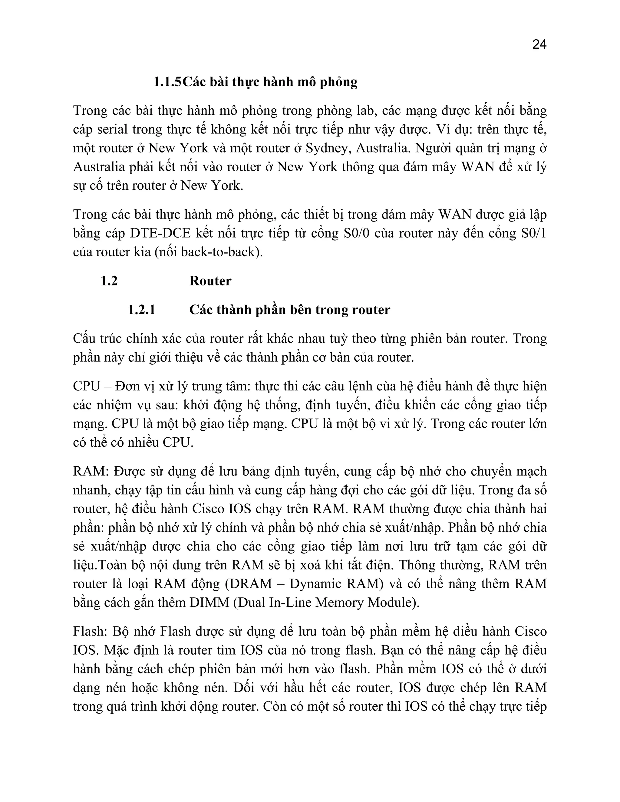 24

1.1.5 Các bài thực hành mô phỏng
Trong các bài thực hành mô phỏng trong phòng lab, các mạng được kết nối bằng
cáp serial trong thực tế không kết nối trực tiếp như vậy được. Ví dụ: trên thực tế,
một router ở New York và một router ở Sydney, Australia. Người quản trị mạng ở
Australia phải kết nối vào router ở New York thông qua đám mây WAN để xử lý
sự cố trên router ở New York.
Trong các bài thực hành mô phỏng, các thiết bị trong dám mây WAN được giả lập
bằng cáp DTE-DCE kết nối trực tiếp từ cổng S0/0 của router này đến cổng S0/1
của router kia (nối back-to-back).
1.2

Router
1.2.1

Các thành phần bên trong router

Cấu trúc chính xác của router rất khác nhau tuỳ theo từng phiên bản router. Trong
phần này chỉ giới thiệu về các thành phần cơ bản của router.
CPU – Đơn vị xử lý trung tâm: thực thi các câu lệnh của hệ điều hành để thực hiện
các nhiệm vụ sau: khởi động hệ thống, định tuyến, điều khiển các cổng giao tiếp
mạng. CPU là một bộ giao tiếp mạng. CPU là một bộ vi xử lý. Trong các router lớn
có thể có nhiều CPU.
RAM: Được sử dụng để lưu bảng định tuyến, cung cấp bộ nhớ cho chuyển mạch
nhanh, chạy tập tin cấu hình và cung cấp hàng đợi cho các gói dữ liệu. Trong đa số
router, hệ điều hành Cisco IOS chạy trên RAM. RAM thường được chia thành hai
phần: phần bộ nhớ xử lý chính và phần bộ nhớ chia sẻ xuất/nhập. Phần bộ nhớ chia
sẻ xuất/nhập được chia cho các cổng giao tiếp làm nơi lưu trữ tạm các gói dữ
liệu.Toàn bộ nội dung trên RAM sẽ bị xoá khi tắt điện. Thông thường, RAM trên
router là loại RAM động (DRAM – Dynamic RAM) và có thể nâng thêm RAM
bằng cách gắn thêm DIMM (Dual In-Line Memory Module).
Flash: Bộ nhớ Flash được sử dụng để lưu toàn bộ phần mềm hệ điều hành Cisco
IOS. Mặc định là router tìm IOS của nó trong flash. Bạn có thể nâng cấp hệ điều
hành bằng cách chép phiên bản mới hơn vào flash. Phần mềm IOS có thể ở dưới
dạng nén hoặc không nén. Đối với hầu hết các router, IOS được chép lên RAM
trong quá trình khởi động router. Còn có một số router thì IOS có thể chạy trực tiếp

 
