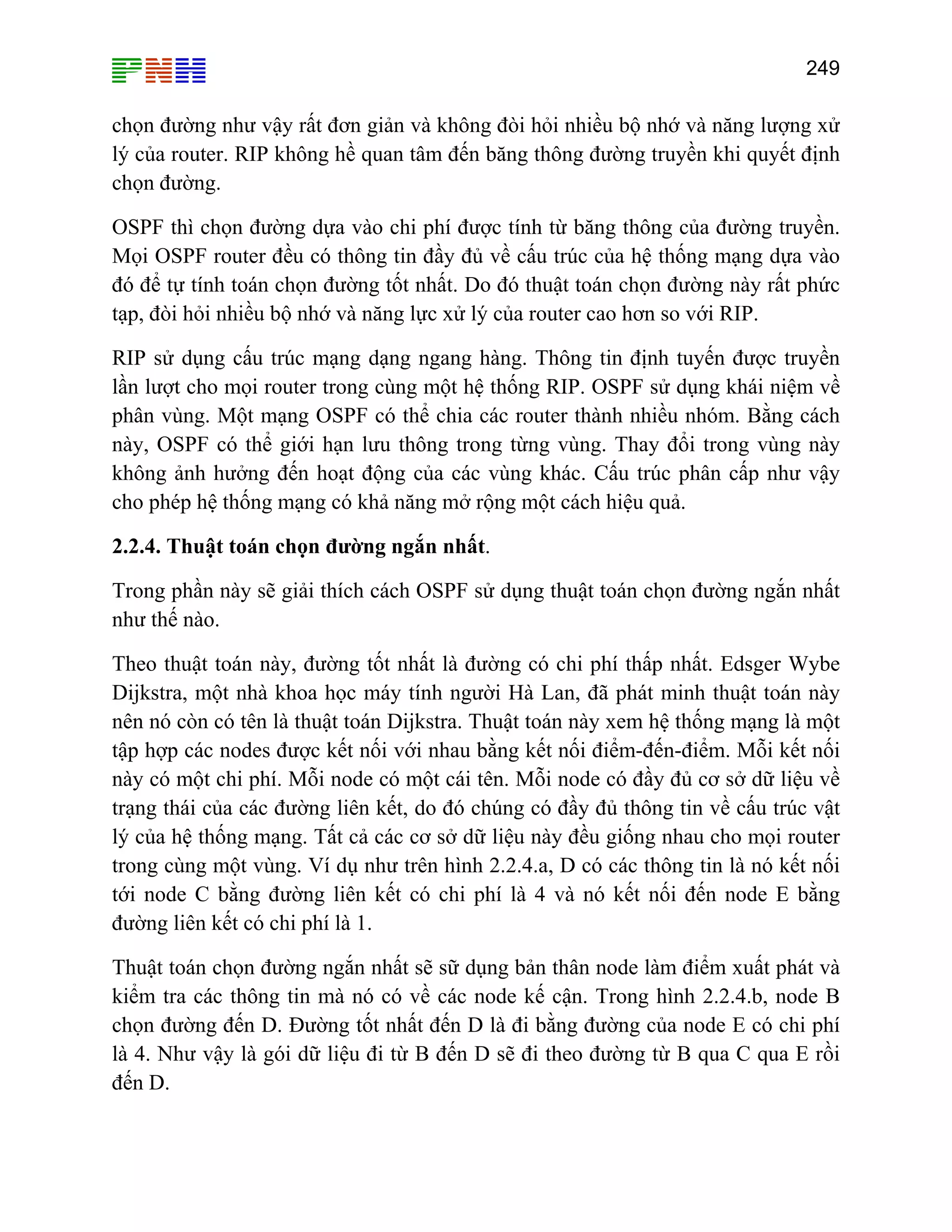 249

chọn đường như vậy rất đơn giản và không đòi hỏi nhiều bộ nhớ và năng lượng xử
lý của router. RIP không hề quan tâm đến băng thông đường truyền khi quyết định
chọn đường.
OSPF thì chọn đường dựa vào chi phí được tính từ băng thông của đường truyền.
Mọi OSPF router đều có thông tin đầy đủ về cấu trúc của hệ thống mạng dựa vào
đó để tự tính toán chọn đường tốt nhất. Do đó thuật toán chọn đường này rất phức
tạp, đòi hỏi nhiều bộ nhớ và năng lực xử lý của router cao hơn so với RIP.
RIP sử dụng cấu trúc mạng dạng ngang hàng. Thông tin định tuyến được truyền
lần lượt cho mọi router trong cùng một hệ thống RIP. OSPF sử dụng khái niệm về
phân vùng. Một mạng OSPF có thể chia các router thành nhiều nhóm. Bằng cách
này, OSPF có thể giới hạn lưu thông trong từng vùng. Thay đổi trong vùng này
không ảnh hưởng đến hoạt động của các vùng khác. Cấu trúc phân cấp như vậy
cho phép hệ thống mạng có khả năng mở rộng một cách hiệu quả.
2.2.4. Thuật toán chọn đường ngắn nhất.
Trong phần này sẽ giải thích cách OSPF sử dụng thuật toán chọn đường ngắn nhất
như thế nào.
Theo thuật toán này, đường tốt nhất là đường có chi phí thấp nhất. Edsger Wybe
Dijkstra, một nhà khoa học máy tính người Hà Lan, đã phát minh thuật toán này
nên nó còn có tên là thuật toán Dijkstra. Thuật toán này xem hệ thống mạng là một
tập hợp các nodes được kết nối với nhau bằng kết nối điểm-đến-điểm. Mỗi kết nối
này có một chi phí. Mỗi node có một cái tên. Mỗi node có đầy đủ cơ sở dữ liệu về
trạng thái của các đường liên kết, do đó chúng có đầy đủ thông tin về cấu trúc vật
lý của hệ thống mạng. Tất cả các cơ sở dữ liệu này đều giống nhau cho mọi router
trong cùng một vùng. Ví dụ như trên hình 2.2.4.a, D có các thông tin là nó kết nối
tới node C bằng đường liên kết có chi phí là 4 và nó kết nối đến node E bằng
đường liên kết có chi phí là 1.
Thuật toán chọn đường ngắn nhất sẽ sữ dụng bản thân node làm điểm xuất phát và
kiểm tra các thông tin mà nó có về các node kế cận. Trong hình 2.2.4.b, node B
chọn đường đến D. Đường tốt nhất đến D là đi bằng đường của node E có chi phí
là 4. Như vậy là gói dữ liệu đi từ B đến D sẽ đi theo đường từ B qua C qua E rồi
đến D.

 