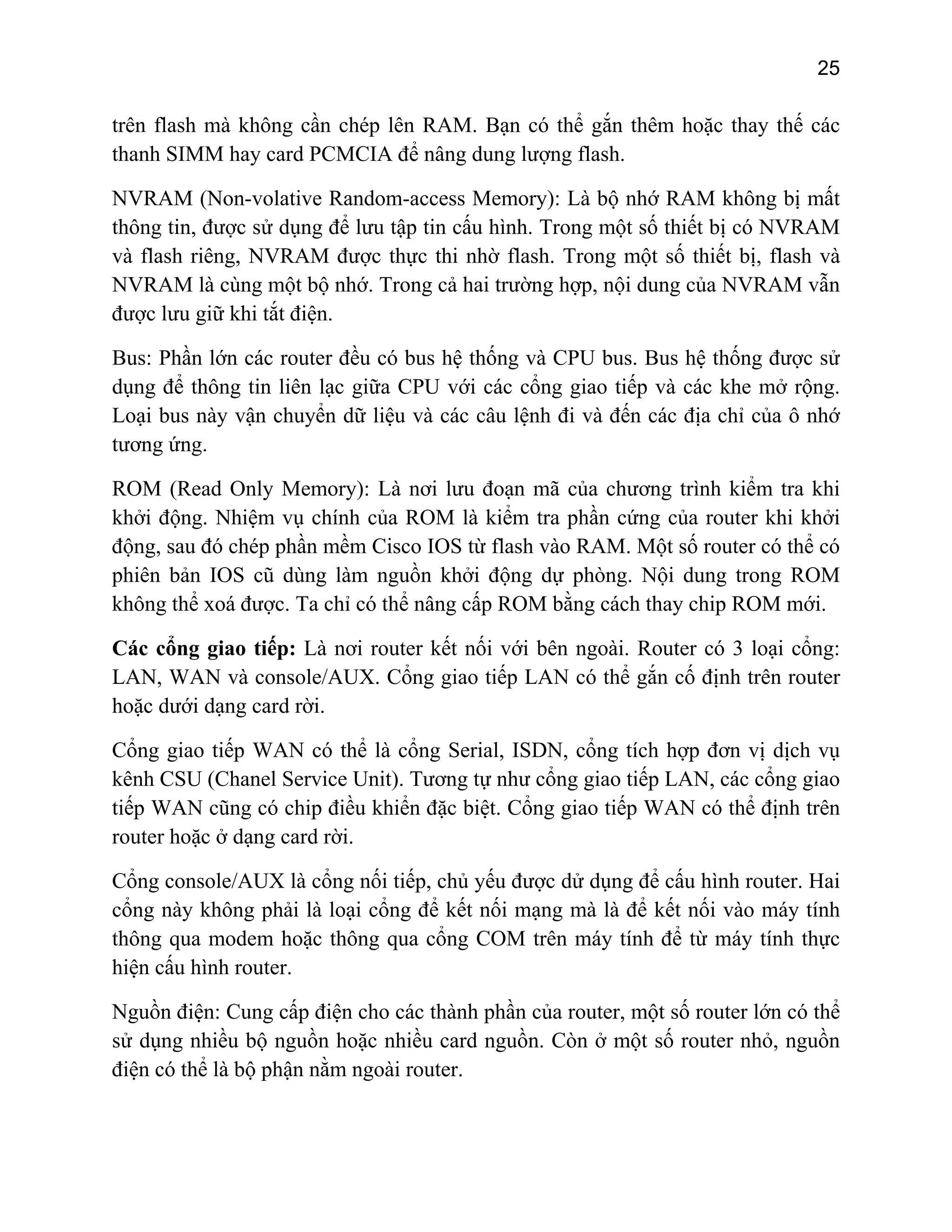 25

trên flash mà không cần chép lên RAM. Bạn có thể gắn thêm hoặc thay thế các
thanh SIMM hay card PCMCIA để nâng dung lượng flash.
NVRAM (Non-volative Random-access Memory): Là bộ nhớ RAM không bị mất
thông tin, được sử dụng để lưu tập tin cấu hình. Trong một số thiết bị có NVRAM
và flash riêng, NVRAM được thực thi nhờ flash. Trong một số thiết bị, flash và
NVRAM là cùng một bộ nhớ. Trong cả hai trường hợp, nội dung của NVRAM vẫn
được lưu giữ khi tắt điện.
Bus: Phần lớn các router đều có bus hệ thống và CPU bus. Bus hệ thống được sử
dụng để thông tin liên lạc giữa CPU với các cổng giao tiếp và các khe mở rộng.
Loại bus này vận chuyển dữ liệu và các câu lệnh đi và đến các địa chỉ của ô nhớ
tương ứng.
ROM (Read Only Memory): Là nơi lưu đoạn mã của chương trình kiểm tra khi
khởi động. Nhiệm vụ chính của ROM là kiểm tra phần cứng của router khi khởi
động, sau đó chép phần mềm Cisco IOS từ flash vào RAM. Một số router có thể có
phiên bản IOS cũ dùng làm nguồn khởi động dự phòng. Nội dung trong ROM
không thể xoá được. Ta chỉ có thể nâng cấp ROM bằng cách thay chip ROM mới.
Các cổng giao tiếp: Là nơi router kết nối với bên ngoài. Router có 3 loại cổng:
LAN, WAN và console/AUX. Cổng giao tiếp LAN có thể gắn cố định trên router
hoặc dưới dạng card rời.
Cổng giao tiếp WAN có thể là cổng Serial, ISDN, cổng tích hợp đơn vị dịch vụ
kênh CSU (Chanel Service Unit). Tương tự như cổng giao tiếp LAN, các cổng giao
tiếp WAN cũng có chip điều khiển đặc biệt. Cổng giao tiếp WAN có thể định trên
router hoặc ở dạng card rời.
Cổng console/AUX là cổng nối tiếp, chủ yếu được dử dụng để cấu hình router. Hai
cổng này không phải là loại cổng để kết nối mạng mà là để kết nối vào máy tính
thông qua modem hoặc thông qua cổng COM trên máy tính để từ máy tính thực
hiện cấu hình router.
Nguồn điện: Cung cấp điện cho các thành phần của router, một số router lớn có thể
sử dụng nhiều bộ nguồn hoặc nhiều card nguồn. Còn ở một số router nhỏ, nguồn
điện có thể là bộ phận nằm ngoài router.

 