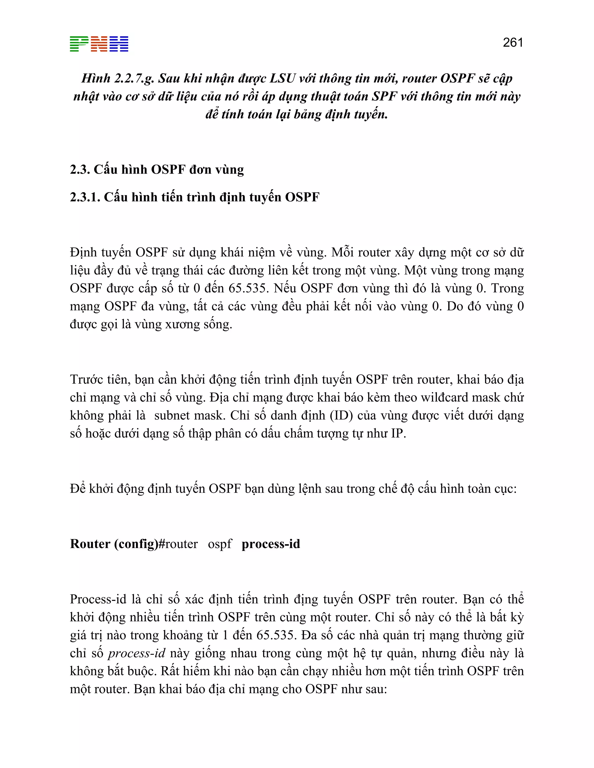 261

Hình 2.2.7.g. Sau khi nhận được LSU với thông tin mới, router OSPF sẽ cập
nhật vào cơ sở dữ liệu của nó rồi áp dụng thuật toán SPF với thông tin mới này
để tính toán lại bảng định tuyến.

2.3. Cấu hình OSPF đơn vùng
2.3.1. Cấu hình tiến trình định tuyến OSPF

Định tuyến OSPF sử dụng khái niệm về vùng. Mỗi router xây dựng một cơ sở dữ
liệu đầy đủ về trạng thái các đường liên kết trong một vùng. Một vùng trong mạng
OSPF được cấp số từ 0 đến 65.535. Nếu OSPF đơn vùng thì đó là vùng 0. Trong
mạng OSPF đa vùng, tất cả các vùng đều phải kết nối vào vùng 0. Do đó vùng 0
được gọi là vùng xương sống.

Trước tiên, bạn cần khởi động tiến trình định tuyến OSPF trên router, khai báo địa
chỉ mạng và chỉ số vùng. Địa chỉ mạng được khai báo kèm theo wilđcard mask chứ
không phải là subnet mask. Chỉ số danh định (ID) của vùng được viết dưới dạng
số hoặc dưới dạng số thập phân có dấu chấm tượng tự như IP.

Để khởi động định tuyến OSPF bạn dùng lệnh sau trong chế độ cấu hình toàn cục:

Router (config)#router ospf process-id

Process-id là chỉ số xác định tiến trình địng tuyến OSPF trên router. Bạn có thể
khởi động nhiều tiến trình OSPF trên cùng một router. Chỉ số này có thể là bất kỳ
giá trị nào trong khoảng từ 1 đến 65.535. Đa số các nhà quản trị mạng thường giữ
chỉ số process-id này giống nhau trong cùng một hệ tự quản, nhưng điều này là
không bắt buộc. Rất hiếm khi nào bạn cần chạy nhiều hơn một tiến trình OSPF trên
một router. Bạn khai báo địa chỉ mạng cho OSPF như sau:

 