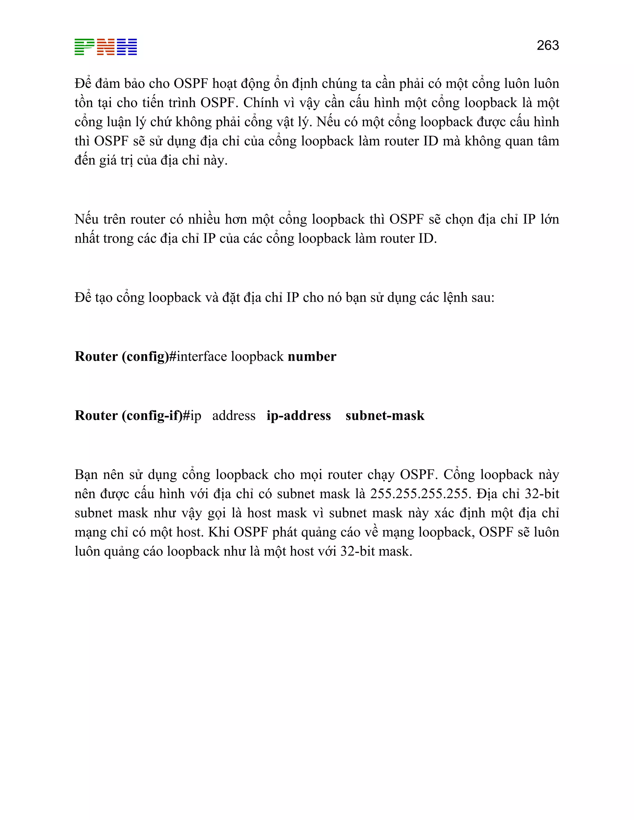 263

Để đảm bảo cho OSPF hoạt động ổn định chúng ta cần phải có một cổng luôn luôn
tồn tại cho tiến trình OSPF. Chính vì vậy cần cấu hình một cổng loopback là một
cổng luận lý chứ không phải cổng vật lý. Nếu có một cổng loopback được cấu hình
thì OSPF sẽ sử dụng địa chỉ của cổng loopback làm router ID mà không quan tâm
đến giá trị của địa chỉ này.

Nếu trên router có nhiều hơn một cổng loopback thì OSPF sẽ chọn địa chỉ IP lớn
nhất trong các địa chỉ IP của các cổng loopback làm router ID.

Để tạo cổng loopback và đặt địa chỉ IP cho nó bạn sử dụng các lệnh sau:

Router (config)#interface loopback number

Router (config-if)#ip address ip-address subnet-mask

Bạn nên sử dụng cổng loopback cho mọi router chạy OSPF. Cổng loopback này
nên được cấu hình với địa chỉ có subnet mask là 255.255.255.255. Địa chỉ 32-bit
subnet mask như vậy gọi là host mask vì subnet mask này xác định một địa chỉ
mạng chỉ có một host. Khi OSPF phát quảng cáo về mạng loopback, OSPF sẽ luôn
luôn quảng cáo loopback như là một host với 32-bit mask.

 