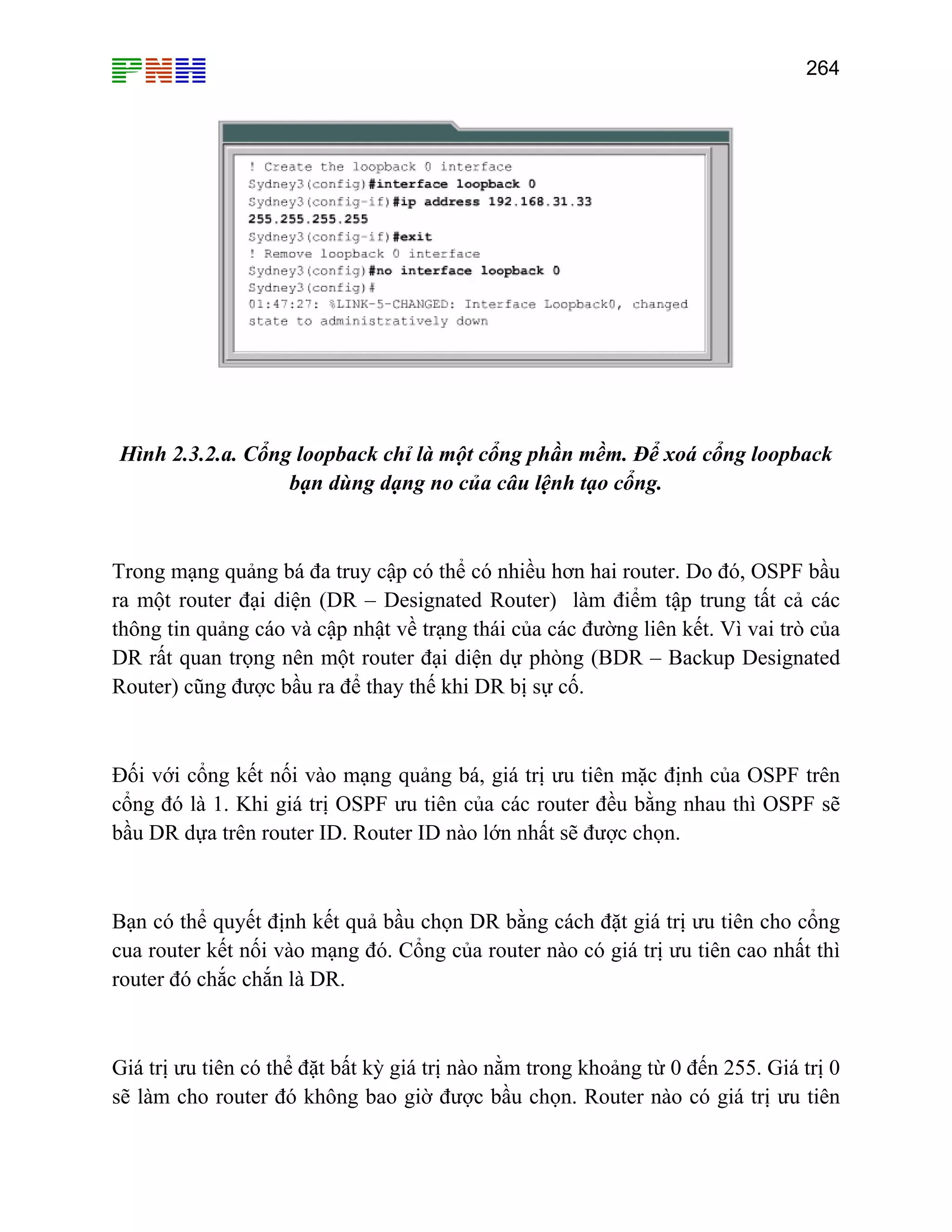 264

Hình 2.3.2.a. Cổng loopback chỉ là một cổng phần mềm. Để xoá cổng loopback
bạn dùng dạng no của câu lệnh tạo cổng.

Trong mạng quảng bá đa truy cập có thể có nhiều hơn hai router. Do đó, OSPF bầu
ra một router đại diện (DR – Designated Router) làm điểm tập trung tất cả các
thông tin quảng cáo và cập nhật về trạng thái của các đường liên kết. Vì vai trò của
DR rất quan trọng nên một router đại diện dự phòng (BDR – Backup Designated
Router) cũng được bầu ra để thay thế khi DR bị sự cố.

Đối với cổng kết nối vào mạng quảng bá, giá trị ưu tiên mặc định của OSPF trên
cổng đó là 1. Khi giá trị OSPF ưu tiên của các router đều bằng nhau thì OSPF sẽ
bầu DR dựa trên router ID. Router ID nào lớn nhất sẽ được chọn.

Bạn có thể quyết định kết quả bầu chọn DR bằng cách đặt giá trị ưu tiên cho cổng
cua router kết nối vào mạng đó. Cổng của router nào có giá trị ưu tiên cao nhất thì
router đó chắc chắn là DR.

Giá trị ưu tiên có thể đặt bất kỳ giá trị nào nằm trong khoảng từ 0 đến 255. Giá trị 0
sẽ làm cho router đó không bao giờ được bầu chọn. Router nào có giá trị ưu tiên

 