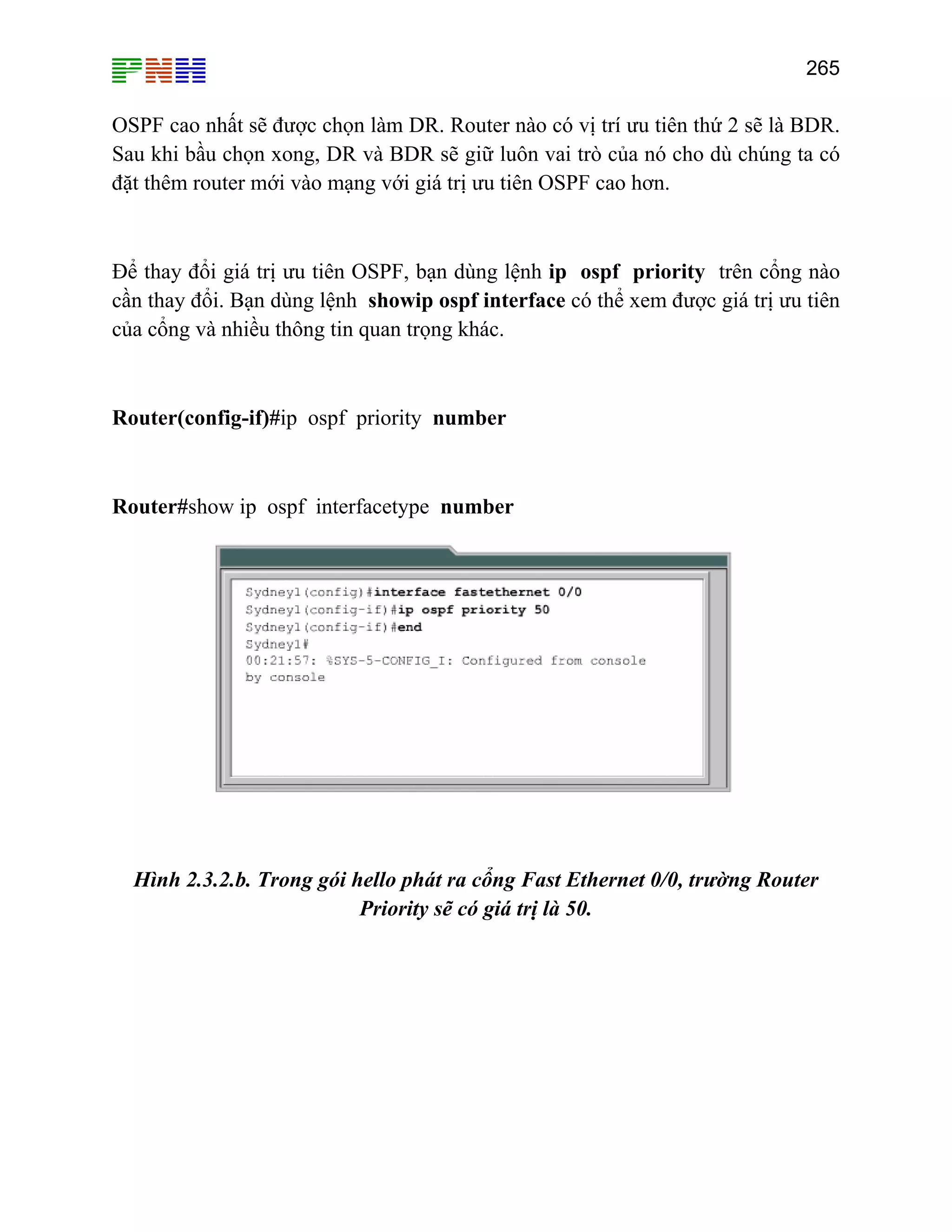 265

OSPF cao nhất sẽ được chọn làm DR. Router nào có vị trí ưu tiên thứ 2 sẽ là BDR.
Sau khi bầu chọn xong, DR và BDR sẽ giữ luôn vai trò của nó cho dù chúng ta có
đặt thêm router mới vào mạng với giá trị ưu tiên OSPF cao hơn.

Để thay đổi giá trị ưu tiên OSPF, bạn dùng lệnh ip ospf priority trên cổng nào
cần thay đổi. Bạn dùng lệnh showip ospf interface có thể xem được giá trị ưu tiên
của cổng và nhiều thông tin quan trọng khác.

Router(config-if)#ip ospf priority number

Router#show ip ospf interfacetype number

Hình 2.3.2.b. Trong gói hello phát ra cổng Fast Ethernet 0/0, trường Router
Priority sẽ có giá trị là 50.

 
