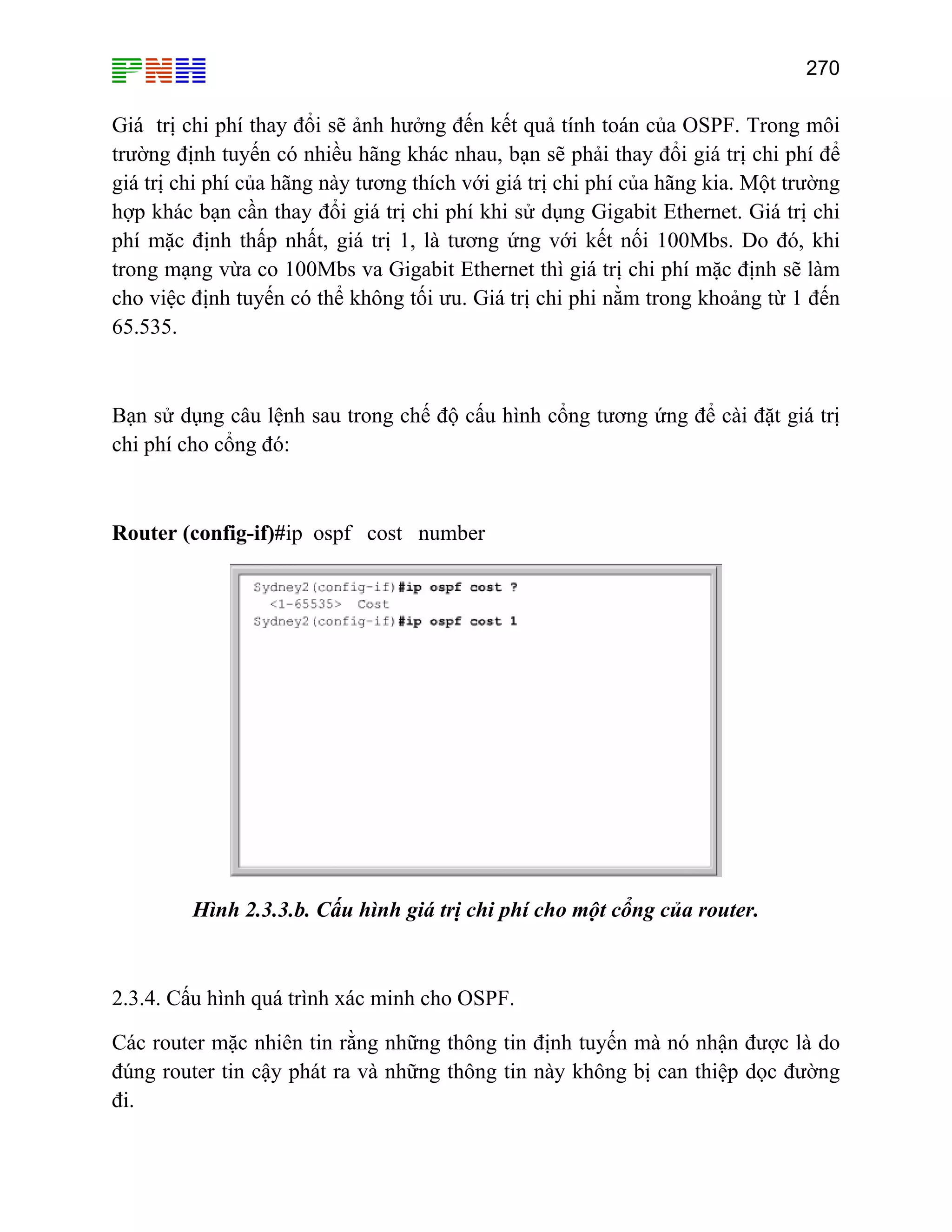 270

Giá trị chi phí thay đổi sẽ ảnh hưởng đến kết quả tính toán của OSPF. Trong môi
trường định tuyến có nhiều hãng khác nhau, bạn sẽ phải thay đổi giá trị chi phí để
giá trị chi phí của hãng này tương thích với giá trị chi phí của hãng kia. Một trường
hợp khác bạn cần thay đổi giá trị chi phí khi sử dụng Gigabit Ethernet. Giá trị chi
phí mặc định thấp nhất, giá trị 1, là tương ứng với kết nối 100Mbs. Do đó, khi
trong mạng vừa co 100Mbs va Gigabit Ethernet thì giá trị chi phí mặc định sẽ làm
cho việc định tuyến có thể không tối ưu. Giá trị chi phi nằm trong khoảng từ 1 đến
65.535.

Bạn sử dụng câu lệnh sau trong chế độ cấu hình cổng tương ứng để cài đặt giá trị
chi phí cho cổng đó:

Router (config-if)#ip ospf cost number

Hình 2.3.3.b. Cấu hình giá trị chi phí cho một cổng của router.

2.3.4. Cấu hình quá trình xác minh cho OSPF.
Các router mặc nhiên tin rằng những thông tin định tuyến mà nó nhận được là do
đúng router tin cậy phát ra và những thông tin này không bị can thiệp dọc đường
đi.

 