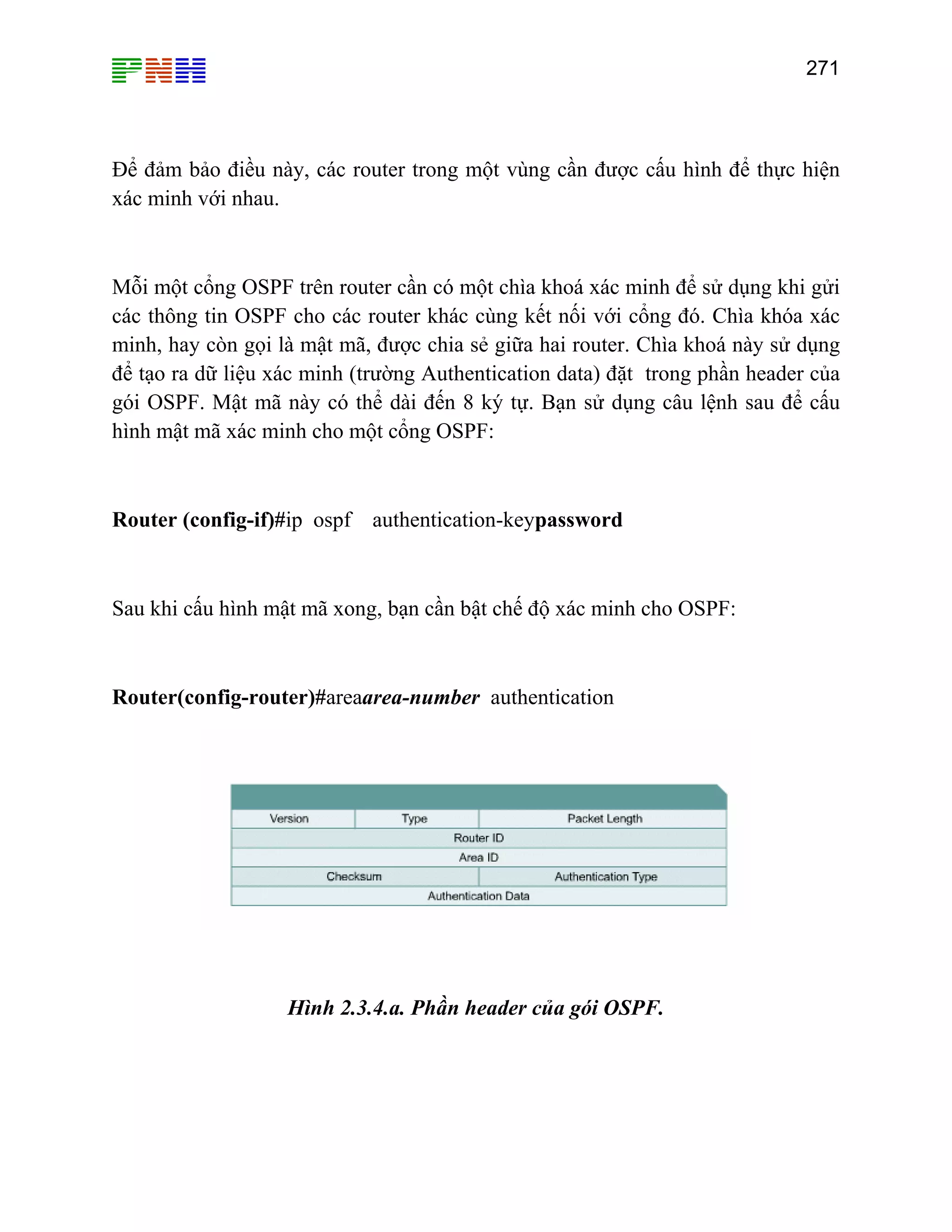 271

Để đảm bảo điều này, các router trong một vùng cần được cấu hình để thực hiện
xác minh với nhau.

Mỗi một cổng OSPF trên router cần có một chìa khoá xác minh để sử dụng khi gửi
các thông tin OSPF cho các router khác cùng kết nối với cổng đó. Chìa khóa xác
minh, hay còn gọi là mật mã, được chia sẻ giữa hai router. Chìa khoá này sử dụng
để tạo ra dữ liệu xác minh (trường Authentication data) đặt trong phần header của
gói OSPF. Mật mã này có thể dài đến 8 ký tự. Bạn sử dụng câu lệnh sau để cấu
hình mật mã xác minh cho một cổng OSPF:

Router (config-if)#ip ospf authentication-keypassword

Sau khi cấu hình mật mã xong, bạn cần bật chế độ xác minh cho OSPF:

Router(config-router)#areaarea-number authentication

Hình 2.3.4.a. Phần header của gói OSPF.

 