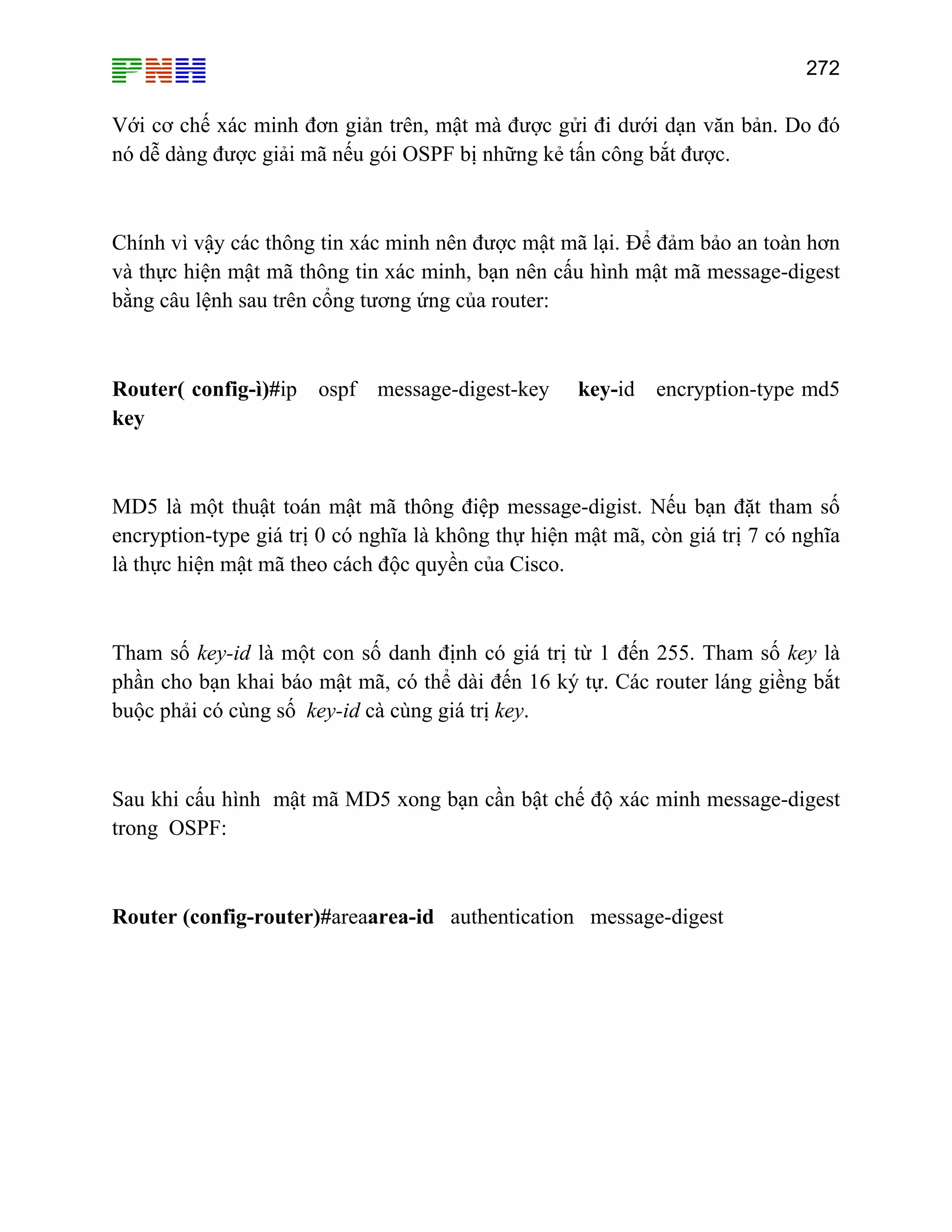 272

Với cơ chế xác minh đơn giản trên, mật mà được gửi đi dưới dạn văn bản. Do đó
nó dễ dàng được giải mã nếu gói OSPF bị những kẻ tấn công bắt được.

Chính vì vậy các thông tin xác minh nên được mật mã lại. Để đảm bảo an toàn hơn
và thực hiện mật mã thông tin xác minh, bạn nên cấu hình mật mã message-digest
bằng câu lệnh sau trên cổng tương ứng của router:

Router( config-ì)#ip ospf message-digest-key
key

key-id encryption-type md5

MD5 là một thuật toán mật mã thông điệp message-digist. Nếu bạn đặt tham số
encryption-type giá trị 0 có nghĩa là không thự hiện mật mã, còn giá trị 7 có nghĩa
là thực hiện mật mã theo cách độc quyền của Cisco.

Tham số key-id là một con số danh định có giá trị từ 1 đến 255. Tham số key là
phần cho bạn khai báo mật mã, có thể dài đến 16 ký tự. Các router láng giềng bắt
buộc phải có cùng số key-id cà cùng giá trị key.

Sau khi cấu hình mật mã MD5 xong bạn cần bật chế độ xác minh message-digest
trong OSPF:

Router (config-router)#areaarea-id authentication message-digest

 
