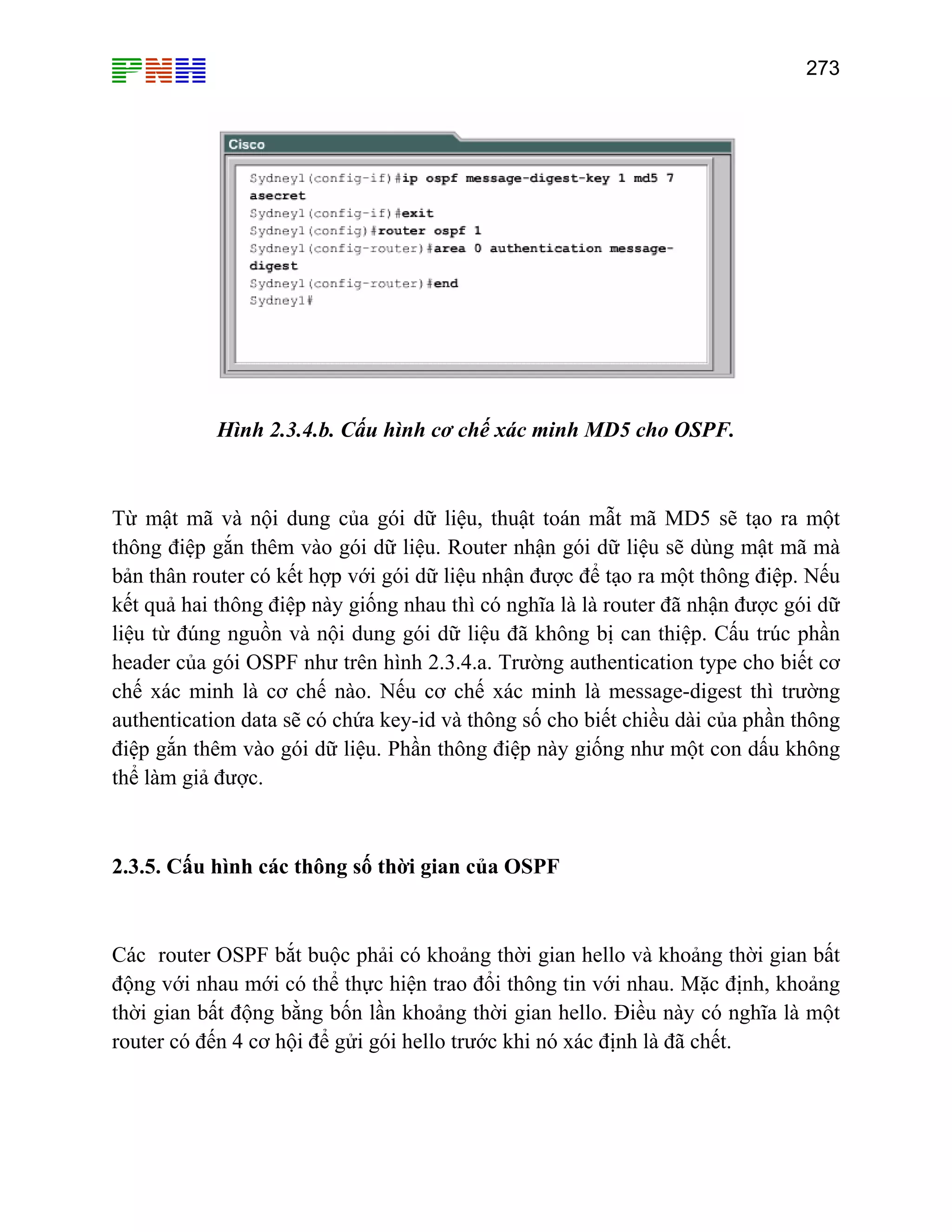 273

Hình 2.3.4.b. Cấu hình cơ chế xác minh MD5 cho OSPF.

Từ mật mã và nội dung của gói dữ liệu, thuật toán mẫt mã MD5 sẽ tạo ra một
thông điệp gắn thêm vào gói dữ liệu. Router nhận gói dữ liệu sẽ dùng mật mã mà
bản thân router có kết hợp với gói dữ liệu nhận được để tạo ra một thông điệp. Nếu
kết quả hai thông điệp này giống nhau thì có nghĩa là là router đã nhận được gói dữ
liệu từ đúng nguồn và nội dung gói dữ liệu đã không bị can thiệp. Cấu trúc phần
header của gói OSPF như trên hình 2.3.4.a. Trường authentication type cho biết cơ
chế xác minh là cơ chế nào. Nếu cơ chế xác minh là message-digest thì trường
authentication data sẽ có chứa key-id và thông số cho biết chiều dài của phần thông
điệp gắn thêm vào gói dữ liệu. Phần thông điệp này giống như một con dấu không
thể làm giả được.

2.3.5. Cấu hình các thông số thời gian của OSPF

Các router OSPF bắt buộc phải có khoảng thời gian hello và khoảng thời gian bất
động với nhau mới có thể thực hiện trao đổi thông tin với nhau. Mặc định, khoảng
thời gian bất động bằng bốn lần khoảng thời gian hello. Điều này có nghĩa là một
router có đến 4 cơ hội để gửi gói hello trước khi nó xác định là đã chết.

 