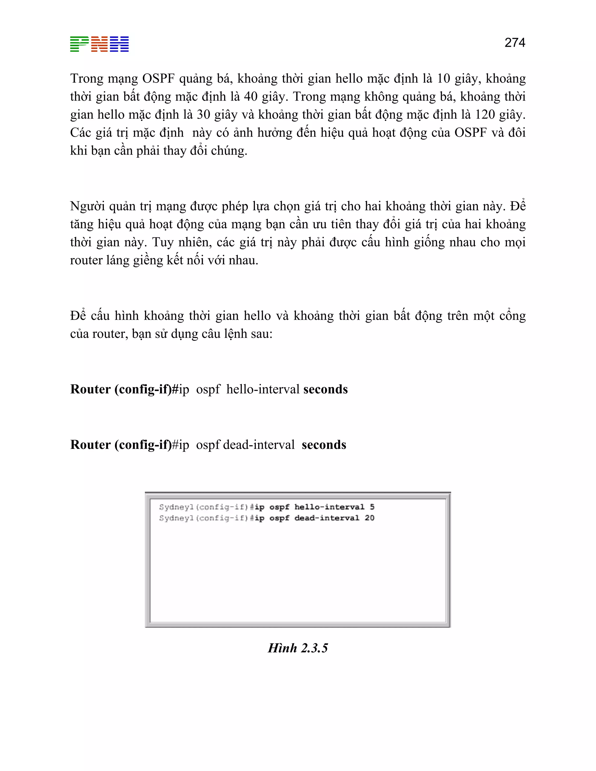 274

Trong mạng OSPF quảng bá, khoảng thời gian hello mặc định là 10 giây, khoảng
thời gian bất động mặc định là 40 giây. Trong mạng không quảng bá, khoảng thời
gian hello mặc định là 30 giây và khoảng thời gian bất động mặc định là 120 giây.
Các giá trị mặc định này có ảnh hưởng đến hiệu quả hoạt động của OSPF và đôi
khi bạn cần phải thay đổi chúng.

Người quản trị mạng được phép lựa chọn giá trị cho hai khoảng thời gian này. Để
tăng hiệu quả hoạt động của mạng bạn cần ưu tiên thay đổi giá trị của hai khoảng
thời gian này. Tuy nhiên, các giá trị này phải được cấu hình giống nhau cho mọi
router láng giềng kết nối với nhau.

Để cấu hình khoảng thời gian hello và khoảng thời gian bất động trên một cổng
của router, bạn sử dụng câu lệnh sau:

Router (config-if)#ip ospf hello-interval seconds

Router (config-if)#ip ospf dead-interval seconds

Hình 2.3.5

 