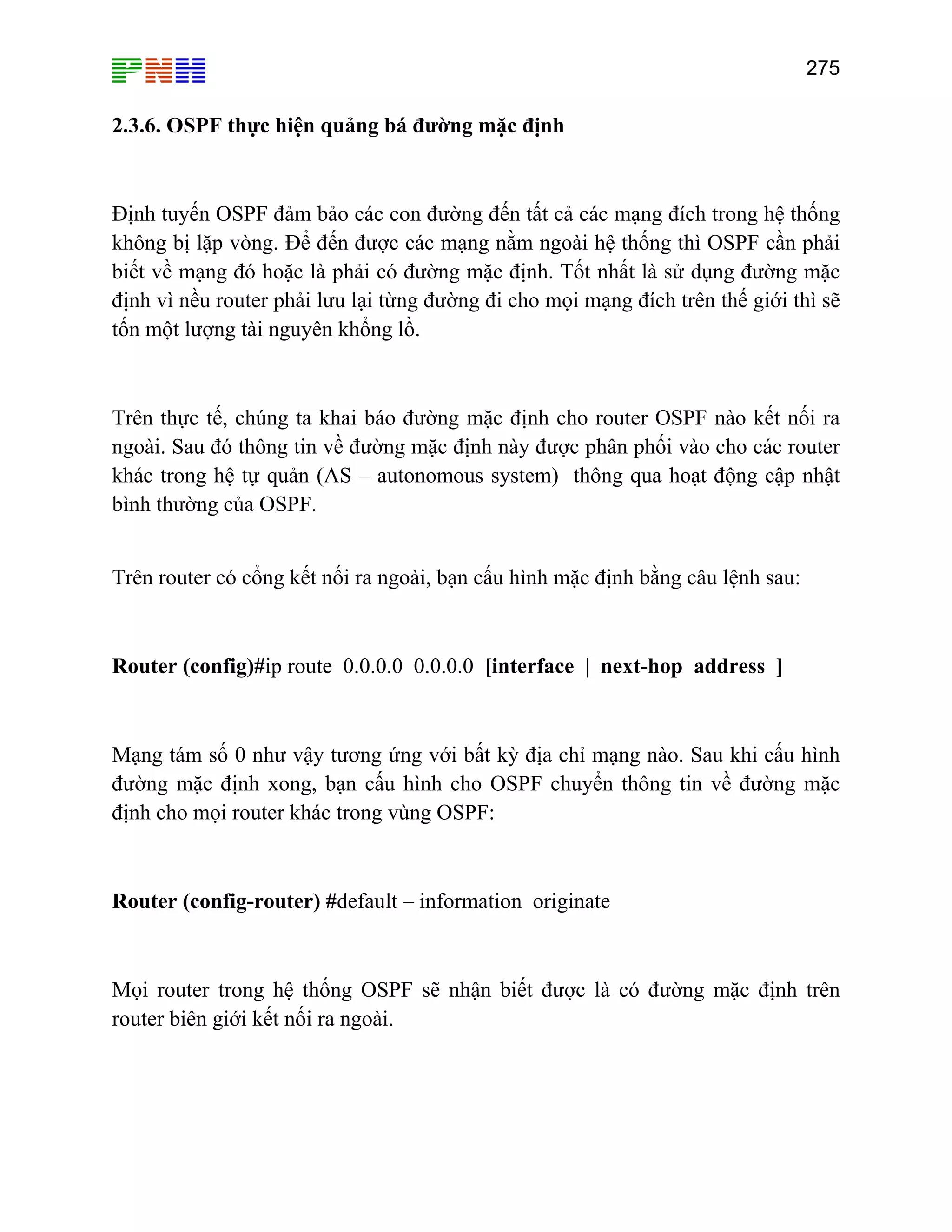 275

2.3.6. OSPF thực hiện quảng bá đường mặc định

Định tuyến OSPF đảm bảo các con đường đến tất cả các mạng đích trong hệ thống
không bị lặp vòng. Để đến được các mạng nằm ngoài hệ thống thì OSPF cần phải
biết về mạng đó hoặc là phải có đường mặc định. Tốt nhất là sử dụng đường mặc
định vì nều router phải lưu lại từng đường đi cho mọi mạng đích trên thế giới thì sẽ
tốn một lượng tài nguyên khổng lồ.

Trên thực tế, chúng ta khai báo đường mặc định cho router OSPF nào kết nối ra
ngoài. Sau đó thông tin về đường mặc định này được phân phối vào cho các router
khác trong hệ tự quản (AS – autonomous system) thông qua hoạt động cập nhật
bình thường của OSPF.
Trên router có cổng kết nối ra ngoài, bạn cấu hình mặc định bằng câu lệnh sau:

Router (config)#ip route 0.0.0.0 0.0.0.0 [interface | next-hop address ]

Mạng tám số 0 như vậy tương ứng với bất kỳ địa chỉ mạng nào. Sau khi cấu hình
đường mặc định xong, bạn cấu hình cho OSPF chuyển thông tin về đường mặc
định cho mọi router khác trong vùng OSPF:

Router (config-router) #default – information originate

Mọi router trong hệ thống OSPF sẽ nhận biết được là có đường mặc định trên
router biên giới kết nối ra ngoài.

 