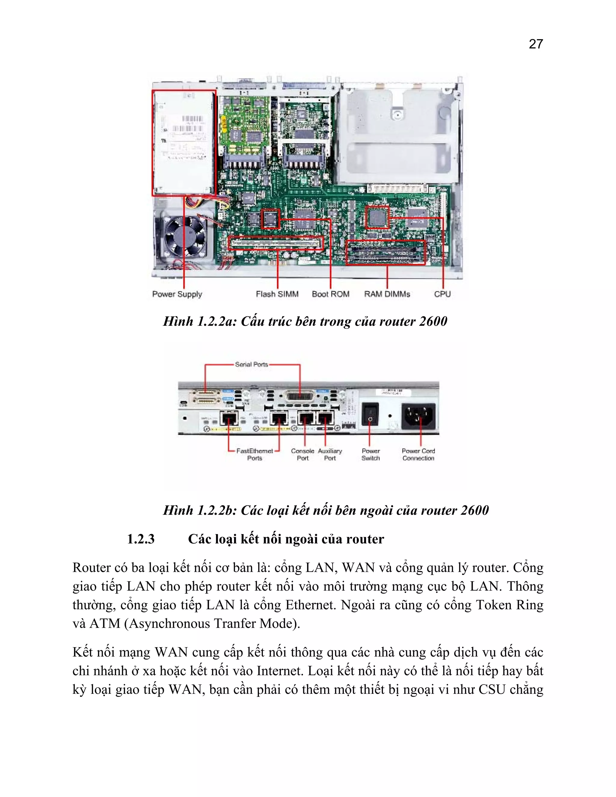 27

Hình 1.2.2a: Cấu trúc bên trong của router 2600

Hình 1.2.2b: Các loại kết nối bên ngoài của router 2600
1.2.3

Các loại kết nối ngoài của router

Router có ba loại kết nối cơ bản là: cổng LAN, WAN và cổng quản lý router. Cổng
giao tiếp LAN cho phép router kết nối vào môi trường mạng cục bộ LAN. Thông
thường, cổng giao tiếp LAN là cổng Ethernet. Ngoài ra cũng có cổng Token Ring
và ATM (Asynchronous Tranfer Mode).
Kết nối mạng WAN cung cấp kết nối thông qua các nhà cung cấp dịch vụ đến các
chi nhánh ở xa hoặc kết nối vào Internet. Loại kết nối này có thể là nối tiếp hay bất
kỳ loại giao tiếp WAN, bạn cần phải có thêm một thiết bị ngoại vi như CSU chẳng

 