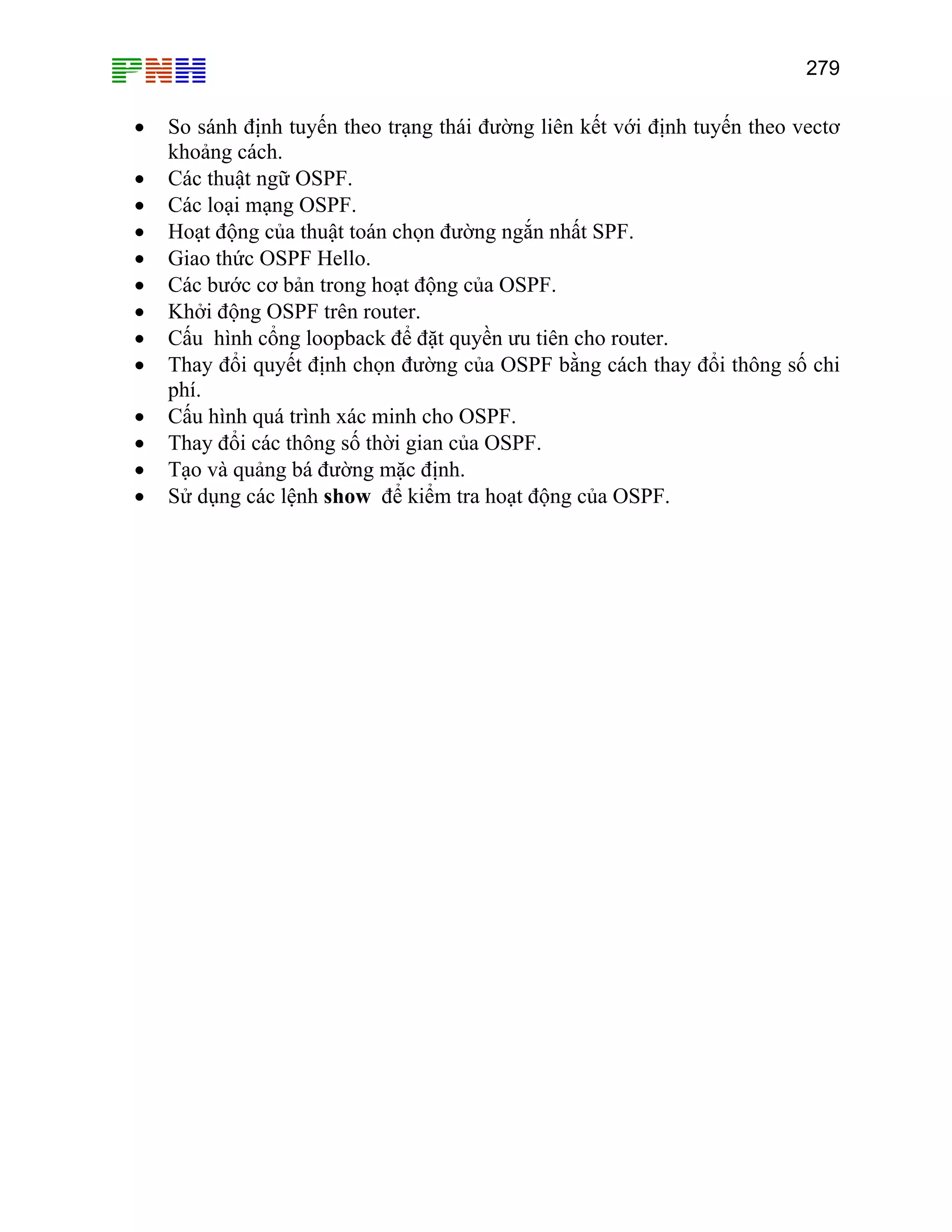 279

•
•
•
•
•
•
•
•
•
•
•
•
•

So sánh định tuyến theo trạng thái đường liên kết với định tuyến theo vectơ
khoảng cách.
Các thuật ngữ OSPF.
Các loại mạng OSPF.
Hoạt động của thuật toán chọn đường ngắn nhất SPF.
Giao thức OSPF Hello.
Các bước cơ bản trong hoạt động của OSPF.
Khởi động OSPF trên router.
Cấu hình cổng loopback để đặt quyền ưu tiên cho router.
Thay đổi quyết định chọn đường của OSPF bằng cách thay đổi thông số chi
phí.
Cấu hình quá trình xác minh cho OSPF.
Thay đổi các thông số thời gian của OSPF.
Tạo và quảng bá đường mặc định.
Sử dụng các lệnh show để kiểm tra hoạt động của OSPF.

 