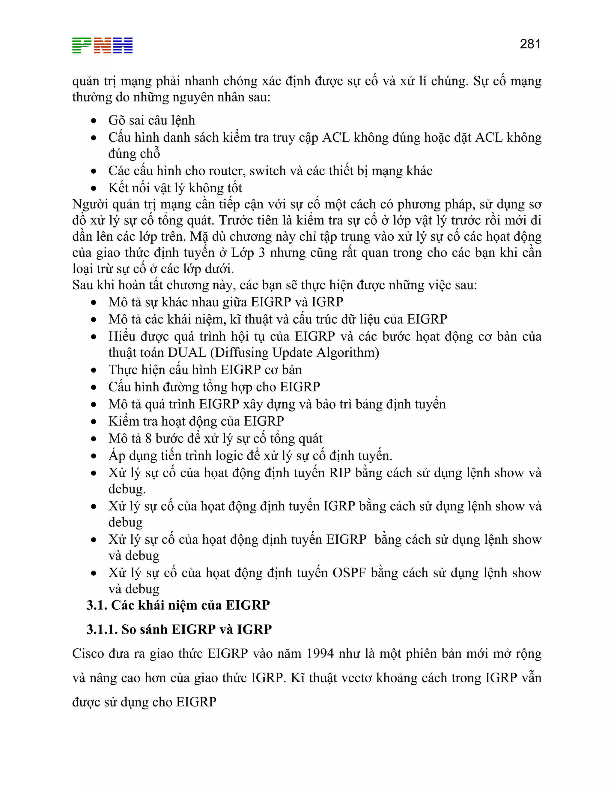 281

quản trị mạng phải nhanh chóng xác định được sự cố và xử lí chúng. Sự cố mạng
thường do những nguyên nhân sau:
• Gõ sai câu lệnh
• Cấu hình danh sách kiểm tra truy cập ACL không đúng hoặc đặt ACL không
đúng chỗ
• Các cấu hình cho router, switch và các thiết bị mạng khác
• Kết nối vật lý không tốt
Người quản trị mạng cần tiếp cận với sự cố một cách có phương pháp, sử dụng sơ
đồ xử lý sự cố tổng quát. Trước tiên là kiểm tra sự cố ở lớp vật lý trước rồi mới đi
dần lên các lớp trên. Mặ dù chương này chỉ tập trung vào xử lý sự cố các họat động
của giao thức định tuyến ở Lớp 3 nhưng cũng rất quan trong cho các bạn khi cần
loại trừ sự cố ở các lớp dưới.
Sau khi hoàn tất chương này, các bạn sẽ thực hiện được những việc sau:
• Mô tả sự khác nhau giữa EIGRP và IGRP
• Mô tả các khái niệm, kĩ thuật và cấu trúc dữ liệu của EIGRP
• Hiểu được quá trình hội tụ của EIGRP và các bước họat động cơ bản của
thuật toán DUAL (Diffusing Update Algorithm)
• Thực hiện cấu hình EIGRP cơ bản
• Cấu hình đường tổng hợp cho EIGRP
• Mô tả quá trình EIGRP xây dựng và bảo trì bảng định tuyến
• Kiểm tra hoạt động của EIGRP
• Mô tả 8 bước để xử lý sự cố tổng quát
• Áp dụng tiến trình logic để xử lý sự cố định tuyến.
• Xử lý sự cố của họat động định tuyến RIP bằng cách sử dụng lệnh show và
debug.
• Xử lý sự cố của họat động định tuyến IGRP bằng cách sử dụng lệnh show và
debug
• Xử lý sự cố của họat động định tuyến EIGRP bằng cách sử dụng lệnh show
và debug
• Xử lý sự cố của họat động định tuyến OSPF bằng cách sử dụng lệnh show
và debug
3.1. Các khái niệm của EIGRP
3.1.1. So sánh EIGRP và IGRP
Cisco đưa ra giao thức EIGRP vào năm 1994 như là một phiên bản mới mở rộng
và nâng cao hơn của giao thức IGRP. Kĩ thuật vectơ khoảng cách trong IGRP vẫn
được sử dụng cho EIGRP

 