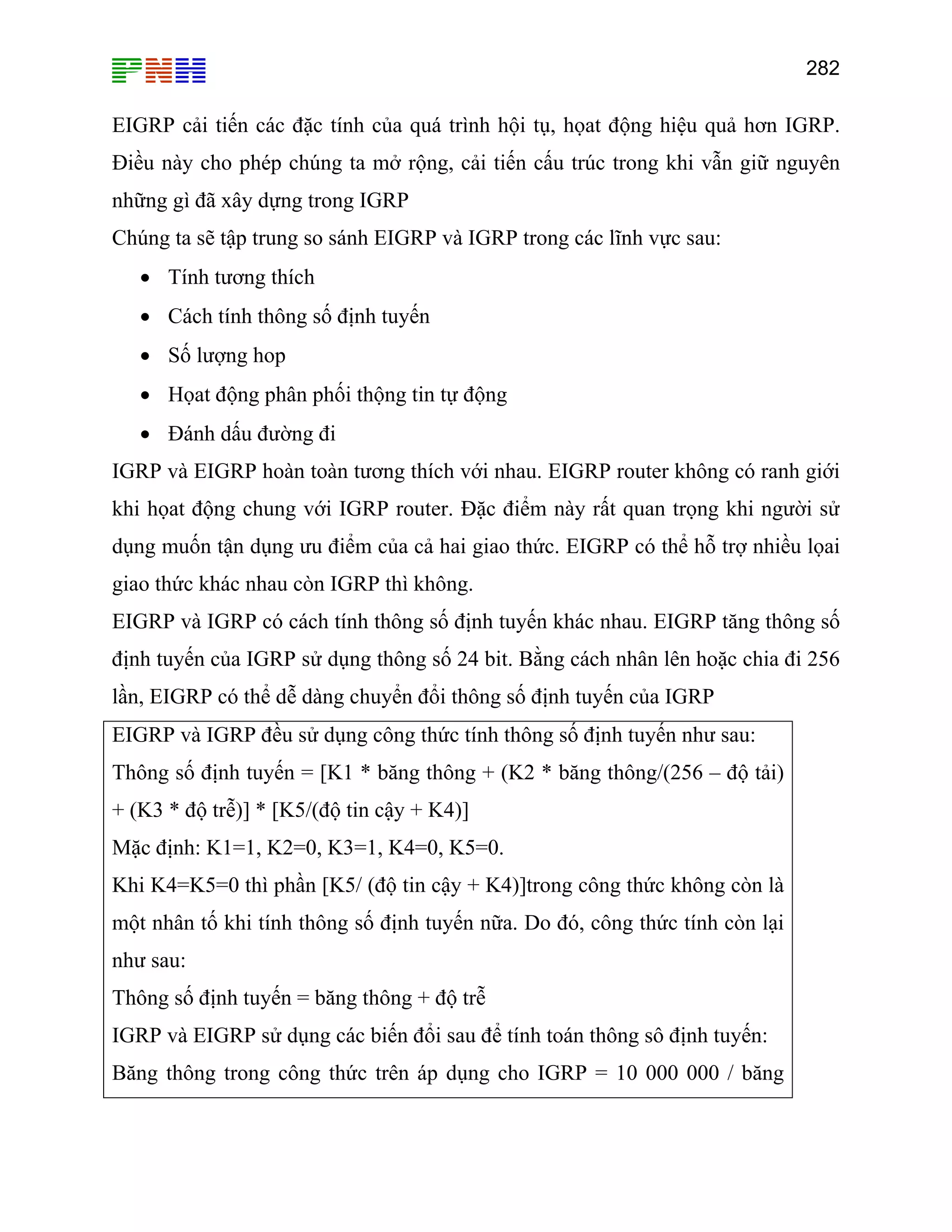 282

EIGRP cải tiến các đặc tính của quá trình hội tụ, họat động hiệu quả hơn IGRP.
Điều này cho phép chúng ta mở rộng, cải tiến cấu trúc trong khi vẫn giữ nguyên
những gì đã xây dựng trong IGRP
Chúng ta sẽ tập trung so sánh EIGRP và IGRP trong các lĩnh vực sau:
• Tính tương thích
• Cách tính thông số định tuyến
• Số lượng hop
• Họat động phân phối thộng tin tự động
• Đánh dấu đường đi
IGRP và EIGRP hoàn toàn tương thích với nhau. EIGRP router không có ranh giới
khi họat động chung với IGRP router. Đặc điểm này rất quan trọng khi người sử
dụng muốn tận dụng ưu điểm của cả hai giao thức. EIGRP có thể hỗ trợ nhiều lọai
giao thức khác nhau còn IGRP thì không.
EIGRP và IGRP có cách tính thông số định tuyến khác nhau. EIGRP tăng thông số
định tuyến của IGRP sử dụng thông số 24 bit. Bằng cách nhân lên hoặc chia đi 256
lần, EIGRP có thể dễ dàng chuyển đổi thông số định tuyến của IGRP
EIGRP và IGRP đều sử dụng công thức tính thông số định tuyến như sau:
Thông số định tuyến = [K1 * băng thông + (K2 * băng thông/(256 – độ tải)
+ (K3 * độ trễ)] * [K5/(độ tin cậy + K4)]
Mặc định: K1=1, K2=0, K3=1, K4=0, K5=0.
Khi K4=K5=0 thì phần [K5/ (độ tin cậy + K4)]trong công thức không còn là
một nhân tố khi tính thông số định tuyến nữa. Do đó, công thức tính còn lại
như sau:
Thông số định tuyến = băng thông + độ trễ
IGRP và EIGRP sử dụng các biến đổi sau để tính toán thông sô định tuyến:
Băng thông trong công thức trên áp dụng cho IGRP = 10 000 000 / băng

 