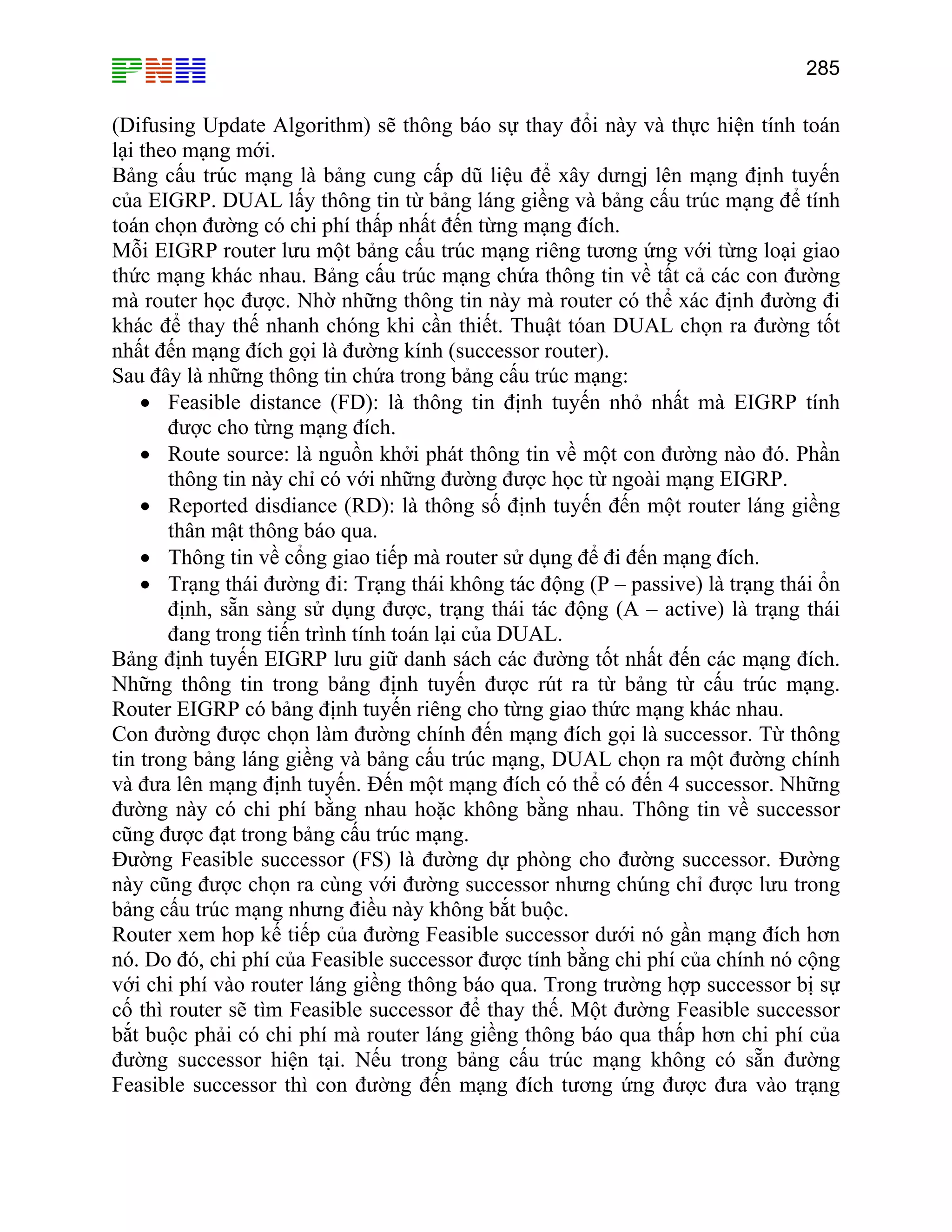 285

(Difusing Update Algorithm) sẽ thông báo sự thay đổi này và thực hiện tính toán
lại theo mạng mới.
Bảng cấu trúc mạng là bảng cung cấp dũ liệu để xây dưngj lên mạng định tuyến
của EIGRP. DUAL lấy thông tin từ bảng láng giềng và bảng cấu trúc mạng để tính
toán chọn đường có chi phí thấp nhất đến từng mạng đích.
Mỗi EIGRP router lưu một bảng cấu trúc mạng riêng tương ứng với từng loại giao
thức mạng khác nhau. Bảng cấu trúc mạng chứa thông tin về tất cả các con đường
mà router học được. Nhờ những thông tin này mà router có thể xác định đường đi
khác để thay thế nhanh chóng khi cần thiết. Thuật tóan DUAL chọn ra đường tốt
nhất đến mạng đích gọi là đường kính (successor router).
Sau đây là những thông tin chứa trong bảng cấu trúc mạng:
• Feasible distance (FD): là thông tin định tuyến nhỏ nhất mà EIGRP tính
được cho từng mạng đích.
• Route source: là nguồn khởi phát thông tin về một con đường nào đó. Phần
thông tin này chỉ có với những đường được học từ ngoài mạng EIGRP.
• Reported disdiance (RD): là thông số định tuyến đến một router láng giềng
thân mật thông báo qua.
• Thông tin về cổng giao tiếp mà router sử dụng để đi đến mạng đích.
• Trạng thái đường đi: Trạng thái không tác động (P – passive) là trạng thái ổn
định, sẵn sàng sử dụng được, trạng thái tác động (A – active) là trạng thái
đang trong tiến trình tính toán lại của DUAL.
Bảng định tuyến EIGRP lưu giữ danh sách các đường tốt nhất đến các mạng đích.
Những thông tin trong bảng định tuyến được rút ra từ bảng từ cấu trúc mạng.
Router EIGRP có bảng định tuyến riêng cho từng giao thức mạng khác nhau.
Con đường được chọn làm đường chính đến mạng đích gọi là successor. Từ thông
tin trong bảng láng giềng và bảng cấu trúc mạng, DUAL chọn ra một đường chính
và đưa lên mạng định tuyến. Đến một mạng đích có thể có đến 4 successor. Những
đường này có chi phí bằng nhau hoặc không bằng nhau. Thông tin về successor
cũng được đạt trong bảng cấu trúc mạng.
Đường Feasible successor (FS) là đường dự phòng cho đường successor. Đường
này cũng được chọn ra cùng với đường successor nhưng chúng chỉ được lưu trong
bảng cấu trúc mạng nhưng điều này không bắt buộc.
Router xem hop kế tiếp của đường Feasible successor dưới nó gần mạng đích hơn
nó. Do đó, chi phí của Feasible successor được tính bằng chi phí của chính nó cộng
với chi phí vào router láng giềng thông báo qua. Trong trường hợp successor bị sự
cố thì router sẽ tìm Feasible successor để thay thế. Một đường Feasible successor
bắt buộc phải có chi phí mà router láng giềng thông báo qua thấp hơn chi phí của
đường successor hiện tại. Nếu trong bảng cấu trúc mạng không có sẵn đường
Feasible successor thì con đường đến mạng đích tương ứng được đưa vào trạng

 
