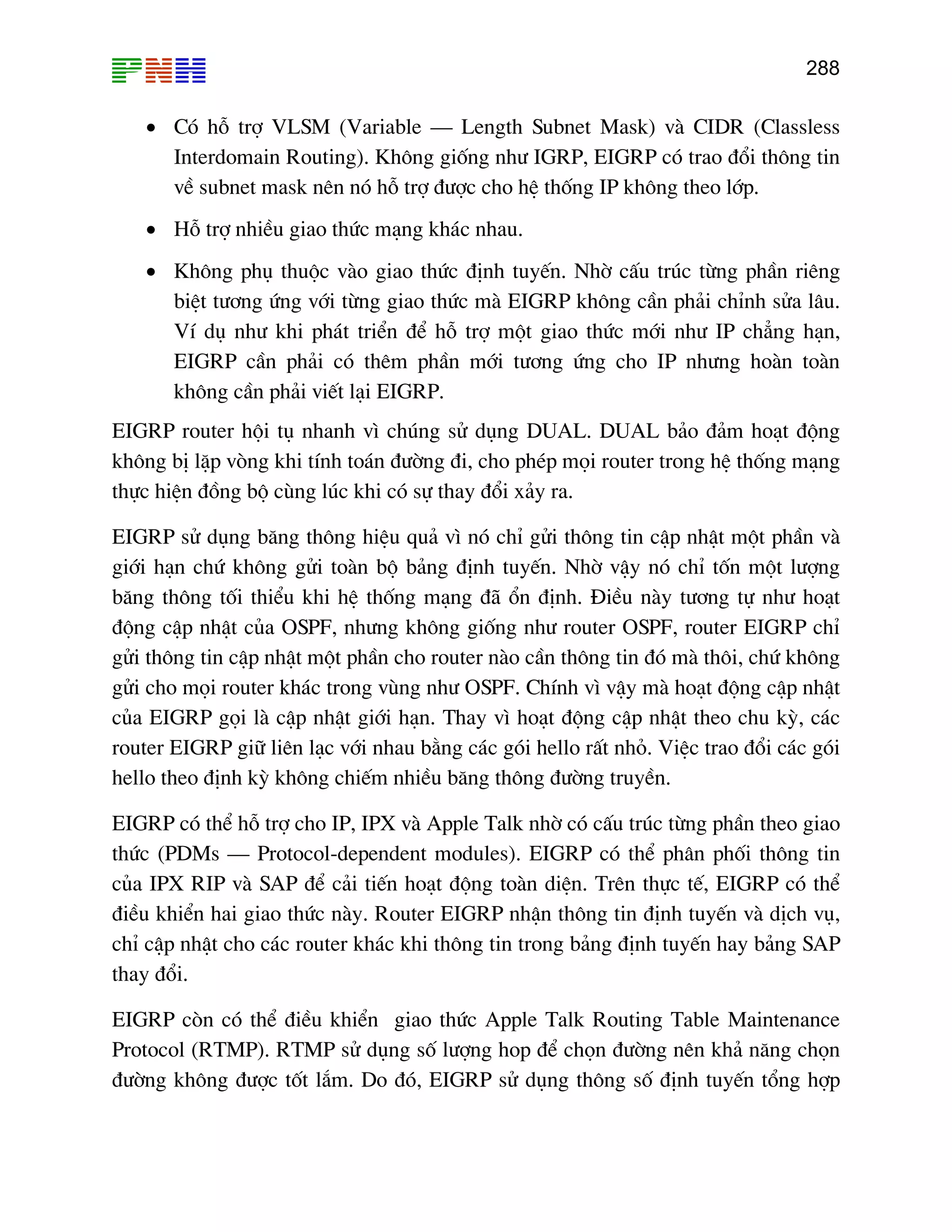288

• Cã hç trî VLSM (Variable – Length Subnet Mask) vµ CIDR (Classless
Interdomain Routing). Kh«ng gièng nh− IGRP, EIGRP cã trao ®æi th«ng tin
vÒ subnet mask nªn nã hç trî ®−îc cho hÖ thèng IP kh«ng theo líp.
• Hç trî nhiÒu giao thøc m¹ng kh¸c nhau.
• Kh«ng phô thuéc vµo giao thøc ®Þnh tuyÕn. Nhê cÊu tróc tõng phÇn riªng
biÖt t−¬ng øng víi tõng giao thøc mµ EIGRP kh«ng cÇn ph¶i chØnh söa l©u.
VÝ dô nh− khi ph¸t triÓn ®Ó hç trî mét giao thøc míi nh− IP ch¼ng h¹n,
EIGRP cÇn ph¶i cã thªm phÇn míi t−¬ng øng cho IP nh−ng hoµn toµn
kh«ng cÇn ph¶i viÕt l¹i EIGRP.
EIGRP router héi tô nhanh v× chóng sö dông DUAL. DUAL b¶o ®¶m ho¹t ®éng
kh«ng bÞ lÆp vßng khi tÝnh to¸n ®−êng ®i, cho phÐp mäi router trong hÖ thèng m¹ng
thùc hiÖn ®ång bé cïng lóc khi cã sù thay ®æi x¶y ra.
EIGRP sö dông b¨ng th«ng hiÖu qu¶ v× nã chØ göi th«ng tin cËp nhËt mét phÇn vµ
giíi h¹n chø kh«ng göi toµn bé b¶ng ®Þnh tuyÕn. Nhê vËy nã chØ tèn mét l−îng
b¨ng th«ng tèi thiÓu khi hÖ thèng m¹ng ®· æn ®Þnh. §iÒu nµy t−¬ng tù nh− ho¹t
®éng cËp nhËt cña OSPF, nh−ng kh«ng gièng nh− router OSPF, router EIGRP chØ
göi th«ng tin cËp nhËt mét phÇn cho router nµo cÇn th«ng tin ®ã mµ th«i, chø kh«ng
göi cho mäi router kh¸c trong vïng nh− OSPF. ChÝnh v× vËy mµ ho¹t ®éng cËp nhËt
cña EIGRP gäi lµ cËp nhËt giíi h¹n. Thay v× ho¹t ®éng cËp nhËt theo chu kú, c¸c
router EIGRP gi÷ liªn l¹c víi nhau b»ng c¸c gãi hello rÊt nhá. ViÖc trao ®æi c¸c gãi
hello theo ®Þnh kú kh«ng chiÕm nhiÒu b¨ng th«ng ®−êng truyÒn.
EIGRP cã thÓ hç trî cho IP, IPX vµ Apple Talk nhê cã cÊu tróc tõng phÇn theo giao
thøc (PDMs – Protocol-dependent modules). EIGRP cã thÓ ph©n phèi th«ng tin
cña IPX RIP vµ SAP ®Ó c¶i tiÕn ho¹t ®éng toµn diÖn. Trªn thùc tÕ, EIGRP cã thÓ
®iÒu khiÓn hai giao thøc nµy. Router EIGRP nhËn th«ng tin ®Þnh tuyÕn vµ dÞch vô,
chØ cËp nhËt cho c¸c router kh¸c khi th«ng tin trong b¶ng ®Þnh tuyÕn hay b¶ng SAP
thay ®æi.
EIGRP cßn cã thÓ ®iÒu khiÓn giao thøc Apple Talk Routing Table Maintenance
Protocol (RTMP). RTMP sö dông sè l−îng hop ®Ó chän ®−êng nªn kh¶ n¨ng chän
®−êng kh«ng ®−îc tèt l¾m. Do ®ã, EIGRP sö dông th«ng sè ®Þnh tuyÕn tæng hîp

 