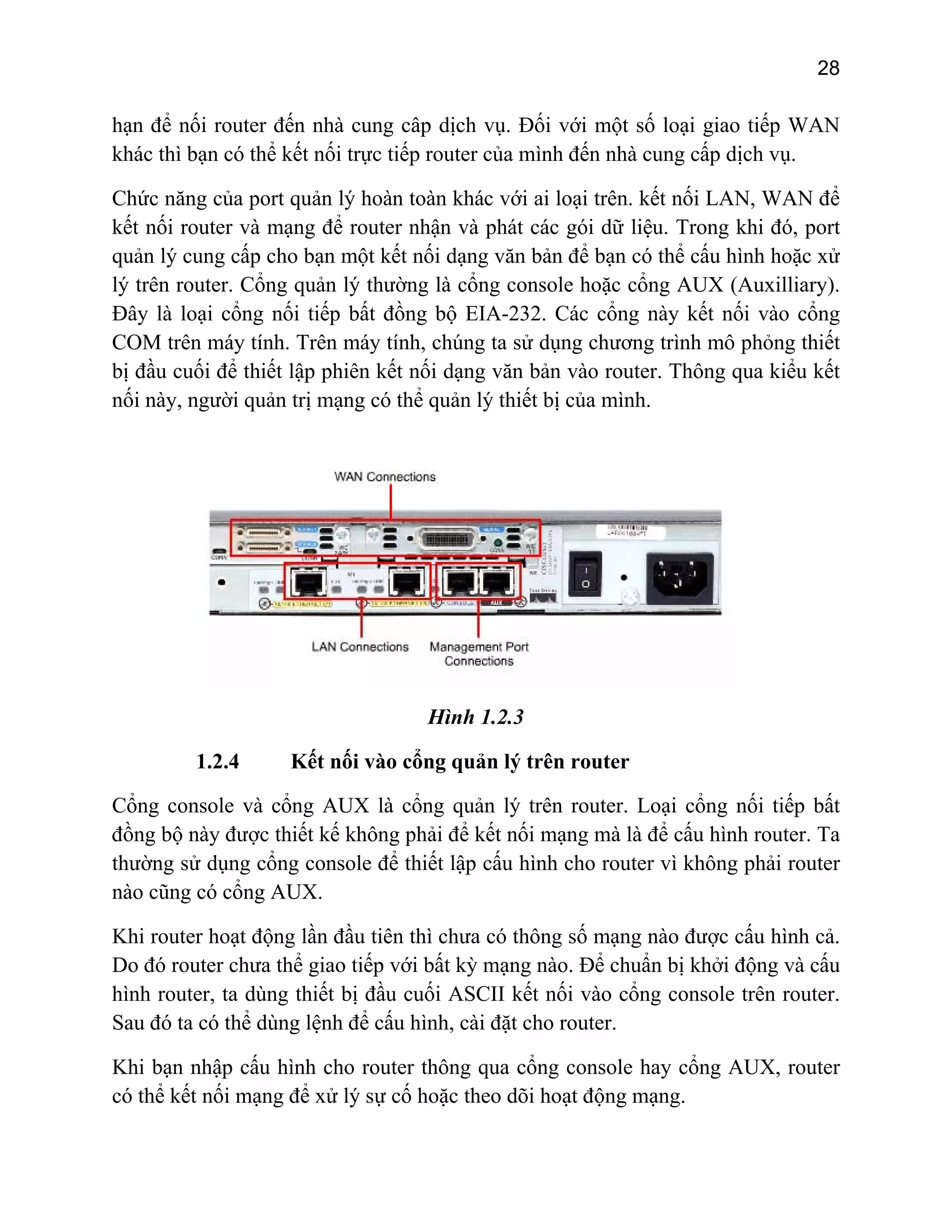 28

hạn để nối router đến nhà cung câp dịch vụ. Đối với một số loại giao tiếp WAN
khác thì bạn có thể kết nối trực tiếp router của mình đến nhà cung cấp dịch vụ.
Chức năng của port quản lý hoàn toàn khác với ai loại trên. kết nối LAN, WAN để
kết nối router và mạng để router nhận và phát các gói dữ liệu. Trong khi đó, port
quản lý cung cấp cho bạn một kết nối dạng văn bản để bạn có thể cấu hình hoặc xử
lý trên router. Cổng quản lý thường là cổng console hoặc cổng AUX (Auxilliary).
Đây là loại cổng nối tiếp bất đồng bộ EIA-232. Các cổng này kết nối vào cổng
COM trên máy tính. Trên máy tính, chúng ta sử dụng chương trình mô phỏng thiết
bị đầu cuối để thiết lập phiên kết nối dạng văn bản vào router. Thông qua kiểu kết
nối này, người quản trị mạng có thể quản lý thiết bị của mình.

Hình 1.2.3
1.2.4

Kết nối vào cổng quản lý trên router

Cổng console và cổng AUX là cổng quản lý trên router. Loại cổng nối tiếp bất
đồng bộ này được thiết kế không phải để kết nối mạng mà là để cấu hình router. Ta
thường sử dụng cổng console để thiết lập cấu hình cho router vì không phải router
nào cũng có cổng AUX.
Khi router hoạt động lần đầu tiên thì chưa có thông số mạng nào được cấu hình cả.
Do đó router chưa thể giao tiếp với bất kỳ mạng nào. Để chuẩn bị khởi động và cấu
hình router, ta dùng thiết bị đầu cuối ASCII kết nối vào cổng console trên router.
Sau đó ta có thể dùng lệnh để cấu hình, cài đặt cho router.
Khi bạn nhập cấu hình cho router thông qua cổng console hay cổng AUX, router
có thể kết nối mạng để xử lý sự cố hoặc theo dõi hoạt động mạng.

 