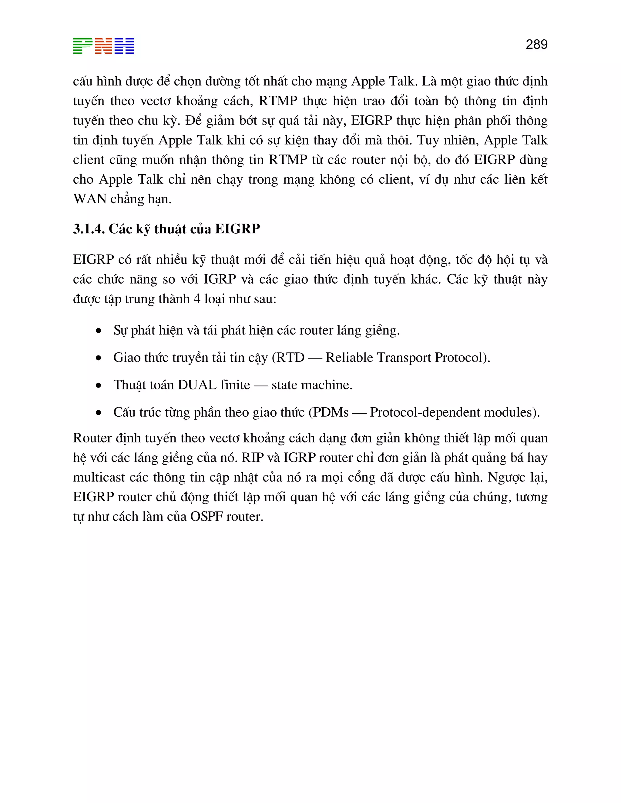 289

cÊu h×nh ®−îc ®Ó chän ®−êng tèt nhÊt cho m¹ng Apple Talk. Lµ mét giao thøc ®Þnh
tuyÕn theo vect¬ kho¶ng c¸ch, RTMP thùc hiÖn trao ®æi toµn bé th«ng tin ®Þnh
tuyÕn theo chu kú. §Ó gi¶m bít sù qu¸ t¶i nµy, EIGRP thùc hiÖn ph©n phèi th«ng
tin ®Þnh tuyÕn Apple Talk khi cã sù kiÖn thay ®æi mµ th«i. Tuy nhiªn, Apple Talk
client còng muèn nhËn th«ng tin RTMP tõ c¸c router néi bé, do ®ã EIGRP dïng
cho Apple Talk chØ nªn ch¹y trong m¹ng kh«ng cã client, vÝ dô nh− c¸c liªn kÕt
WAN ch¼ng h¹n.
3.1.4. C¸c kü thuËt cña EIGRP
EIGRP cã rÊt nhiÒu kü thuËt míi ®Ó c¶i tiÕn hiÖu qu¶ ho¹t ®éng, tèc ®é héi tô vµ
c¸c chøc n¨ng so víi IGRP vµ c¸c giao thøc ®Þnh tuyÕn kh¸c. C¸c kü thuËt nµy
®−îc tËp trung thµnh 4 lo¹i nh− sau:
• Sù ph¸t hiÖn vµ t¸i ph¸t hiÖn c¸c router l¸ng giÒng.
• Giao thøc truyÒn t¶i tin cËy (RTD – Reliable Transport Protocol).
• ThuËt to¸n DUAL finite – state machine.
• CÊu tróc tõng phÇn theo giao thøc (PDMs – Protocol-dependent modules).
Router ®Þnh tuyÕn theo vect¬ kho¶ng c¸ch d¹ng ®¬n gi¶n kh«ng thiÕt lËp mèi quan
hÖ víi c¸c l¸ng giÒng cña nã. RIP vµ IGRP router chØ ®¬n gi¶n lµ ph¸t qu¶ng b¸ hay
multicast c¸c th«ng tin cËp nhËt cña nã ra mäi cæng ®· ®−îc cÊu h×nh. Ng−îc l¹i,
EIGRP router chñ ®éng thiÕt lËp mèi quan hÖ víi c¸c l¸ng giÒng cña chóng, t−¬ng
tù nh− c¸ch lµm cña OSPF router.

 
