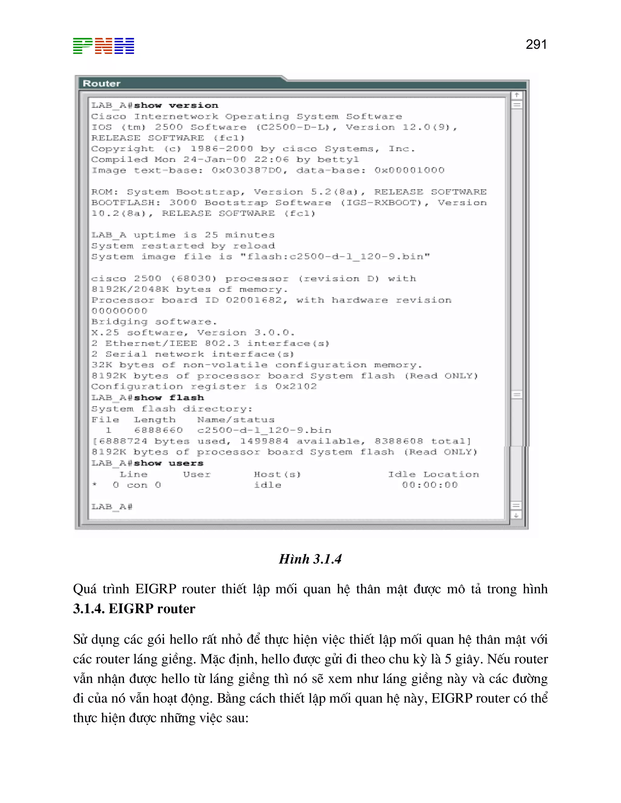 291

H×nh 3.1.4
Qu¸ tr×nh EIGRP router thiÕt lËp mèi quan hÖ th©n mËt ®−îc m« t¶ trong h×nh
3.1.4. EIGRP router
Sö dông c¸c gãi hello rÊt nhá ®Ó thùc hiÖn viÖc thiÕt lËp mèi quan hÖ th©n mËt víi
c¸c router l¸ng giÒng. MÆc ®Þnh, hello ®−îc göi ®i theo chu kú lµ 5 gi©y. NÕu router
vÉn nhËn ®−îc hello tõ l¸ng giÒng th× nã sÏ xem nh− l¸ng giÒng nµy vµ c¸c ®−êng
®i cña nã vÉn ho¹t ®éng. B»ng c¸ch thiÕt lËp mèi quan hÖ nµy, EIGRP router cã thÓ
thùc hiÖn ®−îc nh÷ng viÖc sau:

 
