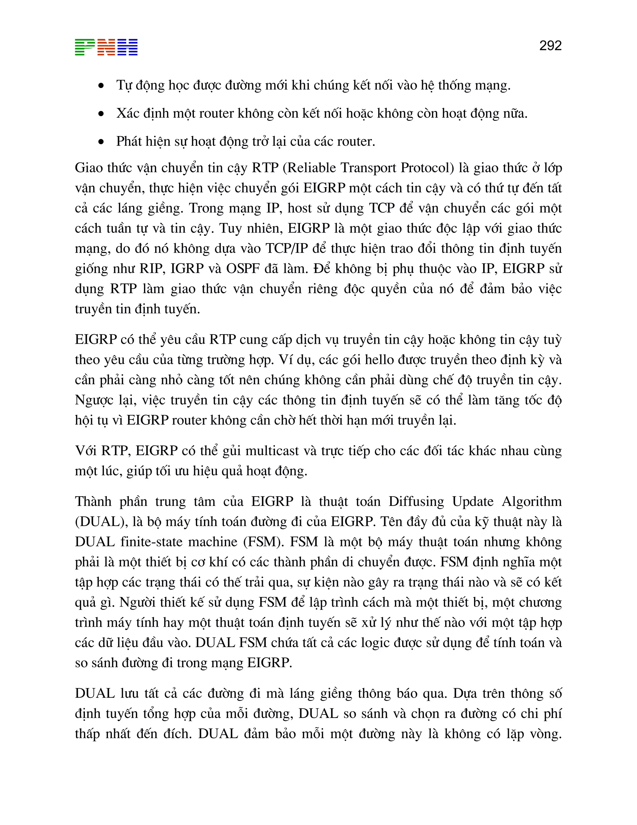 292

• Tù ®éng häc ®−îc ®−êng míi khi chóng kÕt nèi vµo hÖ thèng m¹ng.
• X¸c ®Þnh mét router kh«ng cßn kÕt nèi hoÆc kh«ng cßn ho¹t ®éng n÷a.
• Ph¸t hiÖn sù ho¹t ®éng trë l¹i cña c¸c router.
Giao thøc vËn chuyÓn tin cËy RTP (Reliable Transport Protocol) lµ giao thøc ë líp
vËn chuyÓn, thùc hiÖn viÖc chuyÓn gãi EIGRP mét c¸ch tin cËy vµ cã thø tù ®Õn tÊt
c¶ c¸c l¸ng giÒng. Trong m¹ng IP, host sö dông TCP ®Ó vËn chuyÓn c¸c gãi mét
c¸ch tuÇn tù vµ tin cËy. Tuy nhiªn, EIGRP lµ mét giao thøc ®éc lËp víi giao thøc
m¹ng, do ®ã nã kh«ng dùa vµo TCP/IP ®Ó thùc hiÖn trao ®æi th«ng tin ®Þnh tuyÕn
gièng nh− RIP, IGRP vµ OSPF ®· lµm. §Ó kh«ng bÞ phô thuéc vµo IP, EIGRP sö
dông RTP lµm giao thøc vËn chuyÓn riªng ®éc quyÒn cña nã ®Ó ®¶m b¶o viÖc
truyÒn tin ®Þnh tuyÕn.
EIGRP cã thÓ yªu cÇu RTP cung cÊp dÞch vô truyÒn tin cËy hoÆc kh«ng tin cËy tuú
theo yªu cÇu cña tõng tr−êng hîp. VÝ dô, c¸c gãi hello ®−îc truyÒn theo ®Þnh kú vµ
cÇn ph¶i cµng nhá cµng tèt nªn chóng kh«ng cÇn ph¶i dïng chÕ ®é truyÒn tin cËy.
Ng−îc l¹i, viÖc truyÒn tin cËy c¸c th«ng tin ®Þnh tuyÕn sÏ cã thÓ lµm t¨ng tèc ®é
héi tô v× EIGRP router kh«ng cÇn chê hÕt thêi h¹n míi truyÒn l¹i.
Víi RTP, EIGRP cã thÓ gñi multicast vµ trùc tiÕp cho c¸c ®èi t¸c kh¸c nhau cïng
mét lóc, gióp tèi −u hiÖu qu¶ ho¹t ®éng.
Thµnh phÇn trung t©m cña EIGRP lµ thuËt to¸n Diffusing Update Algorithm
(DUAL), lµ bé m¸y tÝnh to¸n ®−êng ®i cña EIGRP. Tªn ®Çy ®ñ cña kü thuËt nµy lµ
DUAL finite-state machine (FSM). FSM lµ mét bé m¸y thuËt to¸n nh−ng kh«ng
ph¶i lµ mét thiÕt bÞ c¬ khÝ cã c¸c thµnh phÇn di chuyÓn ®−îc. FSM ®Þnh nghÜa mét
tËp hîp c¸c tr¹ng th¸i cã thÕ tr¶i qua, sù kiÖn nµo g©y ra tr¹ng th¸i nµo vµ sÏ cã kÕt
qu¶ g×. Ng−êi thiÕt kÕ sö dông FSM ®Ó lËp tr×nh c¸ch mµ mét thiÕt bÞ, mét ch−¬ng
tr×nh m¸y tÝnh hay mét thuËt to¸n ®Þnh tuyÕn sÏ xö lý nh− thÕ nµo víi mét tËp hîp
c¸c d÷ liÖu ®Çu vµo. DUAL FSM chøa tÊt c¶ c¸c logic ®−îc sö dông ®Ó tÝnh to¸n vµ
so s¸nh ®−êng ®i trong m¹ng EIGRP.
DUAL l−u tÊt c¶ c¸c ®−êng ®i mµ l¸ng giÒng th«ng b¸o qua. Dùa trªn th«ng sè
®Þnh tuyÕn tæng hîp cña mçi ®−êng, DUAL so s¸nh vµ chän ra ®−êng cã chi phÝ
thÊp nhÊt ®Õn ®Ých. DUAL ®¶m b¶o mçi mét ®−êng nµy lµ kh«ng cã lÆp vßng.

 