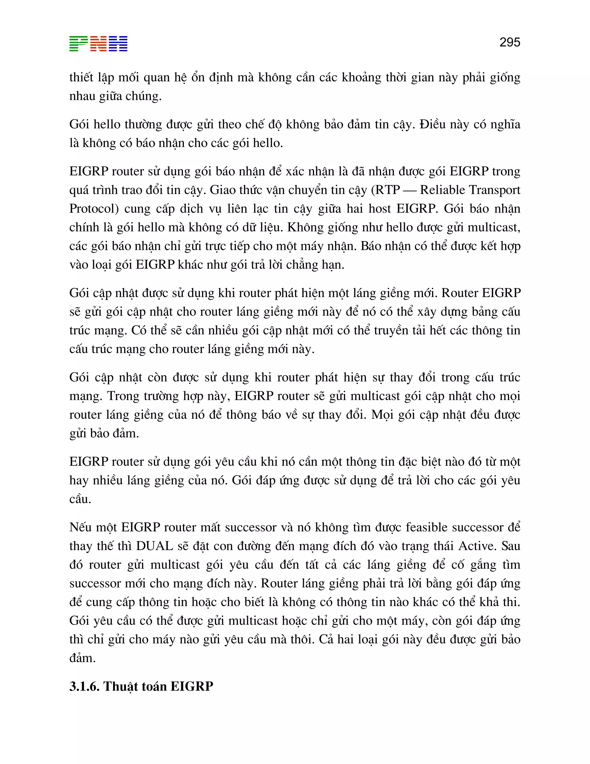 295

thiÕt lËp mèi quan hÖ æn ®Þnh mµ kh«ng cÇn c¸c kho¶ng thêi gian nµy ph¶i gièng
nhau gi÷a chóng.
Gãi hello th−êng ®−îc göi theo chÕ ®é kh«ng b¶o ®¶m tin cËy. §iÒu nµy cã nghÜa
lµ kh«ng cã b¸o nhËn cho c¸c gãi hello.
EIGRP router sö dông gãi b¸o nhËn ®Ó x¸c nhËn lµ ®· nhËn ®−îc gãi EIGRP trong
qu¸ tr×nh trao ®æi tin cËy. Giao thøc vËn chuyÓn tin cËy (RTP – Reliable Transport
Protocol) cung cÊp dÞch vô liªn l¹c tin cËy gi÷a hai host EIGRP. Gãi b¸o nhËn
chÝnh lµ gãi hello mµ kh«ng cã d÷ liÖu. Kh«ng gièng nh− hello ®−îc göi multicast,
c¸c gãi b¸o nhËn chØ göi trùc tiÕp cho mét m¸y nhËn. B¸o nhËn cã thÓ ®−îc kÕt hîp
vµo lo¹i gãi EIGRP kh¸c nh− gãi tr¶ lêi ch¼ng h¹n.
Gãi cËp nhËt ®−îc sö dông khi router ph¸t hiÖn mét l¸ng giÒng míi. Router EIGRP
sÏ göi gãi cËp nhËt cho router l¸ng giÒng míi nµy ®Ó nã cã thÓ x©y dùng b¶ng cÊu
tróc m¹ng. Cã thÓ sÏ cÇn nhiÒu gãi cËp nhËt míi cã thÓ truyÒn t¶i hÕt c¸c th«ng tin
cÊu tróc m¹ng cho router l¸ng giÒng míi nµy.
Gãi cËp nhËt cßn ®−îc sö dông khi router ph¸t hiÖn sù thay ®æi trong cÊu tróc
m¹ng. Trong tr−êng hîp nµy, EIGRP router sÏ göi multicast gãi cËp nhËt cho mäi
router l¸ng giÒng cña nã ®Ó th«ng b¸o vÒ sù thay ®æi. Mäi gãi cËp nhËt ®Òu ®−îc
göi b¶o ®¶m.
EIGRP router sö dông gãi yªu cÇu khi nã cÇn mét th«ng tin ®Æc biÖt nµo ®ã tõ mét
hay nhiÒu l¸ng giÒng cña nã. Gãi ®¸p øng ®−îc sö dông ®Ó tr¶ lêi cho c¸c gãi yªu
cÇu.
NÕu mét EIGRP router mÊt successor vµ nã kh«ng t×m ®−îc feasible successor ®Ó
thay thÕ th× DUAL sÏ ®Æt con ®−êng ®Õn m¹ng ®Ých ®ã vµo tr¹ng th¸i Active. Sau
®ã router göi multicast gãi yªu cÇu ®Õn tÊt c¶ c¸c l¸ng giÒng ®Ó cè g¾ng t×m
successor míi cho m¹ng ®Ých nµy. Router l¸ng giÒng ph¶i tr¶ lêi b»ng gãi ®¸p øng
®Ó cung cÊp th«ng tin hoÆc cho biÕt lµ kh«ng cã th«ng tin nµo kh¸c cã thÓ kh¶ thi.
Gãi yªu cÇu cã thÓ ®−îc göi multicast hoÆc chØ göi cho mét m¸y, cßn gãi ®¸p øng
th× chØ göi cho m¸y nµo göi yªu cÇu mµ th«i. C¶ hai lo¹i gãi nµy ®Òu ®−îc göi b¶o
®¶m.
3.1.6. ThuËt to¸n EIGRP

 