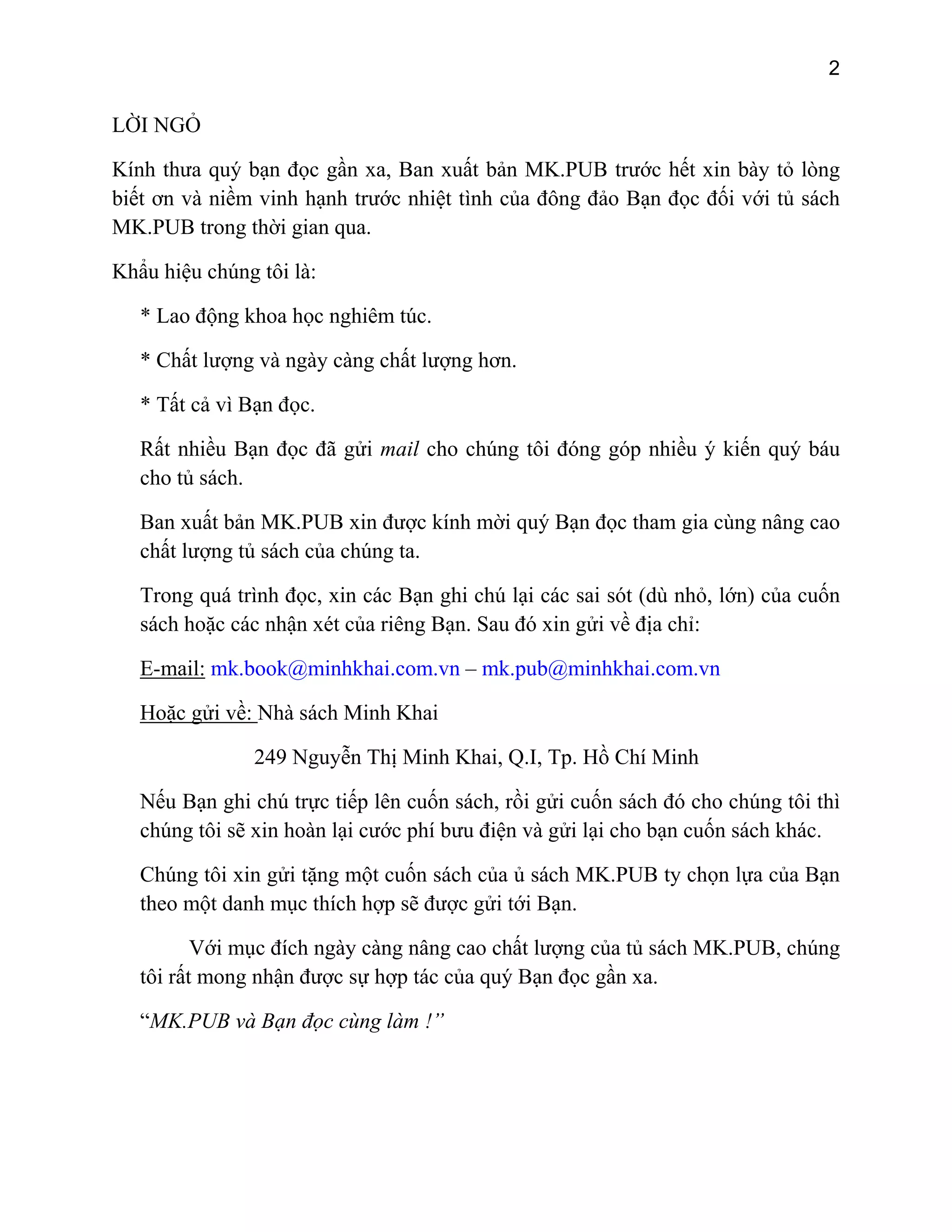 2

LỜI NGỎ
Kính thưa quý bạn đọc gần xa, Ban xuất bản MK.PUB trước hết xin bày tỏ lòng
biết ơn và niềm vinh hạnh trước nhiệt tình của đông đảo Bạn đọc đối với tủ sách
MK.PUB trong thời gian qua.
Khẩu hiệu chúng tôi là:
* Lao động khoa học nghiêm túc.
* Chất lượng và ngày càng chất lượng hơn.
* Tất cả vì Bạn đọc.
Rất nhiều Bạn đọc đã gửi mail cho chúng tôi đóng góp nhiều ý kiến quý báu
cho tủ sách.
Ban xuất bản MK.PUB xin được kính mời quý Bạn đọc tham gia cùng nâng cao
chất lượng tủ sách của chúng ta.
Trong quá trình đọc, xin các Bạn ghi chú lại các sai sót (dù nhỏ, lớn) của cuốn
sách hoặc các nhận xét của riêng Bạn. Sau đó xin gửi về địa chỉ:
E-mail: mk.book@minhkhai.com.vn – mk.pub@minhkhai.com.vn
Hoặc gửi về: Nhà sách Minh Khai
249 Nguyễn Thị Minh Khai, Q.I, Tp. Hồ Chí Minh
Nếu Bạn ghi chú trực tiếp lên cuốn sách, rồi gửi cuốn sách đó cho chúng tôi thì
chúng tôi sẽ xin hoàn lại cước phí bưu điện và gửi lại cho bạn cuốn sách khác.
Chúng tôi xin gửi tặng một cuốn sách của ủ sách MK.PUB ty chọn lựa của Bạn
theo một danh mục thích hợp sẽ được gửi tới Bạn.
Với mục đích ngày càng nâng cao chất lượng của tủ sách MK.PUB, chúng
tôi rất mong nhận được sự hợp tác của quý Bạn đọc gần xa.
“MK.PUB và Bạn đọc cùng làm !”

 