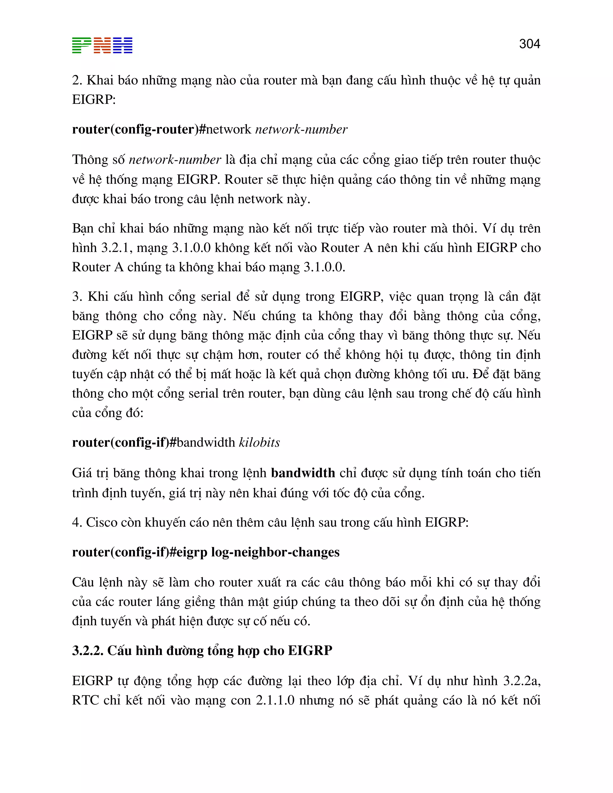 304

2. Khai b¸o nh÷ng m¹ng nµo cña router mµ b¹n ®ang cÊu h×nh thuéc vÒ hÖ tù qu¶n
EIGRP:
router(config-router)#network network-number
Th«ng sè network-number lµ ®Þa chØ m¹ng cña c¸c cæng giao tiÕp trªn router thuéc
vÒ hÖ thèng m¹ng EIGRP. Router sÏ thùc hiÖn qu¶ng c¸o th«ng tin vÒ nh÷ng m¹ng
®−îc khai b¸o trong c©u lÖnh network nµy.
B¹n chØ khai b¸o nh÷ng m¹ng nµo kÕt nèi trùc tiÕp vµo router mµ th«i. VÝ dô trªn
h×nh 3.2.1, m¹ng 3.1.0.0 kh«ng kÕt nèi vµo Router A nªn khi cÊu h×nh EIGRP cho
Router A chóng ta kh«ng khai b¸o m¹ng 3.1.0.0.
3. Khi cÊu h×nh cæng serial ®Ó sö dông trong EIGRP, viÖc quan träng lµ cÇn ®Æt
b¨ng th«ng cho cæng nµy. NÕu chóng ta kh«ng thay ®æi b»ng th«ng cña cæng,
EIGRP sÏ sö dông b¨ng th«ng mÆc ®Þnh cña cæng thay v× b¨ng th«ng thùc sù. NÕu
®−êng kÕt nèi thùc sù chËm h¬n, router cã thÓ kh«ng héi tô ®−îc, th«ng tin ®Þnh
tuyÕn cËp nhËt cã thÓ bÞ mÊt hoÆc lµ kÕt qu¶ chän ®−êng kh«ng tèi −u. §Ó ®Æt b¨ng
th«ng cho mét cæng serial trªn router, b¹n dïng c©u lÖnh sau trong chÕ ®é cÊu h×nh
cña cæng ®ã:
router(config-if)#bandwidth kilobits
Gi¸ trÞ b¨ng th«ng khai trong lÖnh bandwidth chØ ®−îc sö dông tÝnh to¸n cho tiÕn
tr×nh ®Þnh tuyÕn, gi¸ trÞ nµy nªn khai ®óng víi tèc ®é cña cæng.
4. Cisco cßn khuyÕn c¸o nªn thªm c©u lÖnh sau trong cÊu h×nh EIGRP:
router(config-if)#eigrp log-neighbor-changes
C©u lÖnh nµy sÏ lµm cho router xuÊt ra c¸c c©u th«ng b¸o mçi khi cã sù thay ®æi
cña c¸c router l¸ng giÒng th©n mËt gióp chóng ta theo dâi sù æn ®Þnh cña hÖ thèng
®Þnh tuyÕn vµ ph¸t hiÖn ®−îc sù cè nÕu cã.
3.2.2. CÊu h×nh ®−êng tæng hîp cho EIGRP
EIGRP tù ®éng tæng hîp c¸c ®−êng l¹i theo líp ®Þa chØ. VÝ dô nh− h×nh 3.2.2a,
RTC chØ kÕt nèi vµo m¹ng con 2.1.1.0 nh−ng nã sÏ ph¸t qu¶ng c¸o lµ nã kÕt nèi

 