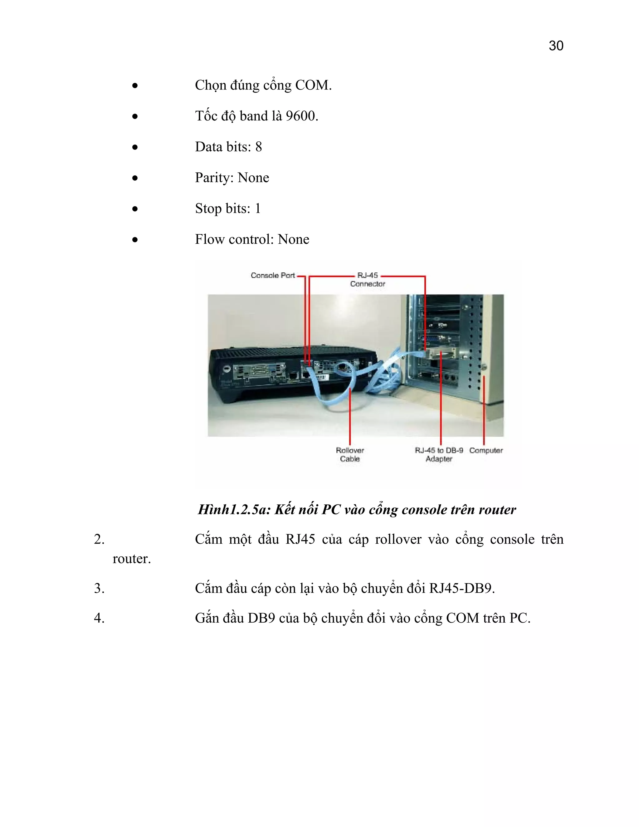 30

•

Chọn đúng cổng COM.

•

Tốc độ band là 9600.

•

Data bits: 8

•

Parity: None

•

Stop bits: 1

•

Flow control: None

Hình1.2.5a: Kết nối PC vào cổng console trên router
2.

Cắm một đầu RJ45 của cáp rollover vào cổng console trên
router.

3.

Cắm đầu cáp còn lại vào bộ chuyển đổi RJ45-DB9.

4.

Gắn đầu DB9 của bộ chuyển đổi vào cổng COM trên PC.

 