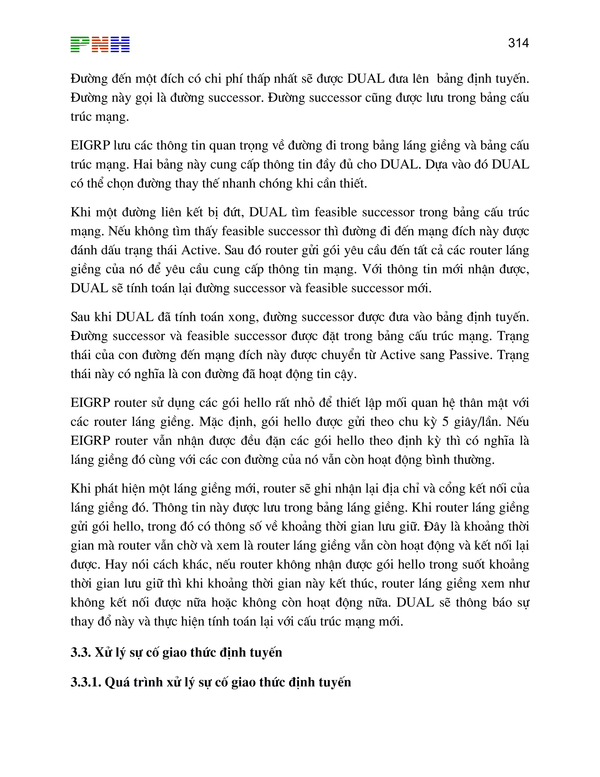 314

§−êng ®Õn mét ®Ých cã chi phÝ thÊp nhÊt sÏ ®−îc DUAL ®−a lªn b¶ng ®Þnh tuyÕn.
§−êng nµy gäi lµ ®−êng successor. §−êng successor còng ®−îc l−u trong b¶ng cÊu
tróc m¹ng.
EIGRP l−u c¸c th«ng tin quan träng vÒ ®−êng ®i trong b¶ng l¸ng giÒng vµ b¶ng cÊu
tróc m¹ng. Hai b¶ng nµy cung cÊp th«ng tin ®Çy ®ñ cho DUAL. Dùa vµo ®ã DUAL
cã thÓ chän ®−êng thay thÕ nhanh chãng khi cÇn thiÕt.
Khi mét ®−êng liªn kÕt bÞ ®øt, DUAL t×m feasible successor trong b¶ng cÊu tróc
m¹ng. NÕu kh«ng t×m thÊy feasible successor th× ®−êng ®i ®Õn m¹ng ®Ých nµy ®−îc
®¸nh dÊu tr¹ng th¸i Active. Sau ®ã router göi gãi yªu cÇu ®Õn tÊt c¶ c¸c router l¸ng
giÒng cña nã ®Ó yªu cÇu cung cÊp th«ng tin m¹ng. Víi th«ng tin míi nhËn ®−îc,
DUAL sÏ tÝnh to¸n l¹i ®−êng successor vµ feasible successor míi.
Sau khi DUAL ®· tÝnh to¸n xong, ®−êng successor ®−îc ®−a vµo b¶ng ®Þnh tuyÕn.
§−êng successor vµ feasible successor ®−îc ®Æt trong b¶ng cÊu tróc m¹ng. Tr¹ng
th¸i cña con ®−êng ®Õn m¹ng ®Ých nµy ®−îc chuyÓn tõ Active sang Passive. Tr¹ng
th¸i nµy cã nghÜa lµ con ®−êng ®· ho¹t ®éng tin cËy.
EIGRP router sö dông c¸c gãi hello rÊt nhá ®Ó thiÕt lËp mèi quan hÖ th©n mËt víi
c¸c router l¸ng giÒng. MÆc ®Þnh, gãi hello ®−îc göi theo chu kú 5 gi©y/lÇn. NÕu
EIGRP router vÉn nhËn ®−îc ®Òu ®Æn c¸c gãi hello theo ®Þnh kú th× cã nghÜa lµ
l¸ng giÒng ®ã cïng víi c¸c con ®−êng cña nã vÉn cßn ho¹t ®éng b×nh th−êng.
Khi ph¸t hiÖn mét l¸ng giÒng míi, router sÏ ghi nhËn l¹i ®Þa chØ vµ cæng kÕt nèi cña
l¸ng giÒng ®ã. Th«ng tin nµy ®−îc l−u trong b¶ng l¸ng giÒng. Khi router l¸ng giÒng
göi gãi hello, trong ®ã cã th«ng sè vÒ kho¶ng thêi gian l−u gi÷. §©y lµ kho¶ng thêi
gian mµ router vÉn chê vµ xem lµ router l¸ng giÒng vÉn cßn ho¹t ®éng vµ kÕt nèi l¹i
®−îc. Hay nãi c¸ch kh¸c, nÕu router kh«ng nhËn ®−îc gãi hello trong suèt kho¶ng
thêi gian l−u gi÷ th× khi kho¶ng thêi gian nµy kÕt thóc, router l¸ng giÒng xem nh−
kh«ng kÕt nèi ®−îc n÷a hoÆc kh«ng cßn ho¹t ®éng n÷a. DUAL sÏ th«ng b¸o sù
thay ®æ nµy vµ thùc hiÖn tÝnh to¸n l¹i víi cÊu tróc m¹ng míi.
3.3. Xö lý sù cè giao thøc ®Þnh tuyÕn
3.3.1. Qu¸ tr×nh xö lý sù cè giao thøc ®Þnh tuyÕn

 