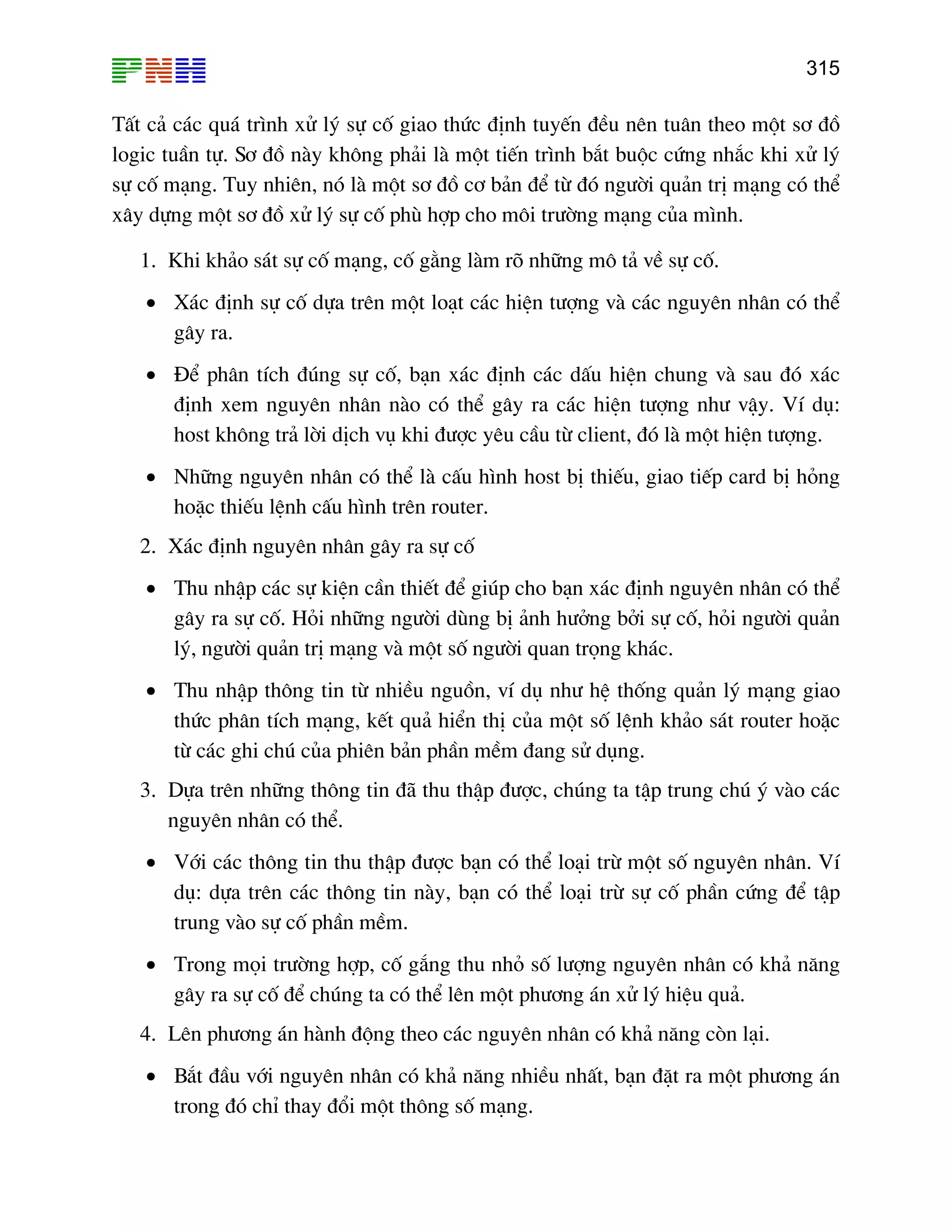 315

TÊt c¶ c¸c qu¸ tr×nh xö lý sù cè giao thøc ®Þnh tuyÕn ®Òu nªn tu©n theo mét s¬ ®å
logic tuÇn tù. S¬ ®å nµy kh«ng ph¶i lµ mét tiÕn tr×nh b¾t buéc cøng nh¾c khi xö lý
sù cè m¹ng. Tuy nhiªn, nã lµ mét s¬ ®å c¬ b¶n ®Ó tõ ®ã ng−êi qu¶n trÞ m¹ng cã thÓ
x©y dùng mét s¬ ®å xö lý sù cè phï hîp cho m«i tr−êng m¹ng cña m×nh.
1. Khi kh¶o s¸t sù cè m¹ng, cè g»ng lµm râ nh÷ng m« t¶ vÒ sù cè.
• X¸c ®Þnh sù cè dùa trªn mét lo¹t c¸c hiÖn t−îng vµ c¸c nguyªn nh©n cã thÓ
g©y ra.
• §Ó ph©n tÝch ®óng sù cè, b¹n x¸c ®Þnh c¸c dÊu hiÖn chung vµ sau ®ã x¸c
®Þnh xem nguyªn nh©n nµo cã thÓ g©y ra c¸c hiÖn t−îng nh− vËy. VÝ dô:
host kh«ng tr¶ lêi dÞch vô khi ®−îc yªu cÇu tõ client, ®ã lµ mét hiÖn t−îng.
• Nh÷ng nguyªn nh©n cã thÓ lµ cÊu h×nh host bÞ thiÕu, giao tiÕp card bÞ háng
hoÆc thiÕu lÖnh cÊu h×nh trªn router.
2. X¸c ®Þnh nguyªn nh©n g©y ra sù cè
• Thu nhËp c¸c sù kiÖn cÇn thiÕt ®Ó gióp cho b¹n x¸c ®Þnh nguyªn nh©n cã thÓ
g©y ra sù cè. Hái nh÷ng ng−êi dïng bÞ ¶nh h−ëng bëi sù cè, hái ng−êi qu¶n
lý, ng−êi qu¶n trÞ m¹ng vµ mét sè ng−êi quan träng kh¸c.
• Thu nhËp th«ng tin tõ nhiÒu nguån, vÝ dô nh− hÖ thèng qu¶n lý m¹ng giao
thøc ph©n tÝch m¹ng, kÕt qu¶ hiÓn thÞ cña mét sè lÖnh kh¶o s¸t router hoÆc
tõ c¸c ghi chó cña phiªn b¶n phÇn mÒm ®ang sö dông.
3. Dùa trªn nh÷ng th«ng tin ®· thu thËp ®−îc, chóng ta tËp trung chó ý vµo c¸c
nguyªn nh©n cã thÓ.
• Víi c¸c th«ng tin thu thËp ®−îc b¹n cã thÓ lo¹i trõ mét sè nguyªn nh©n. VÝ
dô: dùa trªn c¸c th«ng tin nµy, b¹n cã thÓ lo¹i trõ sù cè phÇn cøng ®Ó tËp
trung vµo sù cè phÇn mÒm.
• Trong mäi tr−êng hîp, cè g¾ng thu nhá sè l−îng nguyªn nh©n cã kh¶ n¨ng
g©y ra sù cè ®Ó chóng ta cã thÓ lªn mét ph−¬ng ¸n xö lý hiÖu qu¶.
4. Lªn ph−¬ng ¸n hµnh ®éng theo c¸c nguyªn nh©n cã kh¶ n¨ng cßn l¹i.
• B¾t ®Çu víi nguyªn nh©n cã kh¶ n¨ng nhiÒu nhÊt, b¹n ®Æt ra mét ph−¬ng ¸n
trong ®ã chØ thay ®æi mét th«ng sè m¹ng.

 
