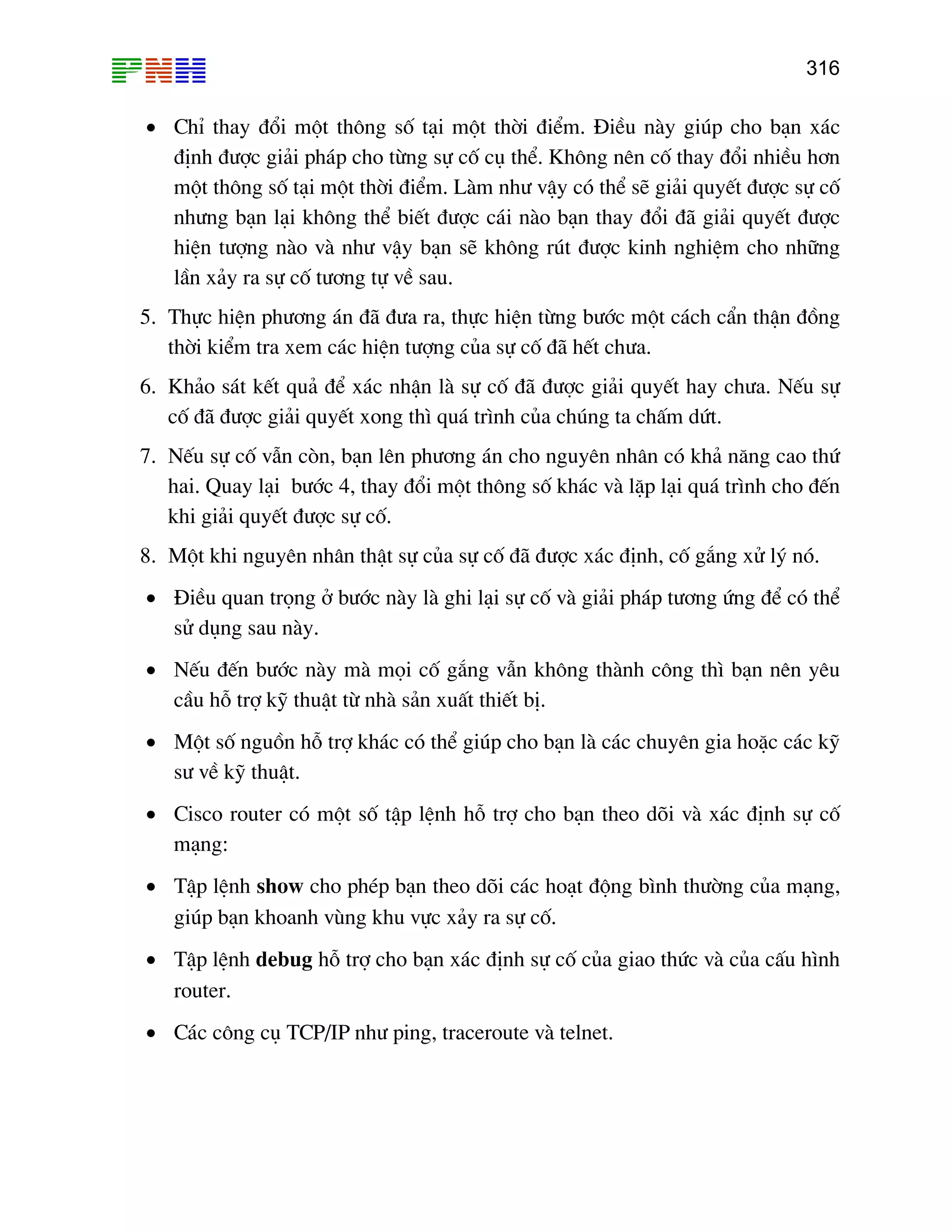 316

• ChØ thay ®æi mét th«ng sè t¹i mét thêi ®iÓm. §iÒu nµy gióp cho b¹n x¸c
®Þnh ®−îc gi¶i ph¸p cho tõng sù cè cô thÓ. Kh«ng nªn cè thay ®æi nhiÒu h¬n
mét th«ng sè t¹i mét thêi ®iÓm. Lµm nh− vËy cã thÓ sÏ gi¶i quyÕt ®−îc sù cè
nh−ng b¹n l¹i kh«ng thÓ biÕt ®−îc c¸i nµo b¹n thay ®æi ®· gi¶i quyÕt ®−îc
hiÖn t−îng nµo vµ nh− vËy b¹n sÏ kh«ng rót ®−îc kinh nghiÖm cho nh÷ng
lÇn x¶y ra sù cè t−¬ng tù vÒ sau.
5. Thùc hiÖn ph−¬ng ¸n ®· ®−a ra, thùc hiÖn tõng b−íc mét c¸ch cÈn thËn ®ång
thêi kiÓm tra xem c¸c hiÖn t−îng cña sù cè ®· hÕt ch−a.
6. Kh¶o s¸t kÕt qu¶ ®Ó x¸c nhËn lµ sù cè ®· ®−îc gi¶i quyÕt hay ch−a. NÕu sù
cè ®· ®−îc gi¶i quyÕt xong th× qu¸ tr×nh cña chóng ta chÊm døt.
7. NÕu sù cè vÉn cßn, b¹n lªn ph−¬ng ¸n cho nguyªn nh©n cã kh¶ n¨ng cao thø
hai. Quay l¹i b−íc 4, thay ®æi mét th«ng sè kh¸c vµ lÆp l¹i qu¸ tr×nh cho ®Õn
khi gi¶i quyÕt ®−îc sù cè.
8. Mét khi nguyªn nh©n thËt sù cña sù cè ®· ®−îc x¸c ®Þnh, cè g¾ng xö lý nã.
• §iÒu quan träng ë b−íc nµy lµ ghi l¹i sù cè vµ gi¶i ph¸p t−¬ng øng ®Ó cã thÓ
sö dông sau nµy.
• NÕu ®Õn b−íc nµy mµ mäi cè g¾ng vÉn kh«ng thµnh c«ng th× b¹n nªn yªu
cÇu hç trî kü thuËt tõ nhµ s¶n xuÊt thiÕt bÞ.
• Mét sè nguån hç trî kh¸c cã thÓ gióp cho b¹n lµ c¸c chuyªn gia hoÆc c¸c kü
s− vÒ kü thuËt.
• Cisco router cã mét sè tËp lÖnh hç trî cho b¹n theo dâi vµ x¸c ®Þnh sù cè
m¹ng:
• TËp lÖnh show cho phÐp b¹n theo dâi c¸c ho¹t ®éng b×nh th−êng cña m¹ng,
gióp b¹n khoanh vïng khu vùc x¶y ra sù cè.
• TËp lÖnh debug hç trî cho b¹n x¸c ®Þnh sù cè cña giao thøc vµ cña cÊu h×nh
router.
• C¸c c«ng cô TCP/IP nh− ping, traceroute vµ telnet.

 